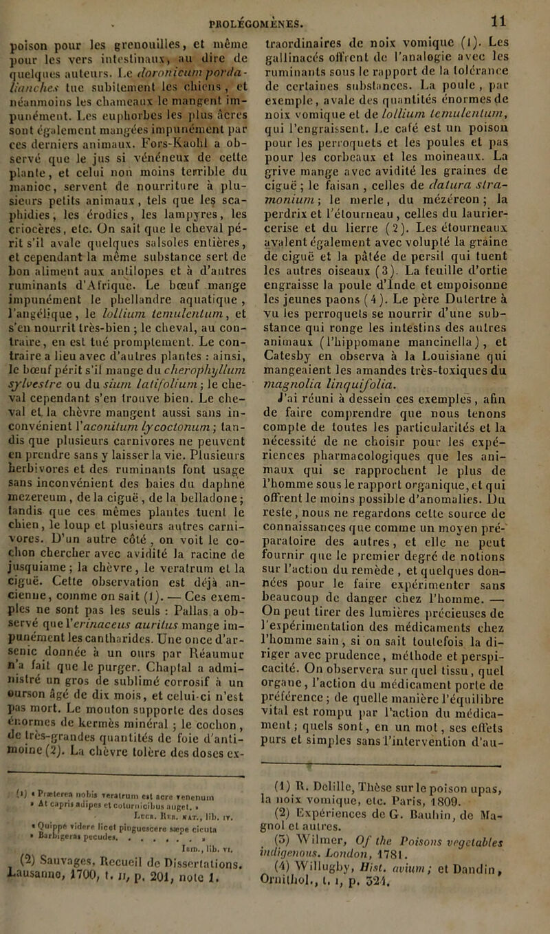 poison pour les grenouilles, et même pour les vers intestinaux» au dire de quelques auteurs. Le doronicurn porda- Uanches tue subitement les chiens , et néanmoins les chameaux le mangent im- punément. Les euphorbes les plus Acres sont également mangées impunément par ces derniers animaux. Fors-Kaohl a ob- servé que le jus si vénéneux de celte plante, et celui non moins terrible du manioc, servent de nourriture à plu- sieurs petits animaux, tels que le? sca- phidies, les érodies, les lampyres, les criocères, etc. ün sait que le cheval pé- rit s’il avale quelques salsoles entières, et cependant la même substance sert de bon aliment aux antilopes et à d’autres ruminants d’Afrique. Le bœuf mange impunément le pbellandre aquatique , l’angélique, le lollium temulcnlum, et s’en nourrit très-bien ; le cheval, au con- traire, en est tué promptement. Le con- traire a lieu avec d’autres plantes : ainsi, le bœuf périt s'il mange du cherophyllum sylvestre ou du sium latifolium; le che- val cependant s’en trouve bien. Le che- val et, la chèvre mangent aussi sans in- convénient Yaconilum lycoctonuni ; tan- dis que plusieurs carnivores ne peuvent en prendre sans y laisser la vie. Plusieurs herbivores et des ruminants font usage sans inconvénient des baies du daphne mczereum , de la ciguë, de la belladone ; tandis que ces mêmes plantes tuent le chien, le loup et plusieurs autres carni- vores. D’un autre côté , on voit le co- chon chercher avec avidité la racine de jusquiame ; la chèvre, le veralrum et la ciguë. Cette observation est déjà an- cienne, comme on sait (!}. — Ces exem- ples ne sont pas les seuls : Pallas.a ob- servé que Yennaceus aurilus mange im- punément les cantharides. Une once d’ar- senic donnée à un ours par Réaumur n a fait que le purger. Chaptal a admi- nistré un gros de sublimé corrosif à un ourson âgé de dix mois, et celui-ci n’est pas mort. Le mouton supporte des doses énormes de kermès minéral ; le cochon , de très-grandes quantités de foie d’anti- moine (2). La chèvre tolère des doses cx- !■) • Prclerea nobij Toratrum cil acre renenum » At caprii adipej et colurnicibu» nuget, » Lee* *. Rei». n at. , lib. ir. * 0«i'Pp* tidpri* licct pingucsccru »œpe cictita • Barbigcrai pccudes , Ibid. , lib. ti. (2) Sauvages, Recueil de Dissertations. Lausanrto, 1700, t. ji; p, 201, note 1. traordinaires de noix vomique (l). Les gallinacés offrent de l’analogie avec les ruminants sous le rapport de la tolérance de certaines substances. La poule , par exemple, avale des quantités énormes de noix vomique et de lollium temulcnlum, qui l’engraissent. Le café est un poison pour les perroquets et les poules et pas pour les corbeaux et les moineaux. La grive mange avec avidité les graines de ciguë; le faisan , celles de dalura stra- monium; le merle, du mézéreon ; la perdrix et l’étourneau, celles du laurier- cerise et du lierre ( 2). Les étourneaux avalent également avec volupté la graine de ciguë et la pâtée de persil qui tuent les autres oiseaux (3). La feuille d’ortie engraisse la poule d’Inde et empoisonne les jeunes paons ( 4 ). Le père Dulertre à vu les perroquets se nourrir d’une sub- stance qui ronge les intestins des autres animaux (l’bippomane mancinella), et Catesby en observa à la Louisiane qui mangeaient les amandes très-toxiques du magnolia linquij'olia. J’ai réuni à dessein ces exemples, afin de faire comprendre que nous tenons compte de toutes les particularités et la nécessité de ne choisir pour les expé- riences pharmacologiques que les ani- maux qui se rapprochent Je plus de l’homme sous le rapport organique, et qui offrent le moins possible d’anomalies. JL)u reste , nous ne regardons celte source de connaissances que comme un moyen pré- paratoire des autres, et elle ne peut fournir que le premier degré de notions sur l’action du remède , et quelques don- nées pour le faire expérimenter sans beaucoup de danger chez l’homme. — On peut tirer des lumières précieuses de 1 expérimentation des médicaments chez l’homme sain, si on sait toulefois la di- riger avec prudence, méthode et perspi- cacité. On observera sur quel tissu, quel organe, l’action du médicament porte de prélérencc ; de quelle manière l’équilibre vital est rompu par l’action du médica- ment; quels sont, en un mot, ses elfets purs et simples sans l'intervention d’au- (1) R. Dclillc, Thèse sur le poison upas, la noix vomique, etc. Paris, 1809. (2) Expériences de G. Bauhin, de Ma- gnol et autres. (5) Wilmer, Of the Poisons vrgclubles indigenous. London, 1781. (4) Willugby, Hist. avium; et Dandin, Ornjlliol., t, i, p. 324.