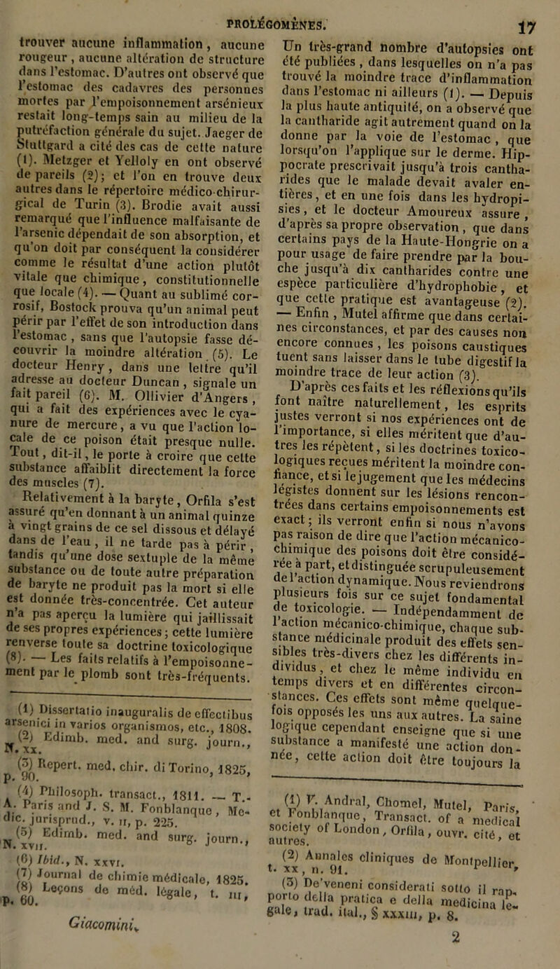 trouver aucune inflammation , aucune rougeur , aucune altération de structure dans l’estomac. D’autres ont observé que l’estomac des cadavres des personnes mortes par l’empoisonnement arsénieux restait long-temps sain au milieu de la putréfaction générale du sujet. Jaeger de Stuttgard a cité des cas de cette nature (t). Metzger et Yelloly en ont observé de pareils (2); et l’on en trouve deux autres dans le répertoire médico chirur- gical de Turin (3). Brodie avait aussi remarqué que l’influence malfaisante de l’arsenic dépendait de son absorption, et qu’on doit par conséquent la considérer comme le résultat d’une action plutôt vitale que chimique, constitutionnelle que locale (4). — Quant au sublimé cor- rosif, Bostock prouva qu’un animal peut périr par l’effet de son introduction dans l’estomac , sans que l’autopsie fasse dé- couvrir la moindre altération (5). Le docteur Henry, dans une lettre qu’il adresse au docleur Duncan , signale un fait pareil (6). M. Ollivier d’Angers , qui a fait des expériences avec le cya- nure de mercure, a vu que l’action lo- cale de ce poison était presque nulle. Tout, dit-il, le porte à croire que cette 17 ' I « VjX. Ut substance affaiblit directement la force des muscles (7). Relativement à la baryte, Orfila s’est assuré qu en donnant à un animal quinze A Vinrrf tYimino A .. 1 1* . , Un très-grand nombre d’autopsies ont été publiées , dans lesquelles on n’a pas trouvé la moindre trace d’inflammation dans l’estomac ni ailleurs (1). — Depuis la plus haute antiquité, on a observé que la cantharide agit autrement quand on la donne par la voie de l’estomac , que lorsqu’on l’applique sur le derme. Hip- pocrate prescrivait jusqu’à trois cantha- rides que le malade devait avaler en- tières , et en une fois dans les hydropi- sies, et le docteur Amoureux assure , d'après sa propre observation , que dans certains pays de la Haute-Hongrie on a pour usage de faire prendre par la bou- che jusqu’à dix cantharides contre une espèce particulière d’hydrophobie, et que cette pratique est avantageuse (2). — Enfin , Mutel affirme que dans certai- nes circonstances, et par des causes non encore connues , les poisons caustiques tuent sans laisser dans le tube digestif la moindre trace de leur action (3). D après ces faits et les réflexions qu’ils font naître naturellement, les esprits justes verront si nos expériences ont de 1 importance, si elles méritent que d’au- tres les répètent, si les doctrines toxico- logiques reçues méritent la moindre con- fiance, et si le jugement que les médecins légistes donnent sur les lésions rencon- trées dans certains empoisonnements est exact; ils verront enfin si nous n’avons ; • . . . .j c.\d a vingt grains de ce sel dissou<! pi Hplavû „ ... —**«<*una dans de l’eau , il ne tarde pas à périr pl,‘ ™ISOn de dlnr (Ilie i’3?1'00 mécanico- tandis qu’une dose sextuple de la même réeTmrt df..P°1S0ns, doit être considé- substance ou de toute autre préparation ,]li> Pr ’ ^tdlstl?Suee scrupuleusement de baryte ne produit pas la mort sf elle d?nami(Iue-Nous reviendrons est donnée treVconceÜtrée. Cet auteur de tôxïol^Te ^ jcl ,î0d“l n’a pas aperçu la lumière nui jaillissait ‘ “ indépendamment de de ses propres expériences ; cette lumière shncenS mc,°^chlroique, chaque sub- renverse toute sa doctrine toxicologue bîeS 1r£ a G P,r°dU,lt d<? effels sen (8). - Les faits relatifs à l’empoisonne- dlvi. trCS;diyers fhez ^ différents in- ntent par le. plomb sont très-fréquents. en slanccs. Ces effets sont même quelque- fois opposés les uns aux autres. La saine logique cependant enseigne que si une substance a manifesté une action don- née, cette action doit être toujours la Pt $ Vt ,AndraI> Chomcl, Mutel, Paris, et Fonblanque, Transact. of a medical Zrlï0' L0ad0n'°M*>°™-Xe{ (2) Annales cliniques de Montpellier, (3) De’veneni considerati sotto il nn S° Sa Sticsa e dcila calcina £ gaie, trad. liai., xxxm, p. g. (1) Dissertatio inauguralis de effectibus arsemci in varios organismos, etc., 1808. If x^ ^dlmi,• med. and surg. journ., (3) Repert. med. chir. di Torino, 1825, P# wU« (4) Philosoph. transact., 1811. T.- A- Paris and J. S. M. Fonblanque, Mc- dic: jorisprud., v. n, p. 225. N xv ^d,rnP>‘ med* and surg. journ., (0) Ibid., N. xxvr. /Il JIoural de chimie médicale, 1825. p, 60 LeÇ°nS d<3 l6gale' *• m, Giacomini.