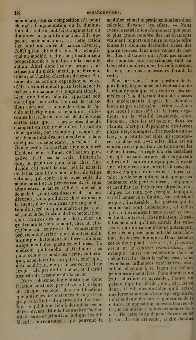 même tant que sa composition n’a point changé; l’augmentation ou la diminu- tion de la dose doit faire augmenter ou diminuer la quantité d’action. Elle ap- prend également que , si à cette action s’en joint une autre de nature diverse , l’effet qu’on obtiendra doit être compli- qué ou modifié. Cette complication sera proportionnée à la nature de la seconde action. Ainsi donc l’action propre, in- trinsèque du médicament, peut être mo- difiée par l’union d’actions diverses. Au- cune de ces actions cependant ne cesse d’être ce qu’elle était prise isolément; la nature de chacune est toujours simple , bien que l’effet définitif apparent soit compliqué ou mixte. Il en est de ces ac- tions composées comme de celles de l’a- cide sulfurique qui se combine à diffé- rentes bases, forme des sels de différentes sortes sans que ses propriétés d’acide changent en aucune manière. Le sulfate de magnésie, par exemple, provoque gé- néralement des évacuationsalvines; dans quelques cas cependant, la même sub- stance arrête la diarrhée. Que conclure? De deux choses l’une, ou l’action pur- gative n’est pas la vraie , l’intrinsè- que, la primitive; ou bien chez l’in- dividu qui avait la diarrhée il existait de telles conditions morbides, de telles actions , qui contrastent avec celle du médicament et la pervertissent. Si vous administrez le tartre stibié à une série de malades, dans des doses et des formes diverses, vous produirez chez les uns de la sueur, chez les autres une augmenta- tion de sécrétion pulmonaire et par con- séquent la facilitation de 1 cxpcctoiution, chez d’autres des garde-robes, chez un quatrième le vomissement, chez un cin- quième au contraire le vomissement préexistant s’arrête ; chez d’autres enfin un simple abattement des forces, ou bien uniquement des pustules cutanées. Le médecin philosophe n’attribuera pas pour cela au remède les vertus sudorifi- que, expectorante, purgative, émétique, anti-émétique, etc.; car ces vertus il ne les possède pas de lui-même, et il serait absurde de raisonner de la sorte. Notre pharmacologie distingue donc l’action constante, primitive, intrinsèque de chaque remède, des modifications que plusieurs circonstances étrangères ou propres à l’individu peuvent lui faire su- bir, ce qui donne lieu à des effets secon- daires divers. Elle fait connaître l’action intrinsèque et primitive, indique les dif- férentes circonstances qui peuvent la modifier, et met le praticien à même d’en calculer d’avance les effets. — Nous avons la satisfaction d’annoncer que pour le plus grand nombre des médicaments vraiment importants notre ouvrage offre toutes les données désirables tirées des quatre sources dont nous venons de par- ler. Les substances qui n’ont pas encore été soumises aux expériences sont en très-petit nombre ; nous les indiquerons: le temps et nos successeurs feront le reste. Nous arrivons à une question de la plus haute importance, à l’explication de l'action dynamique et primitive des re- mèdes et à la détermination des classes des médicaments d’après les données fournies par celte même action. — Ainsi que nous l’avons déjà dit, la force orga- nique ou la vitalité considérée chez l’homme , chez les animaux et dans les plantes, n’est pas dépendante des forces physiques, chimiques, d’attraction ou au- tres, ni produite par elles, ni secondai- re , ni d’accord avec elles. Elle est au contraire en opposition continue avec les mêmes forces, se règle d’après certaines lois qui lui sont propres et contraires à celles de la nature inorganique. Il existe une lutte incessante entre les forces phy- sico-chimiques externes et la force vi- tale; la vie se maintient tant que par sa puissance elle peut vaincre , subjuguer et modifier les influences physico-chi- miques. Le sang, par exemple, tant qu’il est vif conserve sa fluidité, son calorique propre, inaltérable; les parties qui le composent sont homogènes, et celles qui s’y introduisent sans cesse se sou- mettent au travail d’assimilation. Aussi- tôt cependant qu’il est extrait des vais- seaux, ou que sa vie s’éteint autrement, il est décomposé, puis putréfie sous l'ac- tion des forces chimiques. Deux semen- ces de deux plantes diverses, lafregana vesca et le conium maculatum, par exemple, mises en végétation dans le même terrain , dans le même vase, sous les mêmes influences extérieures, assi- milent chacune à sa façon les mêmes principes alimentaires -, l’une donnera un fruit odorifère et agréable, l’autre un poison ingrat et fétide , etc., etc. Ainsi donc, il est incontestable qu’il existe une force vitale dans les corps organises, indépendante des forces générales de la nature, en opposition inccssaule avec el- les, et dominant à la fois les mêmes for- ces. De cette lutte dépend l'exercice de la vie. La vie est saine, si elle domine