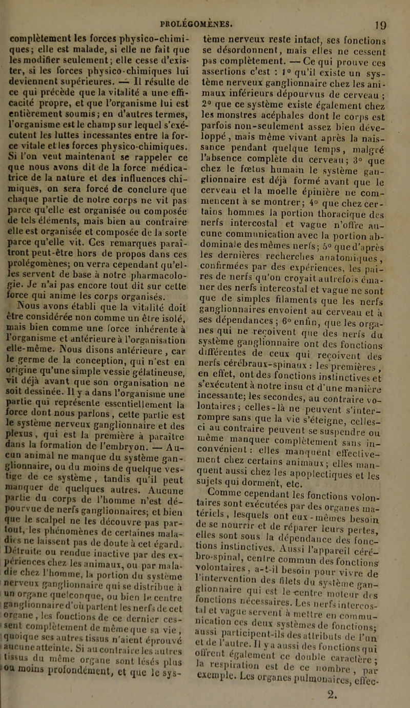 complètement les forces physico-chimi- ques; elle est malade, si elle ne fait que les modifier seulement ; elle cesse d’exis- ter, si les forces physico-chimiques lui deviennent supérieures. — Il résulte de ce qui précède que la vitalité a une effi- cacité propre, et que l’organisme lui est entièrement soumis; en d’autres ternies, l’organisme est le champ sur lequel s’exé- cutent les luttes incessantes entre la for- ce vitale et les forces physico-chimiques. Si l’on veut maintenant se rappeler ce que nous avons dit de la force médica- trice de la nature et des influences chi- miques, on sera forcé de conclure que chaque partie de notre corps ne vit pas parce qu’elle est organisée ou composée de tels éléments, mais bien au contraire elle est organisée et composée de la sorte parce qu’elle vit. Ces remarques paraî- tront peut-être hors de propos dans ces prolégomènes; on verra cependant qu’el- les servent de base à notre pharmacolo- gie. Je n’ai pas encore tout dit sur cette force qui anime les corps organisés. Nous avons établi que la vitalité doit être considérée non comme un être isolé, mais bien comme une force inhérente à 1 organisme et antérieure à l’organisation elle-même. Nous disons antérieure , car le germe de la conception, qui n'est en origine qu’une simple vessie gélatineuse, vil déjà avant que son organisation ne soit dessinée. 11 y a dans l’organisme une partie qui représente essentiellement la force dont nous parlons , cette partie est le système nerveux ganglionnaire et des plexus, qui est la première à paraître dans la formation de l'embryon. Au- cun animal ne manque du système gan- glionnaire, ou du moins de quelque ves- tige de ce système , tandis qu’il peut manquer de quelques autres. Aucune partie du corps de l’homme n’est dé- pourvue de nerfs ganglionnaires; et bien que le scalpel ne les découvre pas par- tout, les phénomènes de certaines mala- dies ne laissent pas de doute à cet égard. Détruite ou rendue inactive par des ex- périences chez les animaux, ou par mala- die chez 1 homme, la portion du système nerveux ganglionnaire qui se distribue à un organe quelconque, ou bien le centre ganglionnaire d’où partent les nerfs de cet organe , les fonctions de ce dernier ces- sent complètement de même que sa vie , quoique ses autres tissus n’aient éprouvé aucune atteinte. Si au conlraire les autres tissus du même organe sont lésés plus ou moins profondément, et que le sys- tème nerveux reste intact, ses fonctions se désordonnent, mais elles ne cessent pas complètement. —Ce qui prouve ces assertions c’est : 1» qu’il existe un sys- tème nerveux ganglionnaire chez les ani- maux inférieurs dépourvus de cerveau ; 2° que ce système existe également chez les monstres acéphales dont le corps est parfois non-seulement assez bien déve- loppé , mais même vivant après la nais- sance pendant quelque temps, malgré l’absence complète du cerveau; 3° que chez le fœtus humain le système gan- glionnaire est déjà formé avant que le cerveau et la moelle épinière ne com- mencent à se montrer; 4° que chez cer- tains hommes la portion thoracique des nerfs intercostal et vague n’offre au- cune communication avec la portion ab- dominale des mêmes nerfs; 6° que d’après les dernières recherches anatomiques, confirmées par des expériences, les pai- res de nerfs qu’on croyait autrefois éma- ner des nerfs intercostal et vague ne sont que de simples filaments que les nerfs ganglionnaires envoient au cerveau et à ses dépendances ; 6° enfin, que les orga- nes qui ne reçoivent que des nerfs du système ganglionnaire ont des fonctions différentes de ceux qui reçoivent des nerfs cérébraux-spinaux : les premières , en effet, ont des fonctions instinctives et s exécutent à notre insu et d’une manière incessante; les secondes, au contraire vo- lontaires ; celles-là ne peuvent s’inter- rompre sans que la vie s’éteigne, celles- ci au contraire peuvent se suspendre ou meme manquer complètement sans in- convénient: elles manquent effective- ment chez certains animaux; elles man- quent aussi chez les apoplectiques et les sujets qui dorment, etc. Comme cependant les fonctions volon- aues sont exécutées par des organes ma- teriels , lesquels ont eux-mêmes besoin îniC«n0ïmr Ct,de réf'arer leurs pertes, elles sont sous la dépendance des fonc- tions instinctives. Aussi l’appareil céré- bro-spinal, centre commun des fonctions volontaires, a-t-il besoin pour vivre de 1 intervention des filets du système gan- glionnaire qui est le-centre moleur\l< s (onctions necessaires. Les nerfs intercos- . e ,vnSUe servent à mettre en commu- nication ces deux systèmes de fonctions- auss! participent-ils des attributs de l’un e ( e autre. 11 y a aussi des fonctions qui ollrcnt également ce double caractère* la respiration est de ce nombre , par exemple. Les organes pulmonaires, effec- 2.