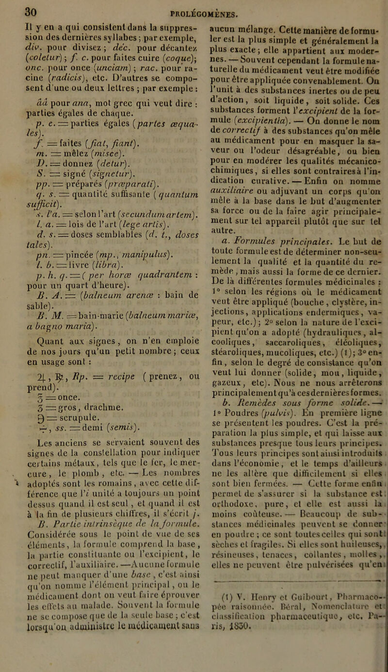 Il y en a qui consistent dans la suppres- sion des dernières syllabes ; par exemple, diu. pour divisez ; dc'c. pour décante/. (colelur) ; f. c. pour fuites cuire (coque); une. pour once (unciam) ; rac. pour ra- cine (radicis), etc. D’autres se compo- sent d'une ou deux lettres ; par exemple : ââ pour ann, mol grec qui veut dire : parties égales de chaque. p. e.= parties égales {parles œqua- les). f. = faites [fiat, fiant), ni. — mêlez [misce). D.— donnez [detur). S. — signé [signetur). pp. — préparés [prœparati). q. s. = quantité suffisante ( quantum suffi, cit). s. l’a. = selon l’art [sccundumartem). I. a. = lois de l’art [lege arlis). d. s. — doses semblables [d. l.t doses taies). pn. = pincée (mp., manipulas), l. b. z=: livre (libra). p. h. q. — ( per horœ quadrantem : pour un quart d’heure). jB. A. — [ba/neum arenæ : bain de sable). B. M. = bain-marie [balneum mariœ, a bagno maria). Quant aux signes, on n’en emploie de nos jours qu’un petit nombre; ceux en usage sont : 2[, 3^2 > Bp. = recipe [ prenez, ou prend), g = once. 5 gros, drachme. 0 = scrupule. ~ , ss. rrrdcmi [semis). Les anciens se servaient souvent des signes de la constellation pour indiquer certains métaux , tels que le 1er, le mer- cure , le plomb , etc. — Les nombres adoptés sont les romains, avec cette dif- férence que l’t unité a toujours un point dessus quand il est seul, et quand il est à la fin de plusieurs chiffres, il s’écrit j. B. Partie intrinsèque de la formule. Considérée sous le point de vue de ses éléments, la formule comprend la base, la partie constituante ou l’excipient, le correctif, l’auxiliaire. —Aucune formule ne peut manquer d’une base , c’est ainsi qu'on nomme l’élément principal, ou le médicament dont 011 veut faire éprouver les effets au malade. Souvent la formule ne se compose que de la seule base ; c’est lorsqu’on administre le médicament sau3 aucun mélange. Cette manière de formu- ler est la plus simple et généralement la plus exacte; elle appartient aux moder- nes. — Souvent cependant la formule na- turelle du médicament veut être modifiée pour être appliquée convenablement. On l’unit à des substances inertes ou de peu d’action, soit liquide, soit solide. Ces substances forment l’excipient de la for- mule [excipientia). — On donne le nom de correctif à des substances qu’on mêle au médicament pour en masquer la sa- veur ou l’odeur désagréable, ou bien pour en modérer les qualités mécanico- chiiniques, si elles sont contraires à l’in- dication curative. — Enfin on nomme auxiliaire ou adjuvant un corps qu’on mêle à la base dans le but d’augmenter sa force ou de la faire agir principale- ment sur tel appareil plutôt que sur tel autre. a. Formules principales. Le but de toute formule est de déterminer non-seu- lement la qualité et la quantité du re- mède , mais aussi la forme de ce dernier. De là différentes formules médicinales : 1° selon les régions où le médicament veut être appliqué (bouche , clyslère, in- jections, applications endermiques, va- peur, etc.); 2° selon la nature de l’exci- pient qu’on a adopté (hydrauliques, al- cooliques, saccaroliques, éléoliques, stéaroliques, mucoliques, etc.) (l); 3°en- fin, selon le degré de consistance qu’on veut lui donner (solide, mou, liquide, gazeux, etc). Nous ne nous arrêterons principalement qu’à ces dernières formes. b. Bemèdes sous forme solide. — 10 Poudres [putois). En première ligne se présentent les poudres. C’est la pré- paration la plus simple, et qui laisse aux substances presque tous leurs principes. Tous leurs principes sont ainsi introduits dans l’économie, elle temps d’ailleurs 11c les altère que difficilement si elles sont bien fermées. — Cette forme enfin permet de s’assurer si la substance est orthodoxe, pure, cl elle est aussi la moins coûteuse.— Beaucoup de sub- stances médicinales peuvent sc donner en poudre ; ce sont toutes celles qui sont: sèches cl fragiles. Si elles sont huileuses, résineuses, tenaces, collantes, molles,, elles ne peuvent être pulvérisées qu’en (t) V. Henry et Guibourt, Pharmaco- pée raisonnée. Béral, Nomenclature et classification pharmaceutique, etc. Pa- lis, 1850.