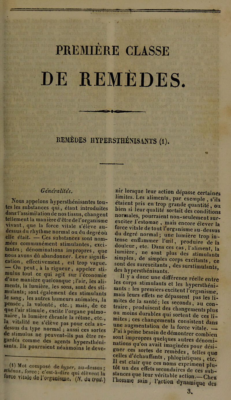 PREMIÈRE CLASSE DE REMÈDES. »»«Ca REMÈDES HYPERSXHÉNISANTS (1). Généralités. Nous appelons hypersthénisantes tou- tes les substances qui, étant introduites dansTassimilalionde nos tissus, changent tellement la manière d’être del’organisme vivant, que la force vitale s’élève au- dessus du rhylhme normal ou du degré où elle était. — Ces substances sont nom- mées communément stimulantes, exci- tantes ; dénominations impropres, que nous avons dû abandonner. Leur signifi- cation, effectivement, est trop vague. — On peut, à la rigueur, appeler sti- mulus tout ce qui agit sur l’économie d’une manière quelconque ; l’air, les ali- ments, la lumière, les sons, sont des sti- mulants; sont également des stimulants le sang, les autres humeurs animales, la pensée, la volonté, etc.; mais, de ce que I air stimule, excite l’organe pulmo- naire , la lumière ébranle la rétine, etc., la vitalité ne s’élève pas pour cela au- dessus du type normal ; aussi ces sortes de stimulus ne peuvent-ils pas être re- gardés comme des agents hypersthéni- sants. Ils pourraient néanmoins le deve- (1) Mot composé de hyper, au- ttheno*, force; c’est-à-dire qui él îorço yuaje do l'organisme, (IY. <, nir lorsque leur action dépasse certaines limites. Les aliments, par exemple , s’ils étaient pris en trop grande quantité, ou bien si leur qualité sortait des conditions normales, pourraient non-seulement sur- exciter l’estomac , mais encore élever la force vitale de tout l’organisme au-dessus du degré normal; une lumière trop in- tense enflammer l’œil, produire de la douleur, etc. Dans ces cas , l’aliment, la lumière, ne sont plus des stimulants simples, de simples corps excitants ce sont des surexcitants , des surstimulakts, des hypersthénisants. 11 y a donc une différence réelle entre les corps stimulants et les hypersthéni- sants : les premiers excitent l’organisme mais leurs effets ne dépassent pas les li- mites de la santé; les seconds, au con- traire , produisent des changements plus ou moins durables qui sortent de ces li- mites ; ces changements consistent dans une augmentation de la force vitale —. J ai a peine besoin de démontrer combien sont impropres quelques autres dénomi- nations qu on avait imaginées pour dési- Ü^nr Cva 1°'rte* de remèdcs, telles qUe celles d échauffants , phlogistiques , etc. II est clair que ces noms expriment plu- tôt un des effets secondaires de ces sub- stances que leur véritable action Chez 1 homme sain, l’«ction dynamique des 3.