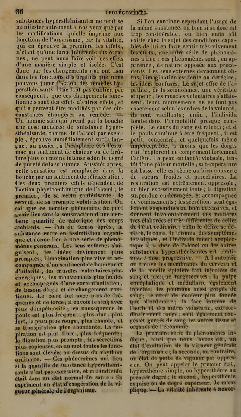 substances hypersthénisantes ne peut se manifester autrement à nos yeux que par les modifications qu’elle imprime aux fonctions de l’organisme , car la vitalité, qui en éprouve la première les effets, n’étant qu’une force inhérente aux orga- nes , ne peut nous faire voir ces effets d’une manière simple et isolée. C’est donc par les changements qui ont lieu dans les fonctions dés organes que nous pouvons juger l’action des remèdes hy- persthénisants. Il ne faut pas oublier, par conséquent, que ces changements fonc- tionnels sont des effets d’autres effets , et qu’ils peuvent être modifiés par des cir- constances étrangères au remède. — Un homme sain qui prend par la bouche une dose modérée de substance hyper- sthénisante, comme de l’alcool par exem- ple , éprouve immédiatement sur la lan- gue, au gosier , à Ttesophage et à l’esto- mac un sentiment de chaleur ou de brû- lure plus ou moins intense selon le degré de pureté de la substance. Aussitôt après, cette sensation est remplacée dans la bouche par un sentiment de réfrigération. Ces deux premiers effets dépendent de l’action physico-chimique de l'alcool ; le premier, de sa vertu cautérisante; le second, de sa prompte volatilisation. On sait que ce dernier phénomène tie peut avoir lieu sans la soustraction d’une cer- taine quantité de calorique des corps ambiants. — Peu de temps après, la substance entre en assimilation organi- que et donne lieu à une série de phéno- mènes généraux. Les sens externes s’ai- guisent , les idées deviennent plus promptes, l’imagination plus vive et ac- compagnée d’un sentiment de bonheur et d’hilarité; les muscles volontaires plus énergiques, les mouvements plus faciles et accompagnés d’une sorte d’agitation , de besoin d’agir et de changement con- tinuel. Le cœur bat avec plus de fré- quence et de force ; il envoie le sang avec plus d’impétuosité ; en conséquence le pouls est plus fréquent, plus dur , pins fort, la peau plus rouge, plus chaude, et sa transpiration plus abondante. La res- piration est plus libre , pins fréquente ; la digestion plus prompte, les sécrétions plus copieuses, en un mot toutes les fonc- tions sont élevées au-dessus du rhythme ordinaire. — Ces phénomènes ont lieu si la quantité de substance hypersthéni- sante n’est pas excessive, et si l’individu était dans un état normal de santé : ils expriment un état d’exagération de la vi- gueur générale de l’organisme. Si l’on continue cependant l’usage de la môme substance, ou bien si sa dose est trop considérable, ou bien enfin s’il existe chez le sujet des conditions capa- bles de lui en faire sentir très-vivement les effets , une autre série de phénomè- nes a lieu ; ces phénomènes sont, en ap- parence , de nature opposée aux précé- dents. Les sens externes deviennent ob- tus, l’imagination est lente ou déréglée, les idées confuses. Le snjet offre de l'a- pathie , de la somnolence, une véritable stupeur ; les muscles volontaires s’affais- sent , leurs mouvements ne se font pas exactement selon les ordres de la volonté, ils sont vacillants ; enfin , l’individu tombe dans l’immobilité presque com- plète. Le cours du sang est ralenti ; et si le pouls continue à être fréquent, il est petit, concentré , et quelquefois même imperceptible, à moins que les doigts qui l’explorent ne compriment fortement Tarière. La peau est tantôt violacée, lan- tôld'une pâleur mortelle ; sa température est basse, elle est sèche ou bien couverte de sueurs froides et parcellaires. La respiration est extrêmement oppressée, ou bien excessivement lente ; la digeslion suspendue oudérangée, et accompagnée de vomissements; les sécrétions sont éga- lement suspendues ou bien excessives, et donnent involontairement des matières très-élaborées et très-différentes de celles de l’état ordinaire ; enfin le délire se dé- clare, le coma, le Irismus, des symptômes tétaniques, et l'individu meurt apoplec- tique si la dose de l’alcool ou des autres substances byperslhénisantes est conti- nuée à dose progressive. — A l’autopsie on trouve les membranes du cerveau et de la moelle épinière fort injectées de sang et presque turgescentes ; la pulpe encéphalique et médullaire également injectée; les poumons aussi gorgés de sang; le cœur de couleur plus foncée que d’ordinaire; la face interne de l’aorte et des autres vaisseaux , extraor- dinairement rouge; sont également rou- ges et gorgés de sang les autres tissus et organes de l'écOnomie. La première série de phénomènes in- dique , ainsi que nous l’avons dit, un état d’exaltation de la vigueur générale de l’organisme ; la seconde, au contraire, un état de perte de vigueur par oppres- sion. On peut appeler le premier état, hypersthénie simple, ou hypersthénie au premier degré ; le second , hypersthénie exquise ou de degré supérieur. Je m’ex- plique. — La vitalité inhérente à nos or-