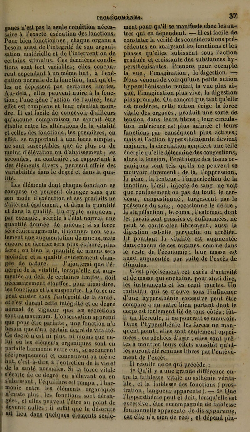 ganes n’est pas la seule condition néces- saire à l’exacte exécution des fonctions. Pour bien fonctionner , chaque organe a besoin aussi de l’intégrité de son organi- sation matérielle et de l’intervention de certains stimulus. Ces dernières condi- tions sont fort variables; elles concour- ront cependant à un même but, à l’exé- cution normale de la fonction, tant qu’el- les ne dépassent pas certaines limites. Au-delà , elles peuvent nuire à la fonc- tion; l’une gène l’action de l’autre; leur ellet est complexe et leur résultat moin- dre. Il est facile de concevoir d’ailleurs qu’aucune comparaison ne saurait être établie entre les altérations de la vitalité et celles des fonctions; les premières, en effet, se rapportant à une force simple, ne sont susceptibles que de plus ou de moins d’élévation ou d’abaissement ; les secondes, au contraire , se rapportant à des éléments divers , peuvent offrir des variabilités dans le degré et dans la qua- lité. Les éléments dont chaque fonction se compose ne peuvent changer sans que son mode d'exécution et ses produits ne s’altèrent également, et dans la quantité et dans la qualité. Un crypte muqueux , par exemple , sécrète à l’état normal une quantité donnée de piucus ; si sa force sécréloireaugmente, il donnera non-seu- lement une augmentation de mucus, mais encore ce dernier sera plus élaboré, plus acre ; ou bien la quantité de mucus sera moindre et sa qualité évidemment chan- gée de nature. — J'ajouterai que l’é- nergie de la vitalité, lorsqu’elle est aug- mentée au-delà de certaines limites , doit nécessairement étouffer, pour ainsi dire, les fonctions et les suspendre. La force ne peut exister sans l’intégrité de la santé , et c est durant celle intégrité et ce degré normal de vigueur que les sécrétions sont aq maximum. L'observation apprend que pour être parfaite , une fonction n’a besoin que d’un certain degré de vitalité. Le degré n'est ni plus, ni moins que ce- lui où les éléments organiques sont en i parfaite harmonie entre eux, se secourent réciproquement et concourent au même but, c rst-à—dire à l’entretien de la vie et de la santé normales. Si la force vitale s’écarte de ce degré en s’élevant ou en i rabaissant, l’équilibre est rompu , l'har- monie entre les éléments organiques n existe plus, les fonctions sont déran- gées, et elles peuvent l’être au point de devenir nullcs ; il suffit que le désordre tut lieu dans quelques éléments seule- ment pour qu’il se manifeste chez les au- tres qui en dépendent. — Il est facile de constater la vérité des considérations pré- cédentes en analysant les fonctions et les phases qu’elles subissent sous l’action graduée et croissante des substances hy- persthénisantes. Prenons pour exemple la vue, l'imagination, la digestion. — Nous venons de voir qu’une petite action hypersthénisante rendait la vue plus ai- guë, l’imagination plus vive, la digestion plus prompte. On conçoit que tant qu’elle est modérçe, cette action érige la force vitale des organes, produit une sorte de tension dans leurs fibres ; leur circula- tion intérieure est plus animée et leurs fonctions par conséquent plus actives; mais si l’action hypersthénisante devient majeure, la circulation acquiert une telle énergie qu’elle détermine des congestions; alors la tension, l’éréthisme des tissus or- ganiques sont tels qu’ils ne peuvent se mouvoir librement ; de là, l’oppression, la gêne , la lenteur , l’imperfection de la fonction. L’ceil, injecté de sang, ne voit que confusément ou pas du tout; le cer- veau , congestionné , turgescent par la présence du sang, occasionne le délire , la stupéfaction , le coma ; l’estomac, dont les parois sont grossies et enflammées, ne peut se contracter librement, aussi la digestion est-elle pervertie ou arrêtée. Et pourtant la vitalité est augmentée dans chacun de ces organes, comme dans le reste de l’économie ; leur masse est aussi augmentée par suile de l’excès de stimulus. C’est précisément cet excès d’activité et de masse qui enchaîne, pour ainsi dire, les instruments et les repd inertes. Un individu qui se trouve sous l’influence d’une hypersthénie excessive peut être comparé à un autre bien portant dont le corps est fortement lié de tous côtés ; fût- il un Hercule, il ne pourrait se mouvoir. Dans l’hyperslhénie les forces ne man- quent point ; elles sont seulement oppri- mées , empêchées d'agir ; elles sont prê- tes à montrer leurs effets aussitôt qu’el- les auront été rendues libres par l’enlève- ipent de l’excès. Il résulte de ce qui précède : 1° Qu'il y a une grande différence en- tre la laiblessc vitale ou asthénie vérita- ble , et la faiblesse des fonctions ( pros- tration, langueur apparente).— 2° Que l'hypcrsthénic peut et doit, lorsqu’elle est excessive, être accompagnée de faiblesse fonlionnclle apparente. Je dis apparente, car cllç y’a rico do réel, et dépend plu-