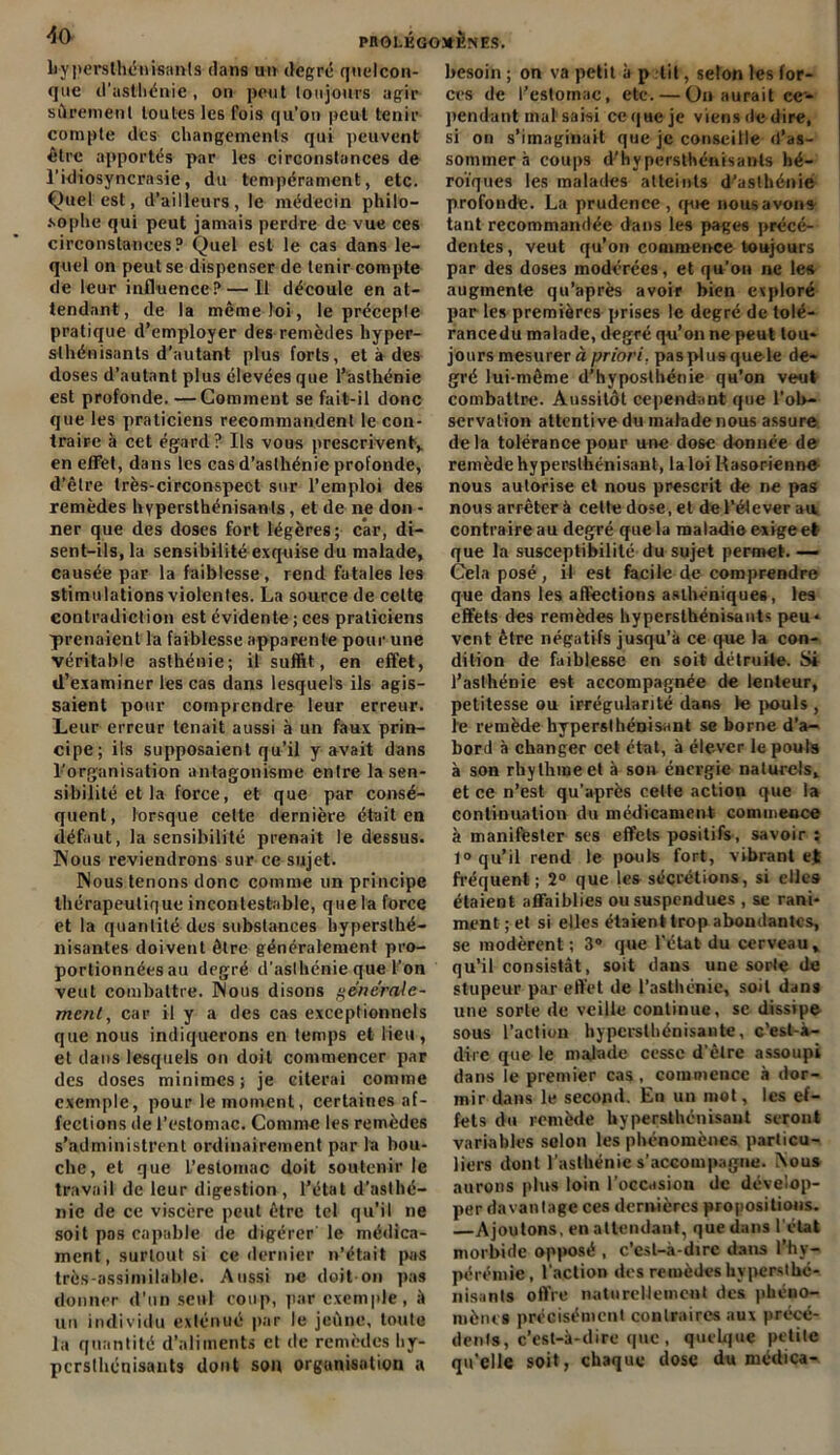 hypersthénisants dans un degré quelcon- que d'asthénie, on peut toujours agir sûrement toutes les fois qu’on peut tenir compte des changements qui peuvent être apportés par les circonstances de l’idiosyncrasie, du tempérament, etc. Quel est, d’ailleurs, le médecin philo- sophe qui peut jamais perdre de vue ces circonstances? Quel est le cas dans le- quel on peut se dispenser de tenir compte de leur influence? — Il découle en at- tendant, de la même loi, le précepte pratique d’employer des remèdes hyper- slhénisants d’autant plus forts, et à des doses d’autant plus élevées que l’asthénie est profonde. —Comment se fait-il donc que les praticiens recommandent le con- traire à cet égard? Ils vous prescrivent,, en effet, dans les cas d’asthénie profonde, d’être très-circonspect sur l’emploi des remèdes hvpersthénisants, et de ne don - ner que des doses fort légères; car, di- sent-ils, la sensibilité exquise du malade, causée par la faiblesse, rend fatales les stimulations violentes. La source de celte contradiction est évidente ; ces praticiens prenaient la faiblesse apparente pour une véritable asthénie; il suffit, en effet, d’examiner les cas dans lesquels ils agis- saient pour comprendre leur erreur. Leur erreur tenait aussi à un faux prin- cipe; ils supposaient qu’il y avait dans l’organisation antagonisme entre la sen- sibilité et la force, et que par consé- quent, lorsque cette dernière était en défaut, la sensibilité prenait le dessus. Nous reviendrons sur ce sujet. Nous tenons donc comme un principe thérapeutique incontestable, que la force et la quantité des substances hypersthé- nisantes doivent être généralement pro- portionnées au degré d'asthénie que l'on veut combattre. Nous disons générale- ment, car il y a des cas exceptionnels que nous indiquerons en temps et lieu, et dans lesquels on doit commencer par des doses minimes; je citerai comme exemple, pour le moment, certaines af- fections de l’estomac. Comme les remèdes s’administrent ordinairement par la bou- che, et que l’estomac doit soutenir le travail de leur digestion, l’état d’asthé- nie de ce viscère peut être tel qu’il ne soit pas capable de digérer' le médica- ment, surtout si ce dernier n’était pas très-assimilable. Aussi ne doit on pas donner d’un seul coup, par exemple, à un individu exténué par le jeûne, toute la quantité d’aliments et de remèdes hy- pcrslhénisants dont son organisation a besoin ; on va petit à p lit, seton les for- ces de l’estomac, etc. — On aurait ce- pendant mal saisi ce que je viens de dire, si on s’imaginait que je conseille d’as- sommer à coups d’h y persthénisanls hé- roïques les malades atteints d’asthénie profonde. La prudence, que nous avons tant recommandée dans les pages précé- dentes, veut qu’on commence toujours par des doses modérées, et qu’on ne le» augmente qu’après avoir bien exploré par les premières prises le degré de tolé- rancedu malade, degré qu’on ne peut tou- jours mesurer à priori, pas plus que le de- gré lui-même d’hyposthénie qu’on veut combattre. Aussitôt cependant que l’ob- servation attentive du malade nous assure delà tolérance pour une dose donnée de remède hyperslhénisant, la loi Kasorienne nous autorise et nous prescrit de ne pas nous arrêter à cette dose, et de l’élever au contraire au degré que la maladie exige et que la susceptibilité du sujet permet. — Cela posé, il est facile de comprendre que dans les affections asthéniques, les effets des remèdes hypersthénisants peu- vent être négatifs jusqu'à ce que la con- dition de faiblesse en soit détruite. Si l’asthénie est accompaguée de lenteur, petitesse ou irrégularité dans Je pouls , le remède hyperslhénisant se borne d’a- bord à changer cet état, à élever le pouls à son rhythineet à son énergie naturels,, et ce n’est qu’après cette action que la continuation du médicament commence à manifester ses effets positifs, savoir: 1° qu’il rend le pouls fort, vibrant et fréquent; 2° que les sécrétions, si elles étaient affaiblies ou suspendues , se rani- ment ; et si elles étaient trop abondantes, se modèrent; 3° que l’état du cerveau * qu’il consistât, soit dans une sorte de stupeur par effet de l’asthénie, soit dans une sorte de veille continue, sc dissipe sous l’action hypcrslhénisante, c’est-à- dire que le malade cesse d’être assoupi dans le premier cas , commence à dor- mir dans le second. En un mot, les ef- fets du remède hypersthénisant seront variables selon les phénomènes particu- liers dont l’asthénie s’accompagne. Nous aurons plus loin l’occasion de dévelop- per davantage ces dernières propositions. —Ajoutons, en attendant, que dans l'état morbide opposé , c'est-à-dire dans l’hy- pérémie, l'action des remèdes hvperslhc- nisants offre naturellement des phéno- mènes précisément contraires aux précé- dents, c’est-à-dire que , quelque petite qu'elle soit, chaque dose du médica-