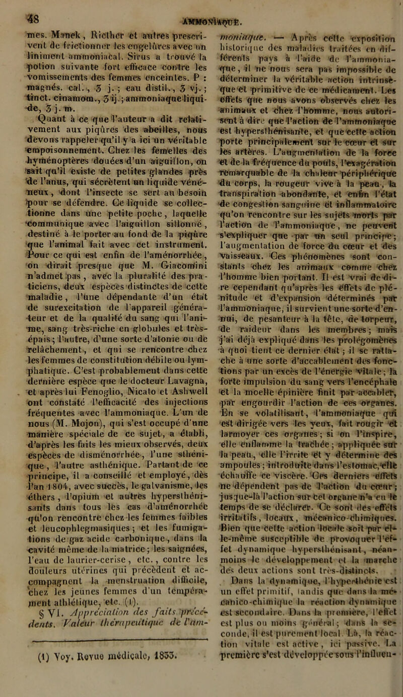 mes. Mmiek , Riclher et mitres prcscri- vent de frictionner les engelûres avec un liniment ammoniacal. Sirus u trouvé la •potion suivante fort efficace contre les vomissements des femmes enceintes. P : magnés, cal. , 3 j-; eau distil., 3 vj. ; tinct. cinamom., 3ij. ; ammoniaque liqui- de, 3 j. m. Quant à ce que 'l’auteur n dit relati- vement aux piqûres des abeilles, nous devons rappeler qu’il y a ici un véritable empoisonnement. Chez les femelles des hyménoptères douées d’un aiguillon, on sait qu’il existe de petites glandes près Yle l’anus, qui sécrètent un liquide véné- neux , dont l’insecte se sert an besoin Ipour se défendre. Ge liquide se collec- tionne dans Une petite poche, laqaelle •communique-avec l’aiguillon sillonné, destiné à le porter ait fond de la piqûre que l’animal fait avec cet instrument. Pour ce qui est enfin de l’aménorrhée, on dirait presque que M. Gincorriini n’admet pas , avec la pluralité des pra - ticiens, deux espèces distinctes de cette maladie, l’üne dépendante d’un état de surexcitation de l'appareil généra- teur et de la qualité du sang qui l’ani- me, sang très-riche en globules et très- épais; l’autre, d’une sorte d’atonie ou de relâchement , et qui se rencontre chez les femmes de constitution débile ou lym- phatique. C’est probablement dans cette dernière espèce que le docteur Lavagna, et après lui Fenoglio, Nicato et Ashxvell ont constaté l'efficacité des injections fréquentes avec l’ammoniaque. L'un de nous (M. Mojon), qui s’est occupé d’nne manière spéciale de ce sujet , a établi, d’après les faits les mieux observés, deux espèces de disménorrhée, l’une sthéni- que , 'l’autre asthénique. Partant de ce principe, il a conseillé et employé, dès l'an 1804, avec succès, le galvanisme, des éthers, l'opium et autres hyperslhéni- sants dans tous lés cas d'aménorrhée qu'on rencontre chez les fclnmes faibles et leucophlegniiisiques ; et les fumiga- tions de gaz acide carbonique, dans la cavité même de la matrice; les saignées, l'eau de laurier-cerise , etc., contre les douleurs utérines qui précèdent et ac- compagnent la -menstruation difficile, chez les jeunes femmes d'un tempéra- ment athlétique, etc. (i). § VI. Appréciation (les faits précé- dents. Valeur thérapeutique de inm- (1) Yoy. Royuo médicale, 1833. maniaque. — Après céflc exposition historique des maladies traitées en dif- férents pays à l’aide de l’ammonia- que, il ne nous sera pas impossible de déterminer la véritable action intrinsè- que et primitive de ce médicament. Les offets que nous avons observés chez les animaux et chez l’homme, nous autori- sent à dire que d’action de l’ammoniaque est hyperslhénisarite, et quë cette action porte principalement sur le cœur et sur les artères. L’augmentation de la force et de la fréquence du pouls, l'exagération remarquable de la chaleur périphérique du corps, la rougeur vive à la peau, la transpiration abondante, et enfin l’état •de congestion sanguine et inflammatoire qu’on rencontre sur les sujets morts par l’action de l’ammoniaque, ne peuvent s’expliquer que par un seul principe; l’augmentation de force du cœur et des Vaisseaux. Ges phénomènes sont con- stants chez les animaux comme chez l’homme bien portant. Il est Vrai dé di- re cependant qu’après les effets de plé- nitude et d’expansion déterminés pat l’ammoniaque, il survient une sorted’eu- nui, de pesanteur à la tête, de torpeur, de raideur dans les membres; mois j’ai déjà expliqué dans les prolégomènes à quoi tient ce dernier état ; il se ratta- che à une sorte d’accablement des fonc- tions par un excès de l’énergie Vitale; la forte impulsion du sang vers l’encéphale et la moelle épinière finit par accabler, (par engourdir l’action de ces organes. En se volatilisant, l’ammoniaque qt#i est dirigée vers les yeux, fait roügir et larmoyer ces organes ; si on l’inspire, elle enflamme la traéhée ; appliquée sut la peau, elle l’irrite ‘ét y détermine des ampoules ; introduite dans l’estomac,ellfe échauffe ce viscère. Gps derniers effets ne dépendent pas de Faction du cœur; jusque-là l’action sur tel organe n’a eu le temps de se déclarer. Ce sont des effets irritatifs, locaux, mécanico-chimiques. Bien que Cette action loeate soit par el* le-inèmc susceptible de provoquer l'ef- fet dynamique hyperslhénisant, néan- moins le développement et la marche dés deux actions sont très-distincts. Dans la dynamique, rhyperthénieest un effet primitif, tandis que dans la me* cnnico-chimique la réaction dynamique est secondaire. Dans la première, l'effet est plus ou moins général; dans la se- conde, il est purement local Là, la réac- tion vitale est active, ici passive. La première s'est développéesous l’influeu-