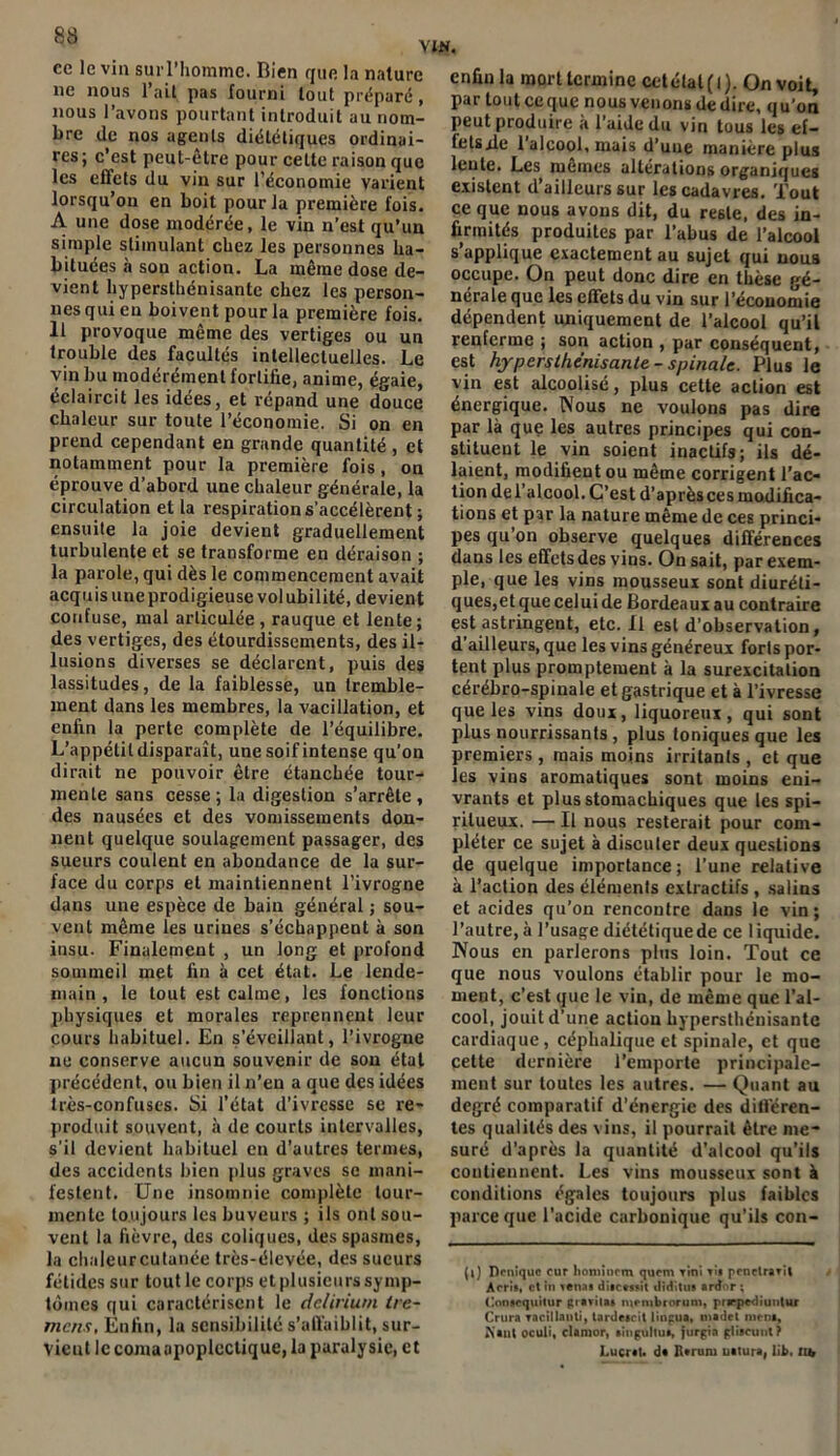 ce le vin sui l’homme. Bien que la nature 11e nous l’ait pas fourni tout préparé, nous l’avons pourtant introduit au nom- bre de nos agents diététiques ordinai- res; c’est peut-être pour cette raison que les effets du vin sur l’économie varient lorsqu’on en boit pour la première fois. A une dose modérée, le vin n’est qu’un simple stimulant chez les personnes ha- bituées à sou action. La même dose de- vient hypersthénisante chez les person- nes qui en boivent pour la première fois. Il provoque même des vertiges ou un trouble des facultés intellectuelles. Le vin bu modérément fortifie, anime, égaie, éclaircit les idées, et répand une douce chaleur sur toute l’économie. Si on en prend cependant en grande quantité , et notamment pour la première fois, on éprouve d’abord une chaleur générale, la circulation et la respiration s’accélèrent ; ensuite la joie devient graduellement turbulente et se transforme en déraison ; la parole, qui dès le commencement avait acquis une prodigieuse volubilité, devient confuse, mal articulée , rauque et lente; des vertiges, des étourdissements, des il- lusions diverses se déclarent, puis des lassitudes, de la faiblesse, un tremble- ment dans les membres, la vacillation, et enfin la perte complète de l’équilibre. L’appétit disparaît, une soif intense qu’on dirait ne pouvoir être étanchée tour- mente sans cesse; la digestion s’arrête, des nausées et des vomissements don- nent quelque soulagement passager, des sueurs coulent en abondance de la sur- face du corps et maintiennent l’ivrogne dans une espèce de bain général ; sou- vent même les urines s’échappent à son insu. Finalement , un long et profond sommeil met fin à cet état. Le lende- main , le tout est calme, les fonctions physiques et morales reprennent leur cours habituel. En s’éveillant, l’ivrogne ne conserve aucun souvenir de son étal précédent, ou bien il n’en a que des idées très-confuses. Si l’état d’ivresse se re- produit souvent, à de courts intervalles, s'il devient habituel en d’autres termes, des accidents bien plus graves se mani- festent. Une insomnie complète tour- mente toujours les buveurs ; ils ont sou- vent la fièvre, des coliques, des spasmes, la chaleurcutanée très-élevée, des sueurs fétides sur tout le corps et plusieurs symp- tômes qui caractérisent le delirium tre- mens. Enfin, la sensibilité s’affaiblit, sur- vicut le coma apoplectique, la paralysie, et enfin la mort termine cet état (1). On voit, par tout ceque nous venons de dire, qu’on peut produire à l’aide du vin tous les ef- fetsde 1 alcool, mais d’une manière plus lente. Les mêmes altérations organiques existent d ailleurs sur les cadavres. Tout ce que nous avons dit, du reste, des in- firmités produites par l’abus de l’alcool s’applique exactement au sujet qui nous occupe. On peut donc dire en thèse gé- nérale que les effets du vin sur l’économie dépendent uniquement de l’alcool qu’il renferme ; son action , par conséquent, est hypersthénisante-spinale. Plus le vin est alcoolisé, plus cette action est énergique. Nous ne voulons pas dire par là que les autres principes qui con- stituent le vin soient inactifs; ils dé- laient, modifient ou même corrigent l’ac- tion del alcool. C’est d’après ces modifica- tions et par la nature même de ces princi- pes qu’on observe quelques différences dans les effets des vins. On sait, par exem- ple, que les vins mousseux sont diuréti- ques,et que celui de Bordeaux au contraire est astringent, etc. Il est d’observation, d'ailleurs, que les vins généreux forts por- tent plus promptement à la surexcitation cérébro-spinale et gastrique et à l’ivresse que les vins doux, liquoreux, qui sont plus nourrissants, plus toniques que les premiers , mais moins irritants , et que les vins aromatiques sont moins eni- vrants et plus stomachiques que les spi- ritueux. — Il nous resterait pour com- pléter ce sujet à discuter deux questions de quelque importance ; l’une relative à l’action des éléments extractifs , salins et acides qu’on rencontre dans le vin; l’autre,à l’usage diététiquede ce liquide. Nous en parlerons plus loin. Tout ce que nous voulons établir pour le mo- ment, c’est que le vin, de même que l’al- cool, jouit d’une action hypersthénisante cardiaque, céphalique et spinale, et que cette dernière l’emporte principale- ment sur toutes les autres. — Quant au degré comparatif d’énergie des différen- tes qualités des vins, il pourrait être me* suré d’après la quantité d’alcool qu’ils contiennent. Les vins mousseux sont à conditions égales toujours plus faibles parce que l'acide carbonique qu’ils con- (l) Deniquc cur homincm quem Tini tîi penclravit Acris, et In vena» diacestit diditu» ardor ; (Innacquitur gravita» niembrorum, prrpediuutur Crura vacillanti, tardecrit lingua, tiiadet incm, Kant ocuü, clamor, singultu», furgia glitcuul? Lucral. da B*ruiu uatura, lit. tu,