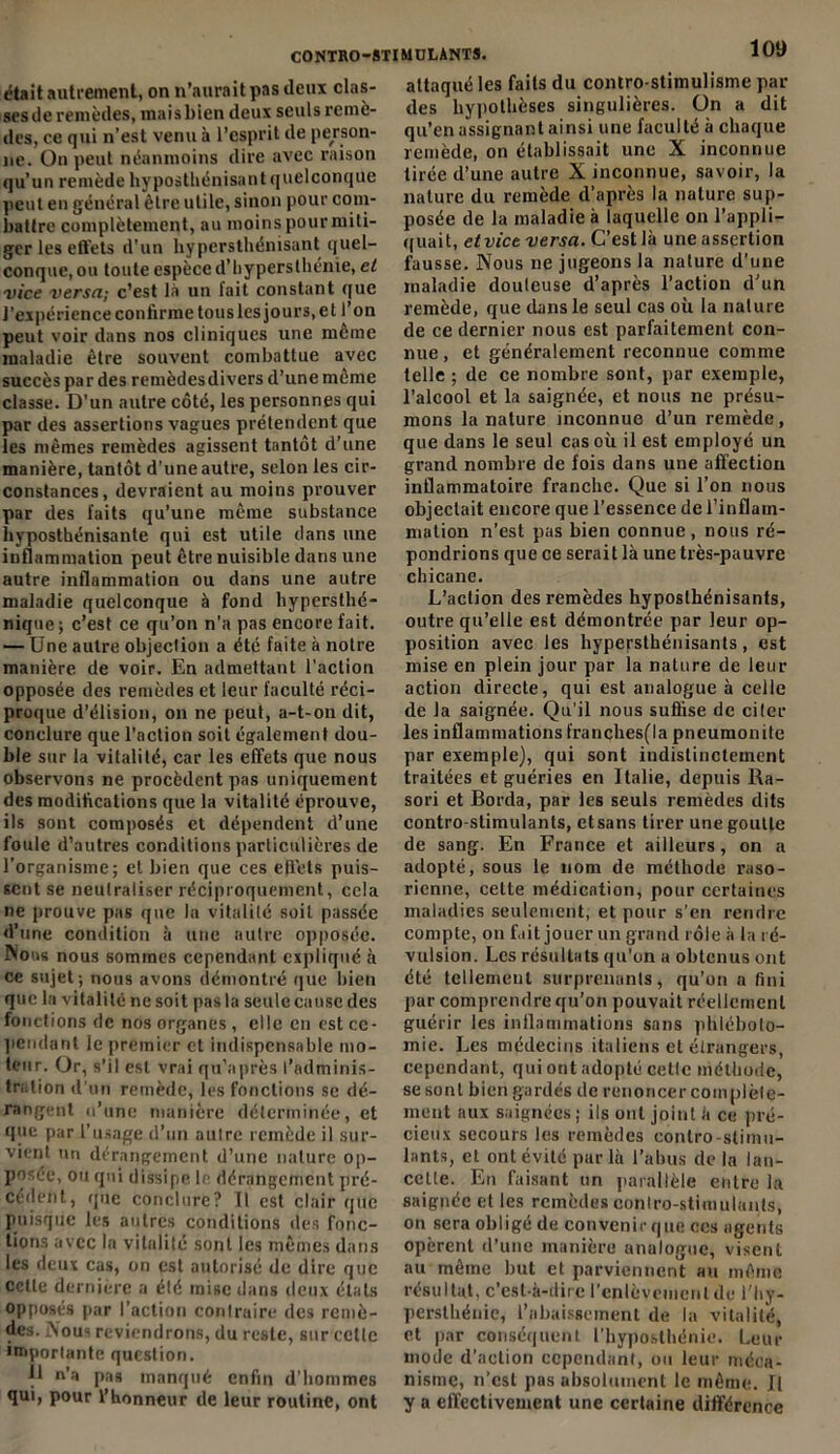 était autrement, on n’aurait pas deux clas- ses de remèdes, mais bien deux seulsremè- des, ce qui n’est venu à l’esprit de person- ne. On peut néanmoins dire avec raison qu’un remède hyposthénisant quelconque peut en général être utile, sinon pour com- battre complètement, au moins pour miti- ger les effets d'un hypersthénisant quel- conque, ou toute espèce d’hypersthénie, et vice versa.; c’est là un fait constant que J'expérience confirme tous les jours, et l’on peut voir dans nos cliniques une meme maladie être souvent combattue avec succès par des remèdesdivers d’une même classe. D’un autre côté, les personnes qui par des assertions vagues prétendent que les mêmes remèdes agissent tantôt d’une manière, tantôt d’une autre, selon les cir- constances, devraient au moins prouver par des faits qu’une même substance hyposthénisante qui est utile dans une inflammation peut être nuisible dans une autre inflammation ou dans une autre maladie quelconque à fond liypersthé- nique ; c’est ce qu’on n'a pas encore fait. — Une autre objection a été faite à notre manière de voir. En admettant l’action opposée des remèdes et leur faculté réci- proque d’élision, on ne peut, a-t-on dit, conclure que l'action soit également dou- ble sur la vitalité, car les effets que nous observons ne procèdent pas uniquement des modifications que la vitalité éprouve, ils sont composés et dépendent d’une foule d’autres conditions particulières de l’organisme; et bien que ces effets puis- sent se neutraliser réciproquement, cela ne prouve pas que la vitalité soit passée d’une condition à une autre opposée. Nous nous sommes cependant expliqué à ce sujet; nous avons démontré que bien que la vitalité ne soit pas la seule cause des fonctions de nos organes, elle en est ce- pendant le premier et indispensable mo- teur. Or, s’il est vrai qu’après l’adminis- tration d’un remède, les fonctions se dé- rangent u’tinc manière déterminée, et que par l’usage d’un attire remède il sur- vient un dérangement d’une nature op- posée, ou qui dissipe le dérangement pré- cèdent, que conclure? Il est clair que puisque les autres conditions des fonc- tions avec la vitalité sont les mêmes dans les deux cas, on est autorisé de dire que cette dernière a été mise dans deux états opposés par l’action contraire des remè- des. Nous reviendrons, du reste, sur celle importante question. 11 n'a pas manqué enfin d’hommes qui, pour l’honneur de leur routine, ont attaqué les faits du contro-stimulisme par des hypothèses singulières, ün a dit qu’en assignant ainsi une faculté à chaque remède, on établissait une X inconnue tirée d’une autre X inconnue, savoir, la nature du remède d’après la nature sup- posée de la maladie à laquelle on l’appli- quait, etvice versa. C’est là une assertion fausse. Nous 11e jugeons la nature d’une maladie douteuse d’après l’action d’un remède, que dans le seul cas où la nature de ce dernier nous est parfaitement con- nue , et généralement reconnue comme telle ; de ce nombre sont, par exemple, l’alcool et la saignée, et nous ne présu- mons la nature inconnue d’un remède, que dans le seul cas où il est employé un grand nombre de fois dans une affection inflammatoire franche. Que si l’on nous objectait encore que l’essence de l’inflam- mation n’est pas bien connue, nous ré- pondrions que ce serait là une très-pauvre chicane. L’action des remèdes hyposthénisants, outre qu’elle est démontrée par leur op- position avec les hypepsthénisants, est mise en plein jour par la nature de leur action directe, qui est analogue à celle de la saignée. Qu’il nous suffise de citer les inflammations franches(la pneumonite par exemple), qui sont indistinctement traitées et guéries en I talie, depuis Ra- sori et Borda, par les seuls remèdes dits contro-stimulants, etsans tirer une goutte de sang. En France et ailleurs, on a adopté, sous le nom de méthode raso- ricnne, cette médication, pour certaines maladies seulement, et pour s'en rendre compte, on fait jouer un grand rôle à la ré- vulsion. Les résultats qu'on a obtenus ont été tellement surprenants, qu’on a fini par comprendre qu’on pouvait réellement guérir les inflammations sans phléboto- mie. Les médecins italiens et étrangers, cependant, qui ont adopté cette méthode, se sont bien gardés de renoncer complète- ment aux saignées; ils ont joint à ce pré- cieux secours les remèdes contro-slimu- lants, et ont évité pur là l’abus de la lan- cette. En faisant un parallèle entre la saignée et les remèdes contro-stimulants, on sera obligé de convenirque ces agents opèrent d’une manière analogue, visent au même but et parviennent au même résultat, c’est-à-dire l'enlèvement de l'hy- persthénic, l’abaissement de la vitalité, et par conséquent l’hyposthénie. Leur mode d’action cependant, ou leur méca- nisme, n’est pas absolument le même. Il y a effectivement une certaine différence