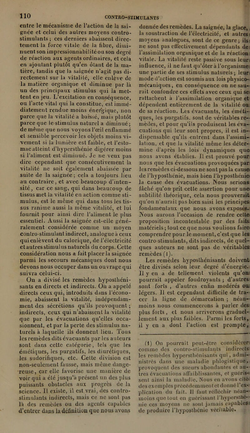 entre le mécanisme de l’action de la sai- gnée et celui des autres moyens contro- stiniulants; ces derniers abaissent direc- tement la force vitale de la libre, dimi- nuent son impressionnabiütéou son degré de réaction aux agents ordinaires, et cela en ajoutant plutôt qu’en ôtant de la ma- tière, tandis que la saignée n’agit pas di- rectement sur la vitalité, elle enlève de la matière organique et diminue par là un des principaux stimulus qui la met- tent en jeu. L’excitation en conséquence, ou l’acte vital qui la constitue, est immé- diatement rendue moins énergique, non parce que la vitalité a baissé, mais plutôt parce que le stimulus naturel a diminué; de même que nous voyons l’œil enflammé et sensible percevoir les objets moins vi- vement si la lumière est faible, et l’esto- mac atteint d’hyperstbénie digérer moins si l’aliment est diminué. Je ne veux pas dire cependant que consécutivement la vitalité ne soit également abaissée par suite de la saignée; cela a toujours lieu au contraire, et avec beaucoup d’inten- sité, car ce sang, qui dans beaucoup de tissus met la vitalité en action comme sti- mulus, est le même qui dans tous les tis- sus ranime aussi la même vitalité, et lui fournit pour ainsi dire l’aliment le plus essentiel. Aussi la saignée est-elle géné- ralement considérée comme un moyen contro-stimulantindirect, analogue à ceux qui enlèvent du calorique, de l’électricité etautresstimulus naturels du corps. Cette considération nous a fait placer la saignée parmi les secours mécaniques dont nous devons nous occuper dans un ouvrage qui suivra celui-ci. On a divisé les remèdes hyposthéni- sanls en directs et indirects. Oii a appelé directs ceux qui, introduits dans l’écono- mie, abaissent la vitalité, indépendam- ment des sécrétions qu’ils provoquent ; indirects, ceux qui n’abaissent la vitalité que par les évacuations qu’elles occa- sionnent, et par la perte des stimulus na- turels à laquelle ils donnent lieu. Tous les remèdes dits évacuants par les auteurs sont dans cette catégorie, tels que les émétiques, les purgatifs, les diurétiques, les sudorifiques, etc. Celte division est non-seulement fausse, mais même dange- reuse, car elle favorise une manière de voir qui a été jusqu’à présent un des plus puissants obstacles aux progrès de la science. Il existe, il est vrai, des contro- slimulants indirects, mais ce ne sont pas là des remèdes ou des agents capables d’entrer dans lu définition que nous avons donnée des remèdes. La saignée, la glace, la soustraction de l’électricité, et autres moyens analogues, sont de ce genre; ils ne sont pas efl'ectivement dépendants de l’assimilation organique et de la réaction vitale. La vitalité reste passive sous leur, influence, il ne faut qu’ôter à l’organisme: une partie de ses stimulus naturels; leur mode d’action est soumis aux lois physico- mécaniques, en conséquence on ne sau- rait confondre ces effets avec ceux qui se rattachent à l’assimilation organique et dépendent entièrement de la vitalité ou de sa réaction. Les évacuants, les éméti- ques, les purgatifs, sont de véritables re- mèdes, et pour qu’ils produisent les éva- cuations qui leur sont propres, il est in- dispensable qu’ils entrent dans l’assimi- lation, et que la vitalité même les déter- mine d’après les lois dynamiques que< nous avons établies. Il est prouvé pour nous que les évacuations provoquées par les remèdes ci-dessous ne sont pas la cause de l’hyposthénie, mais bien l’hyposthénie la cause des évacuations. Nous serions fâché qu’on prît cette assertion pour une subtilité théorique, cela nous prouverait qu’on n’aurait pas bien saisi les principes fondamentaux que nous avons exposés. Nous aurons l’occasion de rendre celle proposition incontestable par des faits matériels ; tout ce que nous voulions faire: comprendre pour le moment, c’est que les contro-stimulants, dits indirects, de quel- ques auteurs ne sont pas de véritables remèdes (l). Les remèdes byposthénisants doivent être divisés selon leur degré d’énergie. Il y eu a de tellement violents qu’on: pourrait appeler foudroyants ; d’autres sont forts , d’autres enfin modérés ou légers. 11 est cependant difficile de tra- cer la ligne de démarcation ; néan- moins nous commencerons à parler des plus forts, et nous arriverons graduel- lement aux plus faibles. Parmi les forts, il y eu a dout l’action est prompte. ff) On pourrait peut-être considérer comme des contro-stimulants indirects les remèdes hypersthénisanls qui, admi-- nistrés dans une maladie pblogistique, provoquent des sueurs abondantes et au- tres évacuations affaiblissantes, et guéris- sent ainsi la maladie. Nous en avons cité des exemples précédemment et donné l'ex- plication du fait. 11 faut réfléchir néan- moins que tout on guérissant l’iiyperstüé- • nie ces moyens ne sont jamais capables ; de produire l’byposthénie véritable.