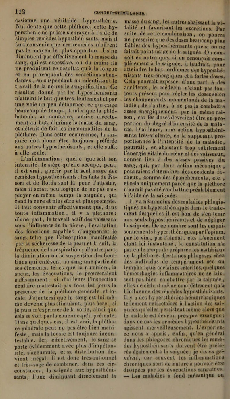 casionne une véritable hypersthénie. ]Nul doute que cette pléthore, cette hy- persthénie ne puisse s’enrayer à l'aide de simples remèdes hyposthénisants, mais il faut convenir que ces remèdes n'offrent pas le moyen le plus opportun. Ils ne diminuent pas effectivement la masse du sang', qui est excessive, ou du moins ils ne produisent ce résultat qu'à la longue et en provoquant des sécrétions abon- dantes, en suspendant ou ralentissant le travail de la nouvelle sanguification. Ce résultat donné par les hyposthénisants n’atteint le but que très-lentement et par une voie un peu détournée, ce qui exige beaucoup de temps, tandis que la phlé- botomie, au contraire, arrive directe- ment au but, diminue la masse du sang, et détruit de fait les incommodités de la pléthore. Dans cette occurrence, la sai- gnée doit donc être toujours préférée aux autres hyposthénisants, et elle suffit à elle seule. L’inflammation , quelle que soit son intensité, le siège qu’elle occupe, peut, il est vrai, guérir par le seul usage des remèdes hyposthénisants; les faits de Ra- sori et de Borda sont là pour l’attester, mais il serait peu logique de ne pas em- ployer en même temps la saignée, qui rend la cure et plus sûre et plus prompte. Il faut convenir effectivement que, dans toute inflammation, il y a pléthore : d’une part, le travail actif des vaisseaux sous l’influence de la fièvre, l’exaltation des fonctions capables d’augmenter le sang, telle que l’absorption manifestée par la sécheresse de la peau et la soif, la fréquence de la respiration ; d’autre part, la diminution ou la suspension des fonc- tions qui enlèvent au sang une partie de ses éléments, telles que la nutrition , la sueur, les évacuations, le prouveraient suffisamment, si d’ailleurs l’inspection oculaire n'attestait pas tous les jours la présence de la pléthore générale et lo- cale. J’ajouterai que le sang est lui mê- me devenu plus stimulant, plus acre , si je puis m’exprimer de la sorte, ainsi que cela se voit par la couenne qu’il présente. Dans quelques cas, il est vrai, la plétho- re générale peut ne pas être bien mani- feste, mais la locale est toujours incon- testable. Ici, effectivement, le sang se porte évidemment avec plus d’impétuo- sité, s’accumule, et sa distribution de- vient inégal. Il est donc très-rationnel et très-sage de combiner, dans ces cir- constances, la saignée aux hyposthéni- sants, l’une diminuant directement la masse du sang, les autres abaissant la vi- talité et favorisant les excrétions. Par suite de cette combinaison , on pourra ne prescrire que des doses beaucoup plus faibles des hyposthénisants que si on ne faisait point usage de la saignée. On con- çoit en outre que, si on renonçait com- plètement à la saignée, il faudrait, pour atteindre le but, ordonner des hyposlhé- nisants très-énergiques et à fortes doses. Cela pourrait exposer, d’une part, à des accidents, le médecin n’étant pas tou- jours présent pour régler les doses selon les changements momentanés de la ma- ladie ; de l’autre, à ne pas la combattre assez énergiquement, par la même rai- son , car les doses devraient être en pro- portion du degré d'intensité de la mala- die. D’ailleurs, une action hyposthéni- sante très-violente, en la supposant pro- portionnée à l’intensité de la maladie, pourrait, en abaissant trop subitement l’énergie vitale du cœur et des vaisseaux, donner lieu à des stases passives du sang, qui, par leur action mécanique , pourraient déterminer des accidents fâ- cheux , comme des épanchements, etc., et cela uniquement parce que la pléthore n’aurait pas été combattue préalablement à l’aide de la saignée. Il y a néanmoins des maladies phlogis- tiques ou hypersthéniquesdans le traite- ment desquelles il est bon de s'en tenir aux seuls hyposthénisants et de négliger la saignée. De ce nombre sont les empoi- sonnements hypersthéniques par l’opium, par le vin , par l’alcool, e(c. L’accident étant ici instantané , la constitution n'a pas eu le temps de préparer les matériaux de la pléthore. Certaines phlogoses chez des individus de tempérament sec ou lyinphaliqlie, certaines artérites, quelques hémorrhagies inflammatoires ne se lais- sent pas bien combattre par la saignée, elles ne cèdent même complètement qu'à l'influence des remèdes hyposthénisants. Il y a des hypersthénies hémorrhagiques tellement relractaires à l'action des sai- gnées qu'elles persistent même alors que le malade est devenu presque exsangue: dans ce cas les remèdes hyposthénisants agissent merveilleusement. L’expérien- ce nous a appris, enfin, qu’en général dans les phlogoses chroniques les remè- des hyposthénisants doivent être préfé- rés également à la saignée ; je dis en ge- neral, car souvent les inflammations chroniques sont de nature à pouvoir èJre dissipées par les évacuations sanguines. — Les maladies à fond mécanique ou