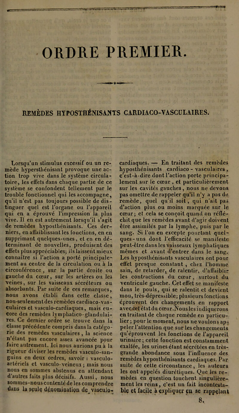 ORDRE PREMIER. REMÈDES HYPOSTHÉNISANTS CARDIACO-VASCULAIRES. Lorsqu’un stimulus excessif ou un re- mède hypersthénisant provoque une ac- tion trop vive dans le système circula- toire, les effets dans chaque partie de ce système se confondent tellement par le trouble fonctionnel qui les accompagne, qu’il n’est pas toujours possible de dis- tinguer quel est l’organe ou l’appareil qui en a éprouvé l’impression la plus vive. Il en est autrement lorsqu’il s’agit de remèdes hyposthénisants. Ces der- niers, en affaiblissant les fonctions, en en supprimant quelques-unes, et en en dé- terminant de nouvelles, produisent des effets plus appréciables; ils laissent mieux connaître si l’action a porté principale- ment au centre de la circulation ou à la circonférence , sur la partie droite ou gauche du cœur, sur les artères ou les veines, sur les vaisseaux sécréteurs ou absorbants. Par suite de ces remarques, bous avons établi dans cette classe, non-seulementdes remèdes cardiaco-vas- culaires et vasculo-cardiaques, mais eu- core des remèdes lymphatico-glandulai- res. Ce dernier ordre se trouve dans la classe précédente compris dans la catégo- rie des remèdes vasculaires , la science n’étant pas encore assez avancée pour faire autrement. Ici nous aurions pu à la rigueur diviser les remèdes vasculo-san- guins en deux ordres, savoir : vasculo- artériels et vasculo- veineux ; mais nous nous en sommes abstenus en attendant d’autres faits plus décisifs. Aussi, nous sommes-nous contenté de les comprendre dans la seule dénomination dc_ vasculo- cardiaques. — En traitant des remèdes hyposthénisants cardiaco - vasculaires , c’est-à-dire dont l’action porte principa- lement sur le cœur , et particulièrement sur les cavités gauches, nous ne devons pas omettre de rappeler qu’il n’y a pas de remède, quel qu'il soit, qui n’ait pas d’action plus ou moins marquée sur le cœur; et cela se conçoit quand on réflé- chit que les remèdes avant d’agir doivent être assimilés par la lymphe, puis par le sang. Si l’on en excepte pourtant quel- ques-uns dont l'efficacité se manifeste peut-être dans les vaisseaux lymphatiques mêmes et avant d’entrer dans le sang. Les hyposthénisants vasculaires ont pour effet presque constant , chez l’homme sain, de retarde^ de ralentir, d’affaiblir les contractions du cœur, surtout du ventricule gauche. Cet effet se manifeste dans le pouls, qui se ralentit et devient mou, très-dépressible; plusieurs fonctions éprouvent des changements en rapport avec cet étatducœur.JNouslesindiquerons en traitant de chaque remède en particu- lier; pour le moment, nous ne voulons apj peler l’attention que sur les changements qu’éprouvent les fonctions de l’appareiL urinaire; cette fonction est constamment exaltée, les urines étant sécrétées en très- grande abondance sous l’influence des remèdes hyposthénisants cardiaques. Par suite de cette circonstance, les auteurs les ont appelés diurétiques. Que les re- mèdes en question touchent singulière- ment les reins, c’est un fait incontesta- ble et facile à expliquer eu se rappelant 8,