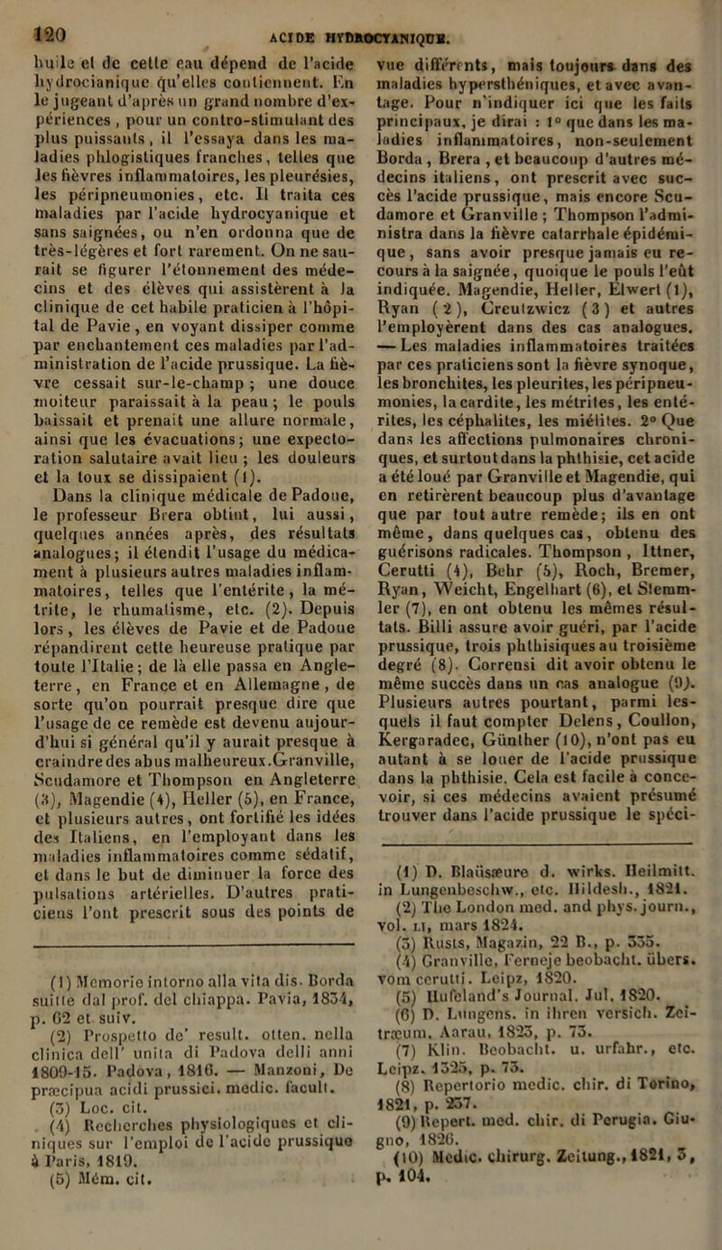 huile el de celle eau dépend de l’acide hydrocianique qu’elles contiennent. En le jugeant d'après un grand nombre d’ex- périences , pour un contro-stimulant des plus puissants , il l’essaya dans les ma- ladies phlogistiques franches, telles que les fièvres inflammatoires, les pleurésies, les péripneumonies, etc. Il traita ces maladies par l’acide hydrocyanique et sans saignées, ou n’en ordonna que de très-légères et fort rarement. On ne sau- rait se figurer l’étonnement des méde- cins et des élèves qui assistèrent à la clinique de cet habile praticien à l’hôpi- tal de Pavie , en voyant dissiper comme par enchantement ces maladies par l’ad- ministration de l’acide prussique. La fiè- vre cessait sur-le-champ ; une douce moiteur paraissait à la peau ; le pouls baissait et prenait une allure normale, ainsi que les évacuations; une expecto- ration salutaire avait lieu ; les douleurs et la toux se dissipaient (1). Dans la clinique médicale de Padoue, le professeur Brera obtint, lui aussi, quelques années après, des résultats analogues; il étendit l’usage du médica- ment à plusieurs autres maladies inflam- matoires, telles que l’entérite, la mé- Irile, le rhumatisme, etc. (2). Depuis lors, les élèves de Pavie et de Padoue répandirent cette heureuse pratique par toute l’Italie; de là elle passa en Angle- terre , en France et en Allemagne, de sorte qu’on pourrait presque dire que l’usage de ce remède est devenu aujour- d’hui si général qu’il y aurait presque à craindredes abus malheureux.Granville, Scudamore et Thompson en Angleterre (3), Magendie (4), Heller (5), en France, et plusieurs autres, ont fortifié les idées des Italiens, en l’employant dans les maladies inflammatoires comme sédatif, et dans le but de diminuer la force des pulsations artérielles. D’autres prati- ciens l’ont prescrit sous des points de (1) Memorie intorno alla vita dis. Borda suitle dal prof, del chiappa. Pavia, 1834, p. 62 et suiv. (2) Prospetto de’ resuit, otten. nclla clinica dell’ unila di Padova delli anni 1809-15. Padova, 1816. — Manzoni, üe præcipua acidi prussici. medic. facult. (3) Loc. cil. . (4) Recherches physiologiques et cli- niques sur l’emploi de l’acide prussiquo à Paris, 1819. (5) Mém. cit. vue différents, mais toujours dans des maladies hypersthéniques, et avec avan- tage. Pour n’indiquer ici que les faits principaux, je dirai : 1° que dans les ma- ladies inflammatoires, non-seulement Borda , Brera , el beaucoup d’autres mé- decins italiens , ont prescrit avec suc- cès l’acide prussique, mais encore Scu- damore et Granville ; Thompson l’admi- nistra dans la fièvre catarrhale épidémi- que, sans avoir presque jamais eu re- cours à la saignée, quoique le pouls l'eût indiquée. Magendie, Heller, Elwert(l), Ryan (2), Creutzwicz (3) et autres l’employèrent dans des cas analogues. — Les maladies inflammatoires traitées par ces praticiens sont la fièvre synoque, les bronchites, les pleurites, les péripneu- mouies, lacardile, les métrites, les enté- rites, les céphaliles, les miéliles. 2° Que dans les affections pulmonaires chroni- ques, et surtout dans la phthisie, cet acide a été loué par Granville et Magendie, qui en retirèrent beaucoup plus d’avantage que par tout autre remède; ils en ont même, dans quelques cas, obtenu des guérisons radicales. Thompson , Ittner, Cerutti (4), Behr (5), Roch, Bremer, Ryan, Weiclit, Engelhart (6), et Slcram- 1er (7), en ont obtenu les mêmes résul- tats. Billi assure avoir guéri, par l’acide prussique, trois phthisiques au troisième degré (8). Corrensi dit avoir obtenu le même succès dans un cas analogue (!)}. Plusieurs autres pourtant, parmi les- quels il faut compter Delens, Coullon, Kergaradec, Günlher (10), n’ont pas eu autant à se louer de l'acide prussique dans la phthisie. Cela est facile à conce- voir, si ces médecins avaient présumé trouver dans l’acide prussique le spéci- (1) D. Blaüsseure d. wirks. Ueilmitt. in Lungenbeschw., etc. Ilildesli., 1821. (2) The London med. and phys. jour»., vol. u, mars 1824. (5) Rusls, Magasin, 22 B., p. 335. (4) Granville, Ferneje beobachl. übers. vomccrutti. Leipz, 1820. (5) Uufeland’s Journal. Jul. 1820. (6) D. Lungens. in ihren vcrsich. Zei- træutn. Aarau, 1823, p. 73. (7) Klin. Bcobacht. u. urfahr., etc. Leipz. 1325, p. 73. (8) Reperiorio medic. chir. di Torino, 1821, p. 237. (9) Repert. med. chir. di Fcrugia. Giu- gno, 1826. (10) Medic. chirurg. Zeilung., 1821, 3, p, 104.