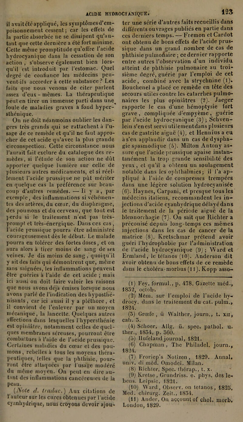 il avait été appliqué, les symptômes d’em- poisonnement cessent; car les effets de la partie absorbée ne se dissipent qu’au- tunt que cette dernière a été fort minime. Cette même promptitude qu’offre l’acide hydrocyanique dans la cessation de son action , s'observe également bien lors- qu'il est introduit par l’estomac. Quel degré de confiance les médecins peu- vent-ils accorder à cette substance ? Les faits que nous venons de citer parlent assez d’eux - mêmes. La thérapeutique peut en tirer un immense parti dans une^ foule de maladies graves à fond hyper- sthénique. On ne doit néanmoins oublier les dan- gers très grands qui se rattachent à l’u- sage de ce remède et qu’il ne faut appro- cher de cet acide qu’avec la plus grande circonspection. Cette circonstance nous l’aurait fait exclure du catalogue des re- mèdes, si l’étude de son action ne dût apporler quelque lumière sur celle de plusieurs autres médicaments, et si réel- lement l'acide prussique ne put mériter en quelque cas la préférence sur beau- coup d’autres remèdes. — Il y a, par exemple, des inflammations si véhémen- tes des artères, du cœur, du diaphragme, des poumons et du cerveau, que tout est perdu si le trailement n’est pas très- prompt et très-énergique. Dans ces cas, l’acide prussique pourra être administré courageusement dès le début. Le malade pourra eu tolérer des fortes doses, et on aura alors à tirer moins de sang de ses veines. Je dis moins de sang, quoiqu’il y ait des faits qui démontrent que, même sans saignées, les inflammations peuvent être guéries à l’aide de cet acide ; mais ici aussi on doit faire valoir les raisons que nous avons déjà émises lorsque nous avons parlé de l’indication des hypostiié- nisants, car ici aussi il y a pléthore, et il convient de l’enlever par un moyen mécanique, la lancette. Quelques autres affections dans lesquelles l’hyperslhénie est opiniâtre, notamment celles de quel- ques membranes séreuses, pourront être combattues à l’aide de l’acide prussique. Certaines maladies du cœur et des pou- mons, rebelles à tous les moyens théra- peutiques, telles que la phthisie, pour- ront être attaquées par l’usage modéré du même moyen. On peut en dire au- tant des inflammations cancéreuses de la peau. (iVo/c il. Iracluc.) Aux citations de l’auteur sur les cures obtenues par l'acide cyanhydrique, nous erbyons devoir ajou- 123 ter une série d’autres faits recueillis dans différents ouvrages publiés en partie dans ces derniers temps. — Fremon et Cardot ont obtenu de bons effets de l’acide prus- sique dans un grand nombre de cas de phthisie pulmonaire ; ce dernier rapporte entre autres l’observation d’un individu atteint de phthisie pulmonaire au troi- sième degré, guérie par l’emploi de cet acide, combiné avec la strychnine (l). Bouchenel a placé ce remède en tête des secours utiles contre les catarrhes pulmo- naires les plus opiniâtres (2). Jaeger rapporte le cas d’une hémoptysie fort grave, compliquée d’empyème, guérie par l’acide hydrocyanique (3) ; Schven- lein s’en est servi utilementdans plusieurs cas de gastrite aiguë (4), et Ilennius a eu à s’en applaudir dans un cas de dyspha- gie spasmodique (5). Milton Antony as- sure que l’acide prussique apaise instan- tanément la trop grande sensibilité des yeux , cl qu’il a obtenu un soulagement notable dans les ophthalmies; il l’a ap- pliqué à l’aide de compresses trempées dans une légère solution hydrocyanisée (6). Haynes, Carpani, et presque tous les médecins italiens, recommandent les in- jections d’acide cyanhydrique délayé dans le traitement de la période aiguë de la blennorrhagie (7). On sait que Richter a préconisé depuis long-temps ces mêmes injections dans les cas de cancer de la matrice (8). Kretschmar prétend avoir guéri l’hydrophobie par l’administration de l’acide hydrocyanique (9j ; Ward et Ermland, le télanos (10). Anderson dit avoir obtenu de bons effets de ce remède dans le choléra-morbus (11). Ivopp asso- (1) Fey. formul., p. 478. Gazette méd., 1832, oclohi (2) Métn. sur l’emploi de l’acide hy- drocy. dans le traitement du cat. pulm., 1824. (3) Grœfe , ü Walther, journ., t. xil, cali. 3. (4) Sèlioer, Allg. ü. spcc. palliol. u. iher., 1854, p. 300. (5) Ilufelandjournal, 182t. (G) Chapman, The Philadel. journ., 1824. (7) Froriep’s Nolizcn, 1829. Annal, univ. di méd. Omodei. Milan. (8) Richter, Spec. tliérap., t. x. (9) Krelse, Grundriss. e. pliys. des le- bens. Leipsic, 1821. (10) Ward, Obscrv. on tétanos, 1825, Med. chirurg. Zeit., 1834. (11) Andcr, Ou acgounl of chol. morb. London,1829.