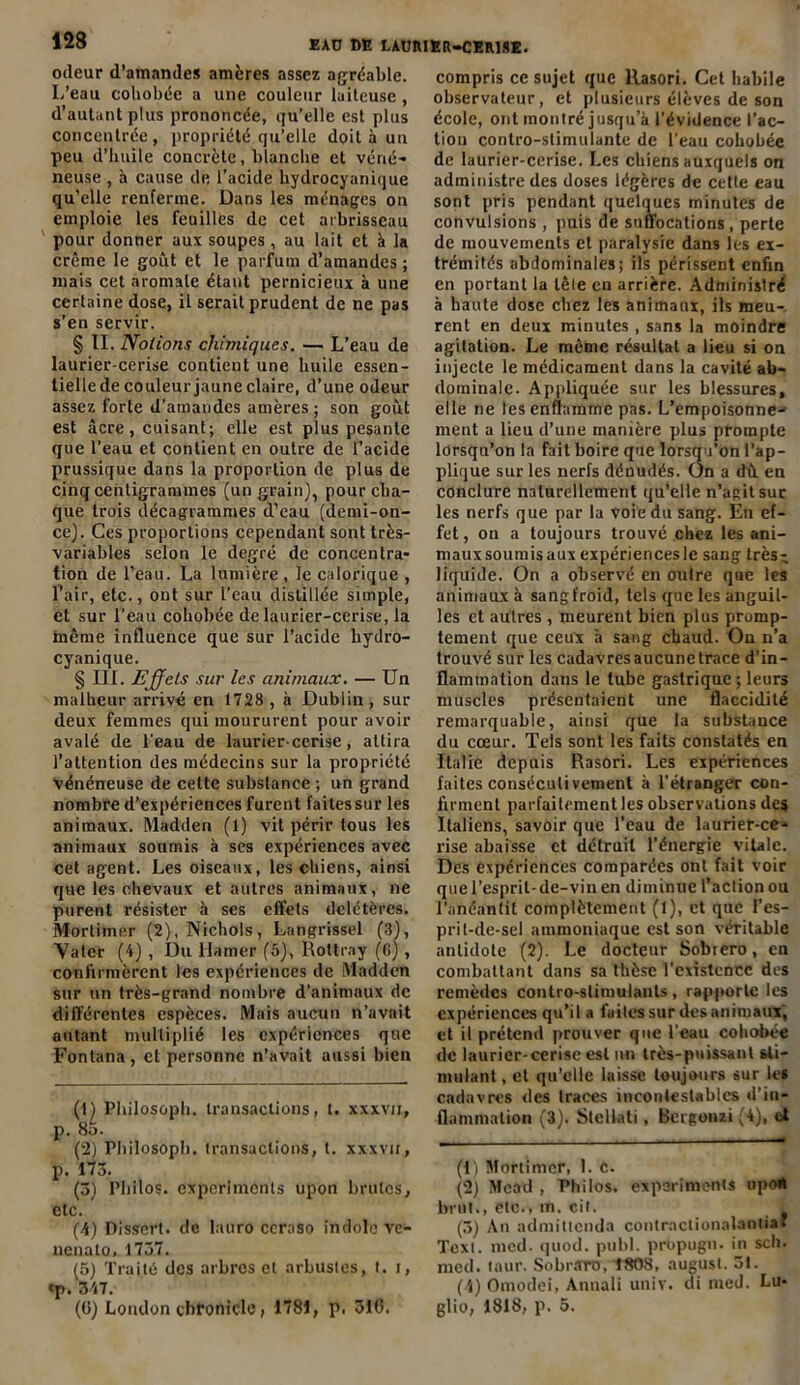odeur d’amandes amères assez agréable. I.’eau coliobée a une couleur laiteuse , d’autant plus prononcée, qu’elle est plus concentrée, propriété qu’elle doit à un peu d’huile concrète, blanche et véné- neuse , à cause de l’acide hydrocyanique qu’elle renferme. Dans les ménages on emploie les feuilles de cet arbrisseau pour donner aux soupes, au lait et à la crème le goût et le parfum d’amandes ; mais cet aromate étant pernicieux à une certaine dose, il serait prudent de ne pas s’en servir. § II. Notions chimiques. — L’eau de laurier-cerise contient une huile essen- tielle de couleur jaune claire, d’une odeur assez forte d’amandes amères ; son goût est âcre, cuisant; elle est plus pesante que l’eau et contient en outre de l’acide prussique dans la proportion de plus de cinq centigrammes (un grain), pour cha- que trois décagrarames d’eau (demi-on- ce). Ces proportions cependant sont très- variables selon le degré de concentra- tion de l’eau. La lumière, le calorique , l’air, etc., ont sur l’eau distillée simple, et sur l'eau cohobée de laurier-cerise, la même influence que sur l’acide hydro- cyanique. § III. Effets sur les animaux. — Un malheur arrivé en 1728 , à Dublin , sur deux femmes qui moururent pour avoir avalé de l'eau de laurier-cerise, attira l’attention des médecins sur la propriété vénéneuse de cette substance ; un grand nombre d’expériences furent faites sur les animaux. Madden (1) vit périr tous les animaux soumis à ses expériences avec cet agent. Les oiseaux, les chiens, ainsi que les chevaux et autres animaux, ne purent résister à ses effets délétères. Mortimer (2),Nicho!s, Langrissel (3), Vater (4) , Du llamer (5), Rottray (6) , confirmèrent les expériences de Madden sur un très-grand nombre d’animaux de différentes espèces. Mais aucun n’avait autant multiplié les expériences que Fontana, et personne n’avait aussi bien (1) Philosoph. transactions, t. xxxvn, p. 85. (2) Philosoph. (ransaclions, t. xxxvu, p. 173. (3) Philos, experimcnls upon brutes, etc. (4) Dissert, de lauro ceraso indolo ve- nenalo. 1737. (5) Traité des arbres et arbustes, t. i, «p. 347. (G) London chfonicle, 1781, p. 316. compris ce sujet que Rasori. Cet habile observateur, et plusieurs élèves de son école, ont montré jusqu’à l'évidence l’ac- tion contro-stimulantc de l'eau cohobée de laurier-cerise. Les chiens auxquels on administre des doses légères de cetle eau sont pris pendant quelques minutes de convulsions , puis de suffocations, perte de mouvements et paralysie dans les ex- trémités abdominales; ils périssent enfin en portant la lêle en arrière. Administré à haute dose chez les animaux, ils meu- rent en deux minutes , sans la moindre agitation. Le même résultat a lieu si on injecte le médicament dans la cavité ab- dominale. Appliquée sur les blessures, elle ne les enflamme pas. L’empoisonne- ment a lieu d’une manière plus prompte lorsqu’on la fait boire que lorsqu’on l’ap- plique sur les nerfs dénudés. On a dû en conclure naturellement qu’elle n’agit suc les nerfs que par la voie du sang. En ef- fet , on a toujours trouvé chez les ani- mauxsoumisaux expériencesle sang très- liquide. On a observé en outre que les animaux à sang froid, tels que les anguil- les et autres, meurent bien plus promp- tement que ceux à sang chaud. On n’a trouvé sur les cadavres aucune trace d’in- flammation dans le tube gastrique ; leurs muscles présentaient une flaccidité remarquable, ainsi que la substauce du cœur. Tels sont les faits constatés en Italie depuis Rasori. Les expériences faites consécutivement à l’étranger con- firment parfaitement les observations des Italiens, savoir que l’eau de laurier-ce- rise abaisse et détruit l’énergie vitale. Des expériences comparées ont fait voir que l’esprit-de-vin en diminue l’action ou l'anéantit complètement (1), et que l’es- prit-de-sel ammoniaque est son véritable antidote (2). Le docteur Sobrero, en combattant dans sa thèse l'existence des remèdes conlro-stimulauts, rapporte les expériences qu’il a faites sur des animaux, et il prétend prouver que l’eau cohobée de laurier-cerise est un très-puissant sti- mulant, et qu’elle laisse toujours sur les cadavres des traces incontestables d’in- flammation (3). Slellati, Bergonzi (4), et (1) Mortimer, 1. C. (2) Mead , Philos, exporimenis upoR brut., etc., m. cit. L (3) An admittenda contraclionalantia* Text. med. quod. publ. prbpugn. in sch. med. taur. Sobrarro, t808, august. 3t. (4) Omodei, Annaii unir, di nied. Lu- glio, 1818, p. 5.