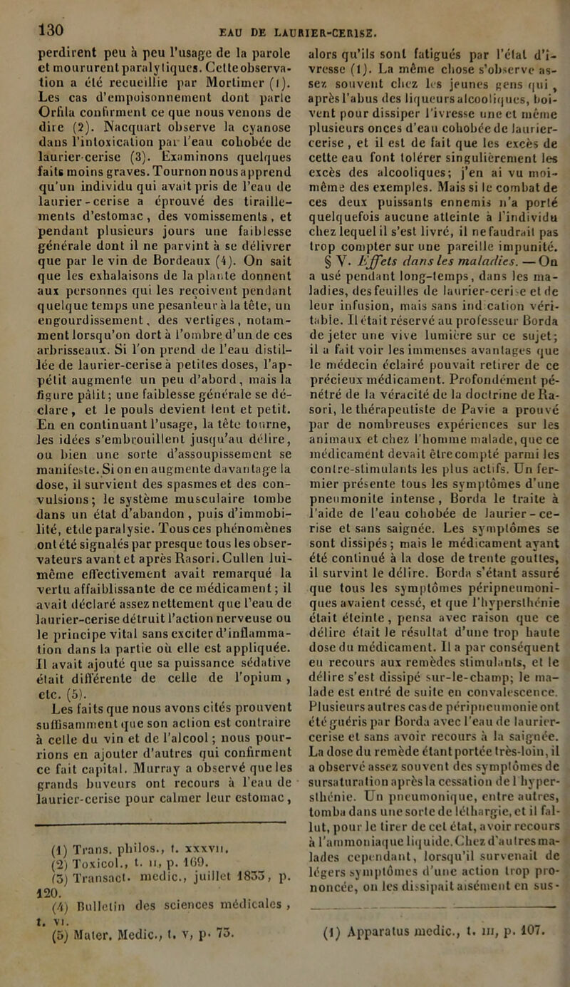 perdirent peu à peu l’usage de la parole et mourureutparalytiques. Cctteobserva- tion a été recueillie par Mortimer (i). Les cas d’empoisonnement dont parle Orfila confirment ce que nous venons de dire (2). Nacquart observe la cyanose dans l’intoxication pai l’eau cobobée de laurier cerise (3). Examinons quelques faits moins graves. Tournon nous apprend qu’un individu qui avait pris de l’eau de laurier-cerise a éprouvé des tiraille- ments d’estomac, des vomissements, et pendant plusieurs jours une faiblesse générale dont il ne parvint à se délivrer que par le vin de Bordeaux (4). On sait que les exhalaisons de la plante donnent aux personnes qui les reçoivent pendant quelque temps une pesanteur à la tête, un engourdissement, des vertiges, notam- ment lorsqu’on dort à l’ombre d’un de ces arbrisseaux. Si l'on prend de l’eau distil- lée de laurier-cerise à petites doses, l’ap- pétit augmente un peu d’abord, mais la figure pâlit; une faiblesse générale se dé- clare, et le pouls devient, lent et petit. En en continuant l’usage, la tête tourne, les idées s’embrouillent jusqu’au délire, ou bien une sorte d’assoupissement se manifeste. Si on en augmente davantage la dose, il survient des spasmes et des con- vulsions; le système musculaire tombe dans un état d’abandon, puis d’immobi- lité, etde paralysie. Tous ces phénomènes ont été signalés par presque tous les obser- vateurs avant et après Rasori. Cullen lui- même efl’ectivement avait remarqué la vertu affaiblissante de ce médicament ; il avait déclaré assez nettement que l’eau de laurier-cerise détruit l’action nerveuse ou le principe vital sans exciter d’inflamma- tion dans la partie où elle est appliquée. Il avait ajouté que sa puissance sédative était différente de celle de l'opium , etc. (5). Les faits que nous avons cités prouvent sullisamment que son action est contraire à celle du vin et de l’alcool ; nous pour- rions en ajouter d’autres qui confirment ce fait capital. Murray a observé que les grands buveurs ont recours à l’eau de laurier-cerise pour calmer leur estomac, (1) Trans. philos., t. xxxvn. (2) Toxicol., t. h, p. 1(59. (3) Transact. medic., juillet 1833, p. 120. , , (4) Bulletin des sciences médicales , t. VI. (5) Mater. Medic., t. v, p. 73. alors qu’ils sont fatigués par l’étal d’i- vresse (lj. La même chose s’observe as- sez souvent chez les jeunes gens qui , aprèsl’abus des liqueursalcooliqucs, boi- vent pour dissiper l’ivresse une et même plusieurs onces d’eau cohobécdc laurier- cerise , et il est de fait que les excès de cette eau font tolérer singulièrement les excès des alcooliques; j’en ai vu moi- méine des exemples. Mais si le combat de ces deux puissants ennemis n’a porté quelquefois aucune atteinte à l’individu chez lequel il s’est livré, il ne faudrait pas trop compter sur une pareille impunité. § Y. Effets dans les maladies. —On a usé pendant long-temps, dans les ma- ladies, desfeuilles de laurier-ceri'e et de leur infusion, mais sans indication véri- table. Il était réservé au professeur Borda de jeter une vive lumière sur ce sujet; il a fait voir les immenses avantages que le médecin éclairé pouvait retirer de ce précieux médicament. Profondément pé- nétré de la véracité de la doctrine de Ra- sori, le thérapeutiste de Pavie a prouvé par de nombreuses expériences sur les animaux et chez l’homme malade, que ce médicament devait être compté parmi les contre-stimulants les plus actifs. Un fer- mier présente tous les symptômes d’une pneiimonile intense , Borda le traite à l’aide de l’eau cobobée de laurier-ce- rise et sans saignée. Les symptômes se sont dissipés; mais le médicament ayant été continué à la dose de trente gouttes, il survint le délire. Borda s’étant assuré que tous les symptômes péripneumoni- ques avaient cessé, et que l’hyperslhénie était éteinte , pensa avec raison que ce délire était le résultat d’une trop haute dose du médicament. U a par conséquent eu recours aux remèdes stimulants, et le délire s’est dissipé sur-le-champ; le ma- lade est entré de suite en convalescence. Plusieurs autres cas de péripneumonie ont été guéris par Borda avec l’eau de laurier- cerise et sans avoir recours à la saignée. La dose du remède étant portée très-loin, il a observé assez souvent des symptômes de sursaturation après la cessation de 1 hyper- sthénie. Un pneumonique, entre autres, tomba dans une sorte de léthargie, et il fal- lut, pour le tirer de cet état, avoir recours à l’ammoniaque liquide.Chez d'autres ma- lades cependant, lorsqu’il survenait de légers symptômes d’une action trop pro- noncée, on les dissipait aisément en sus- (1) Apparatus medic., t. ni, p. 107.