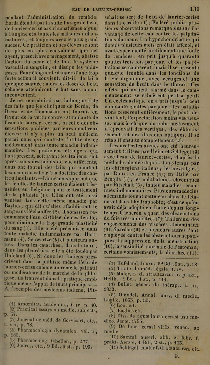 pendant l'administration du remède. Borda étendit par la suite l’usage de l'eau de laurier-cerise aax rhumatismes aigus, à l'angine et à toutes les maladies inflam- matoires, et toujours avec le plus grand succès. Ce praticien et ses élèves se sont de plus en plus convaincus que cet agent, prescrit avec ménagement, abaisse l’action du cœur et de tout le système vasculaire sanguin , et dissipe les phlo- goses. Pour éloigner le danger d’une trop forte action il convient, dit-il, de faire quelque saignée ; alors les doses de l’eau cohobée atteindront le but sans aucun inconvénient. Je ne reproduirai pas la longue liste des faits que les cliniques de Borda, de Brera et de Tommasini ont fournis en faveur de la vertu contre-stimulante de l’eau de laurier - cerise, ni celle des ob- servations publiées par leurs nombreux élèves; il n’y a plus un seul médecin parmi nous qui conteste l’utilité de ce médicament dans toute maladie inflam- matoire. Les praticiens étrangers qui l’ont prescrit, soit avant les Italiens, soit après, sous des points de vue différents, nous ont fourni des faits qui ajoutent beaucoup de valeur à la doctrine des con- tre stimulants.—Linné nous apprend que les feuilles de laurier-cerise étaient très- usitées en Belgique pour le traitement de la phthisie (1). Elles ont été aussi vantées dans cette même maladie par Bavlics, qui dit qu’elles affaiblissent le sang sans l’échauffer (2). Thomassen re- commande l’eau distillée de ces feuilles pour diminuer la trop grande plasticité du sang (3). Elle a été préconisée dans toute maladie inflammatoire par Hart- mann (4), Schwarlze (5) et plusieurs au- tres. Dans les catarrhes, dans la toux , dans les pleurésies, elle a été louée par Hufeland (6). Si doue les Italiens pres- crivent dans la phthisie même l’eau de laurier-cerise connue un remède palliatif ou modérateur de la marche de la phlo- gose, ils trouvent dans la pratique empi- rique meme l’appui de leurs principes.— A l’exemple des médecins italiens, Pit- (1) Amœnitat. academie., t. iv, p. 40. (-2) Praclical essays on medic. subjects, p. 37. (3) Journal de méd. de Corvisart, etc., t. xix, p. 78. (4) Pharmacologia dynamica, vol. n . p. 180. * (5) Pharmacolog. tabellen , p. 477. (6) Journ., etc., 9 Bd., 3 st., p. 193. schaft se sert de l’eau de laurier-cerise dans la cardite (1); Fodéré publia plu- sieurs observations remarquables sur l’a- vantage de cette-eau contre les palpita- tions du cœur. Un hypoehondriaque qui depuis plusieurs mois en était affecté, et avait expérimenté inutilement une foule de remèdes, en prit jusqu’à quarante gouttes trois fois par jour, et les palpi- tations se calmèrent; mais il se présenta quelque trouble dans les fonctions de la vie organique, avec vertiges et une sensation de bruit dans le thorax. Ces effets, qui avaient alarmé dans le com- mencement, se calmèrent petit à petit. Un ecclésiastique en a pris jusqu’à cent cinquante gouttes par jour : les palpita- tions cessèrent entièrement, le pouls de- vint lent, l’expectoration moins visqueu- se; mais à chaque dose du médicament il éprouvait des vertiges, des éblouis- sements et des illusions optiques. Il se rétablit ensuite complètement (2). Les uretérites aiguës ont été heureu- sement traitées par Iieim et Schlegel (3) avec l’eau de laurier-cerise, d’après la méthode adoptée depuis long-temps par les chirurgiens italiens; les névralgies, par Roux, en France (4); en Italie par Broglia (5); les ophthalmies chroniques par Pitschalt (6), toutes maladies recon- nues inflammatoires. Plusieurs médecins allemands louent cette eau dans le téta- nos et dans l’hydrophobie ; c’est ce qu’on avait déjà adopté en Italie depuis long- temps. Carneron a guéri des obstructions du foie très-opiniâtres (7); Thilenius, des engorgements des viscères abdominaux (8), Spardau (9) et plusieurs autres l’ont employée contre les obstructions hépati- ques, la suppression de la menstruation (10), la sensibilité anormale de l’estomac, certains vomissements, la diarrhée (t 1). (1) Hufeland, Journ., 52 Bd., 6st., p. 18. (2) Traité de méd. légale, t. iv. (5) Mater, f. d. strautzarzn. u. prakt. Heilk. 1 Bd., 1 st., p. 411. (4) Bullet. génér. de thérap,, t. m, 1832. (5) Omodei, Annal, univ. di medic. Luglio, 1833, p. 50. (6) Loc. cit. (7) Baglies cit. (8) Diss. de aquaj lauro cerasi usu me- dico. Jcnæ, 1795. (9) De lauri cerasi virib. venen, ar medic. (10) Samml. auserl. abli. z. febr. f. prakt. Aerzie, 1 Bd., 2 st., p. 103. (11) Sçhlegol. mater f.d. staatsarzn, cit.