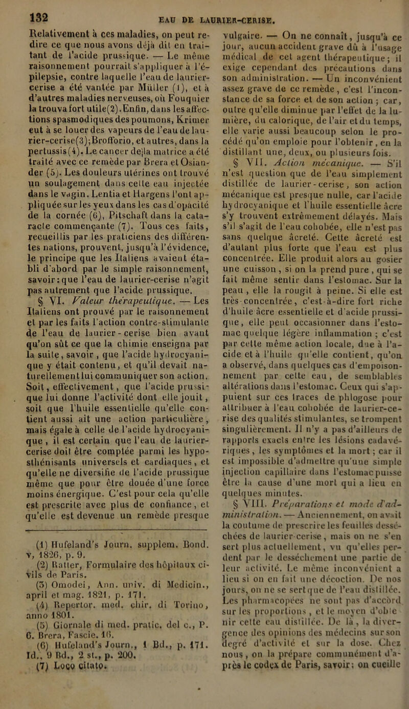 Relativement à ces maladies, on peut re- dire ce cjue nous avons tldjà dit en trai- tant de l’acide prussique. — Le même raisonnement pourrait s'appliquer à l’é- pilepsie, contre laquelle l’eau de laurier- cerise a été vantée par Millier (l), et à d’autres maladies nerveuses, où Fouquier la trouva fort utile(2).En/in, dans les affec- tions spasmodiques des poumons, Krimer eut à se louer des vapeurs de l’eau de lau- rier-cerise(3);BrofTorio, et autres, dans la pertussis(4). Le cancer dejla matrice a été traité avec ce remède par Brera et Osian- der (5j. Les douleurs utérines ont trouvé un soulagement dans celte eau injectée dans le vagin. Lentia et Hargens l’ont ap- pliquée sur les yeux dans les cas d’opacité de la cornée (ü), Pitschaft dans la cata- racle commençante (7). Tous ces faits, recueillis par les praticiens des différen- tes nations, prouvent, jusqu’à l’évidence, le principe que les Italiens avaient éta- bli d'abord par le simple raisonnement, savoir:que l’eau de laurier-cerise n’agit pas autrement que l’acide prussique. § VI. Valeur thérapeutique. — Les Italiens ont prouvé par le raisonnement et pur les faits l’action contre-stimulante de l’eau de laurier-cerise bien avant qu’on sût ce que la chimie enseigna par la suite, savoir , que l’acide hydrocyani- que y était contenu, et qu’il devait na- turellementluicommuniquer son action. Soit, effectivement, que l’acide prussi- que lui donne l'activité dont elle jouit, soit que l’huile essentielle qu’elle con- tient aussi ait une action particulière, mais égale à celle de l’acide hydrocyani- que , il est certain que l’eau de laurier- cerise doit être comptée parmi les hypo- slhénisants universels et cardiaques , et qu’elle ne diversifie de l’acide prussique même que pour être douée d’une force moins énergique. C’est pour cela qu’elle est prescrite avec plus de confiance, et qu’elle est devenue un remède presque (1) Hufeland’s Journ. supplem. Bond, v, 18-20, p. 9. (2) Haller, Formulaire des hôpitaux ci- vils de Paris. (SJOmodei, Ann. univ. di Medioin., april et mag. 1821, p. 171. (4) Hepertor. mod. cliir. di Toriuo, anno 1801. (5) Giornale di mcd. pralic. del c., P. 0. Brera, Fascie. 10. (0) llufcland’s Journ., 1 Bd., p. 171. Id., 9 Rd., 2 st., p. 200. (7) Logo citato. vulgaire. — On ne connaît, jusqu’à ce jour, aucun accident grave dû à l’usage médical de cet agent thérapeutique; il exige cependant des précautions dans son administration. — Un inconvénient assez grave de ce remède , c’est l’incon- stance de sa force et de son action ; car, outre qu’elle diminue par l’effet de la lu- mière, du calorique, de l’air etdu temps, elle varie aussi beaucoup selon le pro- cédé qu’on emploie pour l’obtenir , en la distillant une, deux, ou plusieurs fois. § VU. Action mécanique. — S’il n’est question que de l’eau simplement distillée de laurier-cerise, son action mécanique est presque nulle, car l'acide hydrocyanique et l’huile essentielle âcre s’y trouvent extrêmement délayés. Mais s’il s’agit de l’eau cohobée, elle n’est pas sans quelque àcreté. Cette àcreté est d’aulant plus forte que l’eau est plus concentrée. Elle produit alors au gosier une cuisson , si on la prend pure , qui se fait même sentir dans l’estomac. Sur la peau , elle la rougit à peine. Si elle est très concentrée, c’est-à-dire fort riche d’huile âcre essentielle et d'acide prussi- que , elle peut occasionner dans l’esto- mac quelque légère inflammation ; c’est par cette même action locale, due à l’a- cide et à l’huile qu’elle contient, qu’on a observé, dans quelques cas d'empoison- nement par cette eau, de semblables altérations dans l’eslouiac. Ceux qui s’ap- puient sur ces Iraces de phlogose pour attribuer à l’eau cohobée de laurier-ce- rise des qualités stimulantes, se trompent singulièrement. 11 n’y a pas d’ailleurs de rapports exacts entre les lésions cadavé- riques, les symptômes et la mort ; car il est impossible d’admettre qu’une simple injection capillaire dans l’estomac puisse être la cause d'une mort qui a lieu en quelques minutes. § VIII. Préparations et mode d'ad- ministration. — Anciennement, on avait la coutume de prescrire les feuilles dessé- chées de laurier-cerise, mais on ne s’en sert plus actuellement, vu qu’elles per- dent par le dessèchement une partie de leur activité. Le même inconvénient a lieu si on en fait une décoction. De nos jours, on ne se scrtque de l’eau dislillée. Les pharmacopées ne sont pas d’accord sur les proportions , et le moyen d’oble nir celte eau dislillée. De là , la diver- gence des opinions des médecins sur son degré d’activité et sur la dose. Chez nous, on la prépare communément d’a- près le codex de Paris, savoir: on cueille