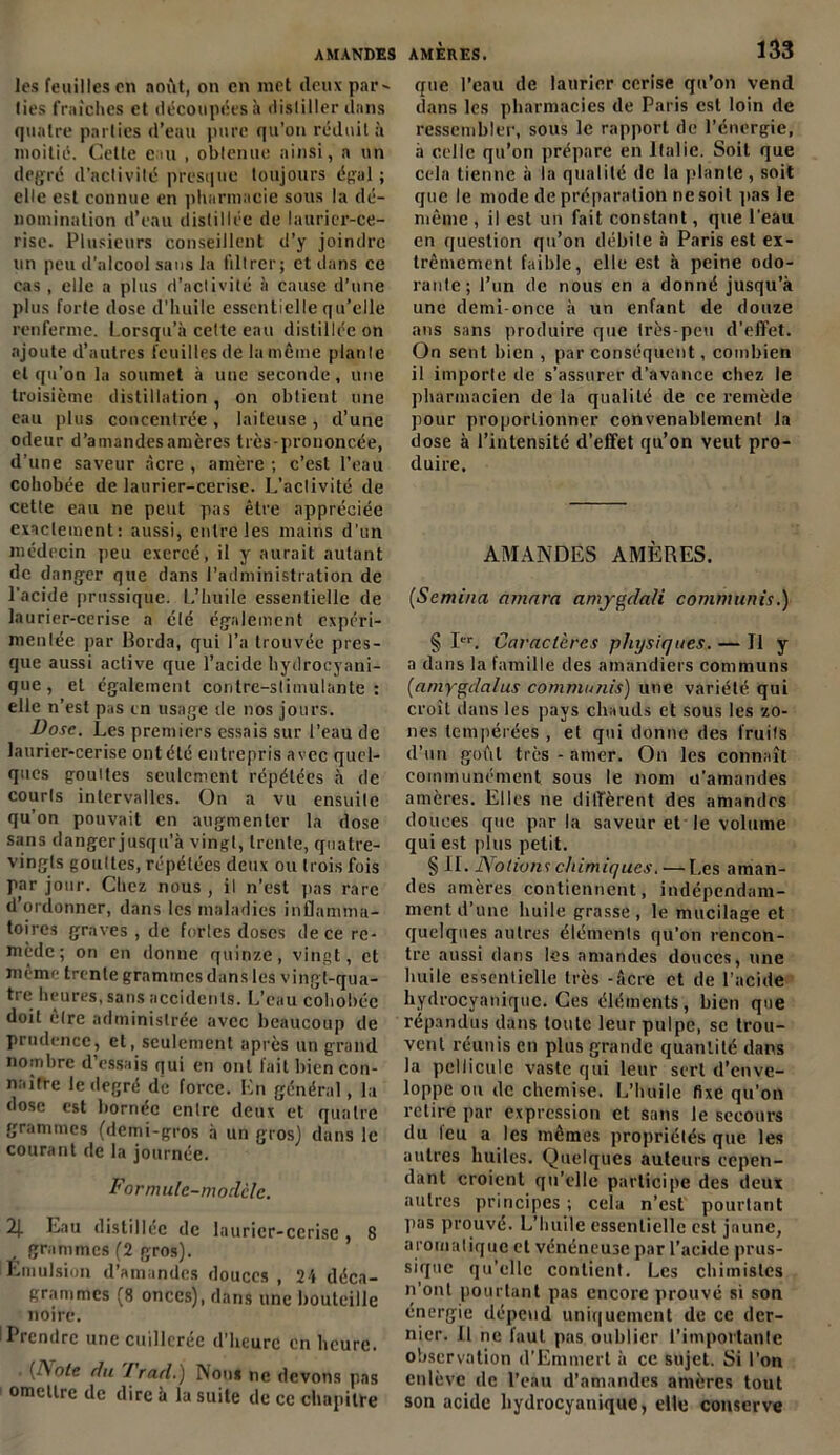 les feuilles en noùt, on en met deux par- ties fraîches et découpées à distiller dans quatre parties d’eau pure qu’on réduit à moitié. Cette cm , obtenue ainsi, a un degré d’activité presque toujours égal ; elle est connue en pharmacie sous la dé- nomination d’eau distillée de laurier-ce- rise. Plusieurs conseillent d’y joindre un peu d’alcool sans la filtrer; et dans ce cas , elle a plus d’activité à cause d’une plus forte dose d’huile essentielle qu’elle renferme. Lorsqu’à cette eau distillée on ajoute d’autres feuilles de la même plante et qu’on la soumet à une seconde, une troisième distillation , on obtient une eau plus concentrée , laiteuse , d’une odeur d’amandesamères très-prononcée, d’une saveur acre , amère ; c’est l’eau cohobée de laurier-cerise. L’activité de cette eau ne peut pas être appréciée exactement: aussi, entre les mains d’un médecin peu exercé, il y aurait autant de danger que dans l’administration de l’acide prussique. L’huile essentielle de laurier-cerise a été également expéri- mentée par Borda, qui l’a trouvée pres- que aussi active que l’acide hydrocyani- que, et également contre-stimulante: elle n’est pas en usage de nos jours. Dose. Les premiers essais sur l’eau de laurier-cerise ont été entrepris avec quel- ques gouttes seulement répétées à de courts intervalles. On a vu ensuite qu’on pouvait en augmenter la dose sans dangerjusqu’à vingt, trente, quatre- vingts gouttes, répétées deux ou trois fois par jour. Chez nous, il n’est pas rare d’ordonner, dans les maladies inflamma- toires graves , de fortes doses de ce re- mède; on en donne quinze, vingt, et même trente grammes dans les vingt-qua- tre heures, sans accidents. L’eau cohobée doit être administrée avec beaucoup de prudence, et, seulement après un grand nombre d essais qui en ont lait bien con- naître le degré de force. En général, la dose est bornée entre deux et quatre grammes (demi-gros à un gros) dans le courant de la journée. Formulc-moclclc. 2J. Eau distillée de laurier-cerise , 8 grammes (2 gros). Emulsion d’amandes douces , 24 déca- grammes (8 onces), dans une bouteille noire. Prendre une cuillerée d’heure en heure. (ÎSote du I rad.) Non* ne devons pas ! omettre de dire à la suite de ce chapitre que l’eau de laurier cerise qu’on vend dans les pharmacies de Paris est loin de ressembler, sous le rapport de l’énergie, à celle qu’on prépare en Italie. Soit que cela tienne à la qualité de la plante, soit que le mode de préparation ne soit pas le même , il est un fait constant, que l’eau en question qu’on débile à Paris est ex- trêmement faible, elle est à peine odo- rante; l’un de nous en a donné jusqu’à une demi-once à un enfant de douze ans sans produire que très-peu d'effet. On sent bien , par conséquent, combien il importe de s’assurer d’avance chez le pharmacien de la qualité de ce remède pour proportionner convenablement la dose à l’intensité d’effet qu’on veut pro- duire. AMANDES AMÈRES. (Semiua nmara amygdali commuais.) § I. Caractères physiques. — Il y a dans la famille des amandiers communs (amygdalus commuais) une variété qui croît dans les pays chauds et sous les zo- nes tempérées , et qui donne des fruits d’un goût très - amer. On les connaît communément sous le nom u’amandes amères. Elles ne diffèrent des amandes douées que par la saveur et le volume qui est plus petit. § II. Notion1; chimiques. — Les aman- des amères contiennent, indépendam- ment d’une huile grasse, le mucilage et quelques autres éléments qu’on rencon- tre aussi dans les amandes douces, une huile essentielle très -âcre et de l’acide hydrocyaniquc. Ces éléments, bien que répandus dans toute leur pulpe, se trou- vent réunis en plus grande quantité dans la pellicule vaste qui leur sert d’enve- loppe ou de chemise. L’huile fixe qu’on relire par expression et sans le secours du leu a les mêmes propriétés que les autres huiles. Quelques auteurs cepen- dant croient qu’elle participe des deux autres principes ; cela n’est pourtant pas prouvé. L’huile essentielle est jaune, aromatique et vénéneuse par l’acide prus- sique qu’elle contient. Les chimistes n’ont pourtant pas encore prouvé si son énergie dépend uniquement de ce der- nier. Il ne faut pas oublier l’importante observation d’Emmert à ce sujet. Si l’on enlève de l’eau d’amandes amères tout son acide hydrocyanique, elle conserve