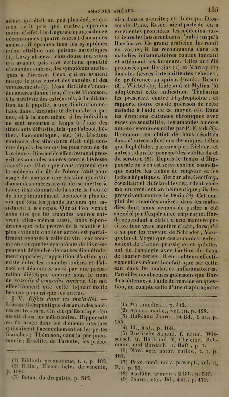 sièmc, qui était un peu plus âgé, et qui nen avait pris que quatre, éprouva moins d’effet. Un droguiste mangea douze décagramuies (quatre onces) d amandes amères, il éprouva tous les symptômes qu’on attribue aux poisons narcotiques (l). Loxvy observa, chez douze individus qui avaient pris une certaine quantité d’amandes amères, des symptômes analo- gues à l’ivresse. Ceux qui en avaient mangé le plus curent des nausées et des vomissements (2). L’eau distillée d’aman- des amères donne lieu, d’après Thomson, à la paralysie des extrémités, à la dilata- tion de la pupille, à une diminution no- table dans l’excitabilité de tous les orga- nes, et à la mort même si les individus ne sont secourus à temps à l’aide des stimulants diffusifs, tels que l’alcool, l’é- ther, l'ammoniaque, etc. (3). L’action contraire des stimulants était déjà con- nue depuis les temps les plus reculés de la science. Uioscoridc effectivement pres- crit les amandes amères contre l'ivresse alcoolique. Plutarque nous apprend que le médecin du fils de Néron avait pour usage de manger une certaine quantité d’amandes amères avant de se mettre à table; il se donnait de la sorte la faculté de boire impunément beaucoup plus de vin que tous les grands buveurs qui as- sistaient à ses repas. Que si l'on venait nous dire que les amandes amères eni- vrent elles-mêmes aussi, nous répon- drions (pic cela prouve de la manière la plus évidente que leur action est parfai- tement opposée à celle du vin ; car com- me on sait que les symptômes de l'ivresse peuvent dépendre de causes diamétrale- ment opposées, l'opposition d’action qui existe entre les amandes amères et l’al- cool est démontrée aussi par une prépa- ration diététique connue sous le nom de rossolis d'amandes amères. On sait effectivement que cette liqueur excite beaucoup moins que les autres. § Y. Effets dans les maladies. — 1.'usage thérapeutique des amandes amè- res est très rare. Ou dit qu’Esculape s’en servit dans les mélancolies. Hippocrate en fit usage dans les douleurs utérines qui suivent l'accouchement et les pertes blanches ; Thémison, dans la péripneu- monie ; Eraclite, de Tarente, les préco- (1) Bibliolh. germanique, t. i, p. 102. (2) Haller, Ilislor. helv. de venenis, p. 1081. (5) Bolan. du droguiste, p. 312. nisa dans la pleurile ; et , bien que Dios- coride, Pline, ilosen, aient parlé de leurs excellentes propriétés, les médecins pos- térieurs les laissèrent dans l’oubli jusqu’à Boerhaave. Ce grand praticien les remit en vogue ; il les recommanda dans les maladies inflammatoires comme fondant et atténuant les humeurs. Elles ont élé proposées par Bergius (l) et Murray (2) dans les fièvres intermittentes rebelles , de préférence au quina. Frank , Rosen (3), Wiebel (4), Hufeland et Mjlius (5) adoptèrent cette indication. Thebasius les prescrivit contre l’hydrophobie, et rapporte douze cas de guérison de celte maladie à l’aide de ce moyen (6). Dans les éruptions cutanées chroniques avec excès de sensibilité, les amandes amères ont été reconnues utiles par P. Frank (7). Balemann en obtint de bons résultats dans d’autres affections dermiques telles que l’épkélide , par exemple; Richter, et attires, dans le prurigo des vieillards et du scrotum (8). Depuis le temps d’Hip- pocrate on s’en est servi comme cosméti- que contre les taches de rougeur et les taches hépatiques. Mercuriale, Geoffroy, Sxvediauret Hufeland les regardent com- me un excellent anlhelmentique ; ils les prescrivent contre le taenia (9). Cet em- ploi des amandes amères dans les mala- dies dont nous venons de parler a élé suggéré par l’expérience empirique. Bor- da cependant a établi d une manière po- sitive leur vraie manière d’agir, lorsqu’il a su par les travaux de Schrader, Vau- quelin et Yogel que ces amandes renfer- maient de l’acide prussique, et qu'elles ont de l’analogie avec l'action de l’eau de laurier-cerise. Il en a obtenu effecti- vement les mêmes bienfaits que par celle eau dans les maladies inflammatoires. Parmi les nombreuses guérisons que Bor- da a obtenues à l’aide du remède en ques- tion, on compte celle d’une diapliragmite (1) Mat. medical., p. 412. (2) Appar. medic., vol. m, p. 128. (3) Hufeland Jour»., 24 Bel., G st., p. 154. f4) ?d., 4 st., p. 168. (5) Russisclic Sam ml. f. natur. Wis- senseb. u. Heilkund. V. Cliriclor, Reh- mann, und Burdach. n. Ilaft., p. t. (6) Nova acta natur. curios., t. i, p. 181. (7) Prax. med. univ. prœccpt., vol. u, P. t, p. 55. (8) Ausführ. nrmein., 2 Bd., p. 510.