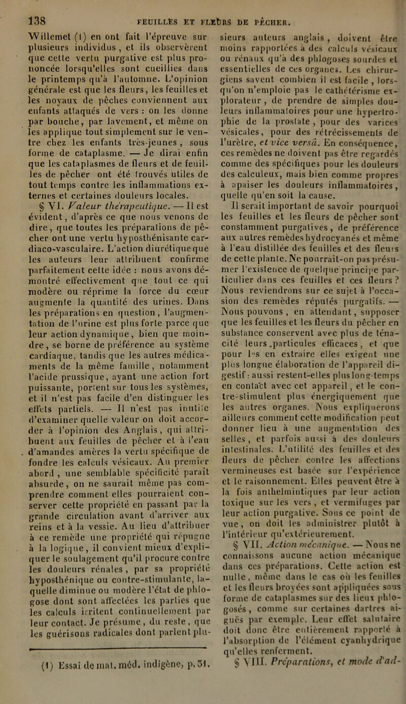 Willemet (I) en onl fait l’épreuve sur plusieurs individus , et ils observèrent que celle vertu purgative est plus pro- noncée lorsqu’elles sont cueillies dans le printemps qu’à l’automne. L’opinion générale est que les fleurs, les feuilles et les noyaux de pêches conviennent aux enfants attaqués de xrers : on les donne par bouche, par lavement, et même on les applique tout simplement sur le ven- tre chez les enfants très-jeunes , sous forme de cataplasme. — Je dirai enfin que les cataplasmes de fleurs et de feuil- les de pêcher ont été trouvés utiles de tout temps contre les inflammations ex- ternes et certaines douleurs locales. § VI. ya/eur thérapeutique. — Il est évident, d’après ce que nous venons de dire, que toutes les préparations de pê- cher ont une vertu liyposthénisante car- diaco-vasculaire. L’action diurétique que les auteurs leur attribuent confirme parfaitement cette idée : nous avons dé- montré effectivement que tout ce qui modère ou réprime la force du cœur augmente la quantité des urines. Dans les préparations en question, l’augmen- tation de l’urine est plus forte parce que leur action dynamique, bien que moin- dre, se borne de préférence au système cardiaque, tandis que les autres médica- ments de la même famille, notamment l’acide prussique, ayant une action fort puissante, portent sur tous les systèmes, et il n’est pas facile d’en distinguer les effets partiels. — Il n’est pas inutile d’examiner quelle valeur on doit accor- der à l’opinion des Anglais, qui attri- buent aux feuilles de pêcher et à l’eau d’amandes amères la vertu spécifique de fondre les calculs vésicaux. Au premier abord , une semblable spécificité paraît absurde, on ne saurait même pas com- prendre comment elles pourraient con- server celle propriété en passant par la grande circulation avant d’arriver aux reins et à la vessie. Au lieu d’attribuer à ce remède une propriété qui répugne à la logique, il convient mieux d’expli- quer le soulagement qu’il procure contre les douleurs rénales , par sa propriété liyposlhénique ou contre-stimulante, la- quelle diminue ou modère l'état de phlo- gose dont sont affectées les parties que les calculs irritent continuellement par leur contact. Je présume , du reste , que les guérisons radicales dont parlent plu- (1) Essai de mat. méd. indigène, p. 31. sieurs auteurs anglais, doivent être moins rapportées a des calculs vésicaux ou rénaux qu’à des phlogoses sourdes et essentielles de ces organes. Les chirur- giens savent combien il est facile, lors- qu’on n’emploie pas le cathétérisme ex- plorateur, de prendre de simples dou- leurs inflammatoires pour une hypertro- phie de la prostate , pour des varices vésicales, pour des rétrécissements de l’urètre, et vice versa. En conséquence, ces remèdes ne doivent pas être regardés comme des spécifiques pour les douleurs des calculeux, mais bien comme propres à apaiser les douleurs inflammatoires, quelle qu’en soit la cause. Il serait important de savoir pourquoi les feuilles et les fleurs de pêcher sont constamment purgatives , de préférence aux autres remèdes hydrocyanés et même à l'eau distillée des feuilles et des fleuis de cette plante. Ne pourrait-on pas présu- mer l’existence de quelque principe par- ticulier dans ces feuilles et ces fleurs? Nous reviendrons sur ce sujet à l’occa- sion des remèdes réputés purgatifs. — Nous pouvons , en attendant, supposer que les feuilles et les fleurs du pêcher en substance conservent avec plus de téna- cité leurs .particules efficaces, et que pour l°s en extraire elles exigent une plus longue élaboration de l'appareil di- gestif: aussi restent-elles pluslong-lemps en conta'ct avec cet appareil, et le con- tre-stimulent plus énergiquement que les autres organes. Nous expliquerons ailleurs comment cette modification peut donner lieu à une augmentation des selles , et parfois aussi à des douleurs intestinales. L’utilité des feuilles et des fleurs de pêcher contre les affections vermineuses est basée sur l’expérience et le raisonnement. Elles peuvent être à la fois anthelmintiques par leur action toxique sur les vers , et vermifuges par leur action purgative. Sous ce point de vue, on doit les administrer plutôt à l’intérieur qu’extérieurement. § VIL Action mécanique. —Nous ne connaissons aucune action mécanique dans ccs préparations. Celte action est nulle, même dans le cas où les feuilles et les fleurs broyées sont appliquées sous forme de cataplasmes sur des lieux phlo- gosés, comme sur certaines dartres ai- guës par exemple. Leur effet salutaire doit donc être entièrement rapporté à l’absorption de l’élément cyanhydrique qu’elles renferment. $ VIII. Préparations, et mode d'ad-