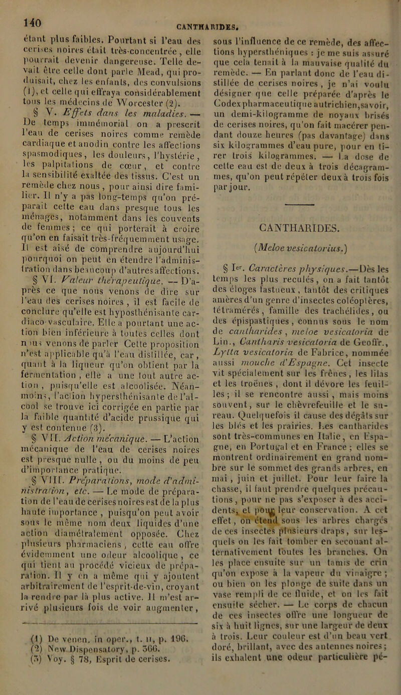 CANTHARIDES. étant plus faibles. Pourtant si l’eau des cerises noires était très-concentrée , elle pourrait devenir dangereuse. Telle de- vait être celle dont parle Mead, qui pro- duisait, chez les enfants, des convulsions (l),et celle qui effraya considérablement tous les médecins de Worcestcr (2). § V. Effets dans les maladies. — De temps immémorial on a prescrit l’eau de cerises noires comme remède cardiaque et anodin contre les afîeclions spasmodiques, les douleurs, l'hystérie, les pa 1 pitations de cœur, et contre la sensibilité exaltée des tissus. C’est un remède chez nous , pour ainsi dire fami- lier. Il n'y a pas long-temps qu’on pré- parait celte eau dans presque tous les ménages, notamment dans les couvents de femmes; ce qui porterait à croire qu’on en taisait très-fréquemment usage. Il est aisé de comprendre aujourd’hui pourquoi on peut en étendre l’adminis- tration dans beaucoup d’autres affections. § Vf. Valcur thérapeutique. — D’a- près ce que nous venons de dire sur l’eau des cerises noires , il est facile de conclure qu’elle est hyposlhénisanle car- diaco-vasculaire. Elle a pourtant une ac- tion bien inférieure à toutes celles dont n >us venons de parler Celle proposition n’est applicable qu’à l’eau distillée, car, quant à la liqueur qu’on obtient par la fermentation , elle a une tout autre ac- tion , puisqu’elle est alcoolisée. Néan- moins, l'action hypersthénisante de l’al- cool se trouve ici corrigée en partie par la faible quantité d’acide prussique qui y est contenue (3). § VII. Action mécanique. — L’action mécanique de l’eau de cerises noires est presque nulle, ou du moins de peu d’importance pratique. § VIII. Préparations, mode d'admi- nistration, etc. — Le mode de prépara- tion de l'eau de cerises noires est de la plus haute importance , puisqu’on peut avoir sons le même nom deux liquides d’une action diamétralement opposée. Chez plusieurs pharmaciens , cette eau offre évidemment une odeur alcoolique , ce qui tient au procédé vicieux de prépa- ration. 11 y en a même qui y ajoutent arbitrairement de 1 esprit-de-vin, croyant la rendre par là plus active. II m’est ar- rivé plusieurs fois de voir augmenter, (t) De venen. in oper., t. u, p. 190. (2) New Dispensalory, p. 500. (7>) Yoy. § 78, Esprit de cerises. sous l’influence de ce remède, des affec- tions hypersthéniques : je me suis assuré que cela tenait à la mauvaise qualité du remède. — En parlant donc de l’eau di- stillée de cerises noires , je n’ai voulu désigner que celle préparée d’après le Codex pharmaceutique autrichien,savoir, un demi-kilogramme de noyaux brisés de cerises noires, qu’on fait macérer pen- dant douze heures (pas davantage) dans six kilogrammes d’eau pure, pour en ti- rer trois kilogrammes. — l.a dose de celle eau est de deux à trois décagram- mes, qu’on peut répéter deux à trois fois par jour. CANTHARIDES. (Meloe vesicalorius.) § I<=r. Caractères physiques.— Dès les temps les plus reculés, on a fait tantôt des éloges fastueux, tantôt des critiques amères d’un genre d'insectes coléoptères, tétramérés, famille des trachélides, ou des épispastiques , connus sous le nom de cantharides, meloe vesicaloria de Lin., Cantharis vesicaloria de Geoffr., Lylta vesicaloria de Fabrice, nommée aussi mouche d’Espagne. Cet insecte vit spécialement sur les frênes, les lilas et les troènes , dont il dévore les feuil- les ; il se rencontre aussi , mais moins souvent, sur le chèvrefeuille et le su- reau. Quelquefois il cause des dégâts sur les blés et les prairies. Les cantharides sont très-communes en Italie, en Espa- gne, en Portugal et en France ; elles se montrent ordinairement en grand nom- bre sur le sommet des grands arbres, en mai, juin et juillet. Pour leur faire la chasse, il faut prendre quelques précau- tions , pour ne pas s’exposer à des acci- dentsv et poiyj leur conservation. A cet effet, on étend sous les arbres chargés de ces insectes plusieurs draps, sur les- quels on les fait tomber en secouant al- ternativement toutes les branches. On les place ensuite sur un tamis de crin qu’on expose à la vapeur du vinaigre ; ou bien on les plonge de suite dans un vase rempli de ce fluide, et on les fait ensuite sécher. — Le corps de chacun de ces insectes ofl’rc une longueur de six à huit lignes, sur une largeur de deux à trois. Leur couleur est d’un beau vert doré, brillant, avec des antennes noires ; ils exhalent une odeur particulière pc-