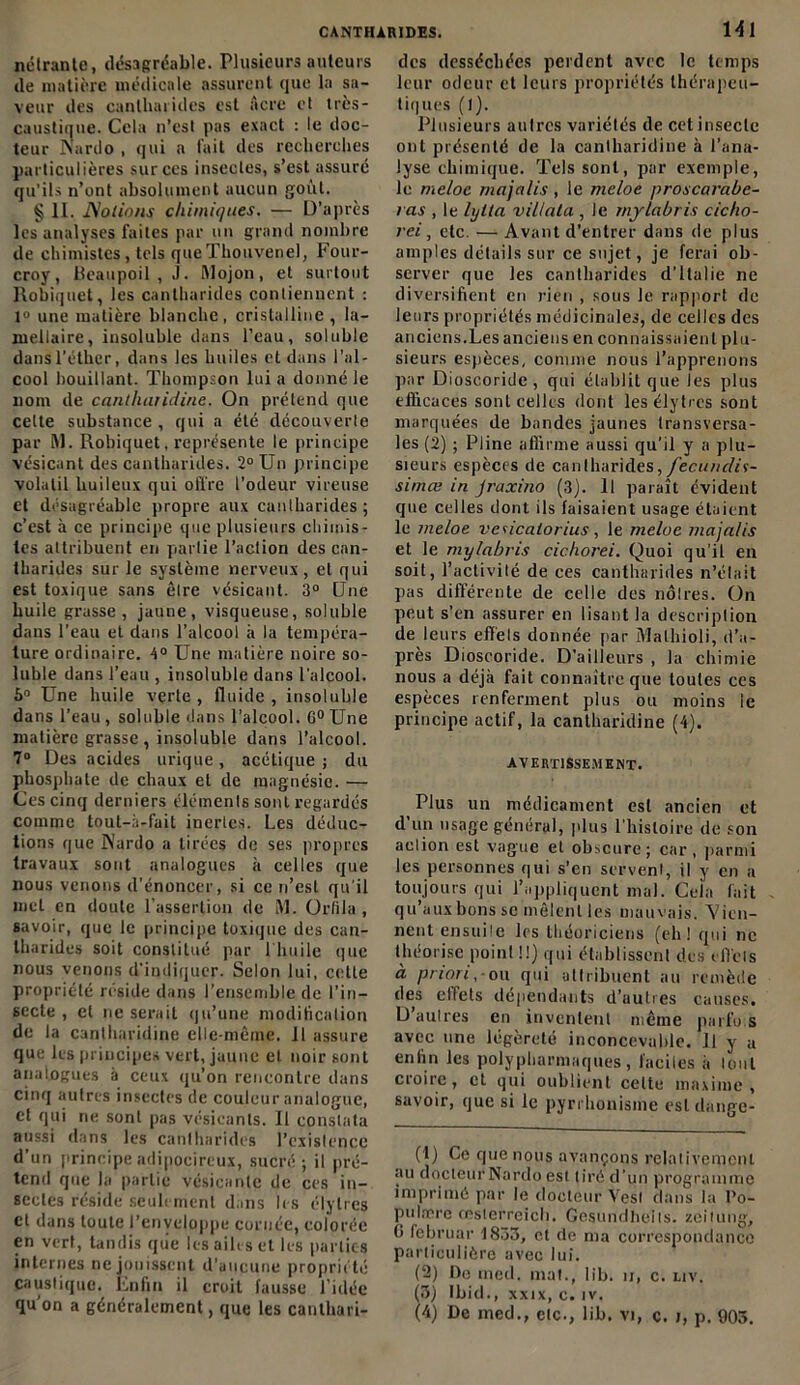 nétrante, désagréable. Plusieurs auteurs de matière médicale assurent que la sa- veur des cantharides est Acre et très- caustique. Cela n’est pas exact : le doc- teur Nardo , qui a fait des recherches particulières sur ces insectes, s’est assuré qu’ils n’ont absolument aucun goût. § 11. Notions chimiques. — D’après les analyses faites par un grand nombre de chimistes, tels queThouvenel, Four- croy, Beaupoil , J. Mojon, et surtout Robiquet, les cantharides contiennent : 1° une matière blanche, cristalline , la- mellaire, insoluble dans l’eau, soluble dansl’éther, dans les huiles et dans l'al- cool bouillant. Thompson lui a donné le nom de canlluvidine. On prétend que celte substance , qui a été découverte par Al. Robiquet, représente le principe vésicant des cantharides. 2° Un principe volatil huileux qui offre l’odeur vireuse et désagréable propre aux cantharides ; c’est à ce principe que plusieurs chimis- tes attribuent en partie l’action des can- tharides sur le système nerveux, et qui est toxique sans être vésicant. 3° Une huile grasse, jaune, visqueuse, soluble dans l’eau et dans l’alcool à la tempéra- ture ordinaire. 4° Une matière noire so- luble dans l’eau , insoluble dans l’alcool. 6° Une huile verte, fluide, insoluble dans l’eau , soluble dans l’alcool. 6° Une matière grasse , insoluble dans l’alcool. 7° Des acides urique, acétique ; du phosphate de chaux et de magnésie. — Ces cinq derniers éléments sont regardés comme tout-a-fail inertes. Les déduc- tions que Nardo a tirées de ses propres travaux sont analogues à celles que nous venons d’énoncer, si ce n’est qu'il met en doute l’assertion de M. Orfila , savoir, que le principe toxique des can- tharides soit constitué par 1 huile que nous venons d'indiquer. Selon lui, celle propriété réside dans l’ensemble de l'in- secte , et ne serait qu’une modification de la cantharidine elle-même, il assure que les principes vert, jaune et noir sont analogues à ceux qu’on rencontre dans cinq autres insectes de couleur analogue, et qui ne sont pas vésicants. Il constata aussi dans les cantharides l’existence d’un principeadipoçireux, sucré; il pré- tend que la partie vésicanle de ces in- sectes réside seulement dans les élylres et dans toute l’enveloppe cornée, colorée en vert, tandis que les ailes et les parties internes ne jouissent d'aucune propriété caustique. Enfin il croit fausse l’idée qu’on a généralement, que les canthari- 141 des desséchées perdent avec le temps leur odeur et leurs propriétés thérapeu- tiques (1). Plusieurs autres variétés de cet insecte ont présenté de la cantharidine à l’ana- lyse chimique. Tels sont, par exemple, le meloe majalis , le meloe proscarabe- ras , le hjlia villatu , Je mj la b ris cicho- rei, etc. — Avant d’entrer dans de plus amples détails sur ce sujet, je ferai ob- server que les cantharides d'Italie ne diversifient en rien , sous le rapport de leurs propriétés médicinales, de celles des anciens.Les anciens en connaissaient plu- sieurs espèces, comme nous l’apprenons par Dioscoride , qui établit que les plus efficaces sonL celles dont les élytrès sont marquées de bandes jaunes transversa- les (2) ; Pline affirme aussi qu’il y a plu- sieurs espèces de cantharides, fecunclis- simee in Jraxino (3). Il paraît évident que celles dont ils faisaient usage étaient le meloe vaicatorius, le meloe majalis et le mylabris cichorei. Quoi qu'il en soit, l’activité de ces cantharides n’était pas différente de celle des nôtres, ün peut s’en assurer en lisant la description de leurs effets donnée par Malhioli, d’a- près Dioscoride. D’ailleurs , la chimie nous a déjà fait connaître que toutes ces espèces renferment plus ou moins le principe actif, la cantharidine (4). avertissement. Plus un médicament est ancien et d un usage général, plus l'histoire de son action est vague et obscure; car, parmi les personnes qui s’en servent, il y en a toujours qui l’appliquent mal. Cela fait qu aux bons se mêlent les mauvais. Vien- nent ensuile les théoriciens (eh! qui ne théorise point !!) qui établissent des effets à priori.-ou qui attribuent au remède des effets dépendants d’autres causes. D’autres en inventent même parfo.s avec une légèreté inconcevable, il y a enfin les polypharmaques, faciles à tout croire, et qui oublient celte maxime , savoir, que si le pyrrhonisme est dange- (1) Ce que nous avançons relativement au docleurNardo est tiré d’un programme imprimé par le docteur Vesl dans la Po- pulære œsterreieh. Gesundheits. zeilung, 6 februar 1833, et de ma correspondance particulière avec lui. (2) De med. mat., lib. u, c. liv. (3) Ibid., xxtx, c. iv.