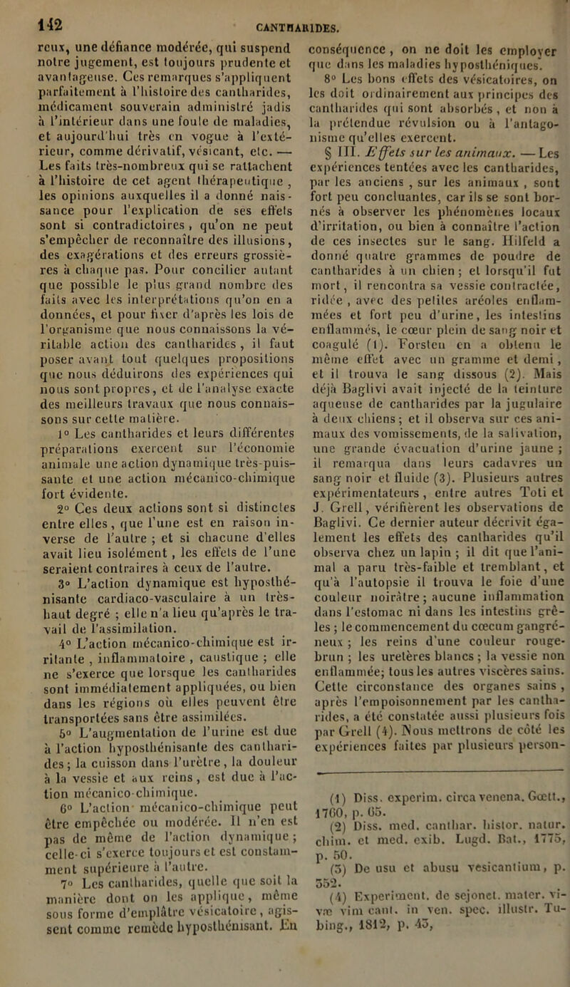 rcux, une défiance modérée, qui suspend notre jugement, est toujours prudente et avantageuse. Ces remarques s’appliquent parfaitement à l’histoire des cantharides, médicament souverain administré jadis à l’intérieur dans une foule de maladies, et aujourd'hui très en vogue à l’exté- rieur, comme dérivatif, vésicant, etc. — Les faits très-nombreux qui se rattachent à l’histoire de cet agent thérapeutique , les opinions auxquelles il a donné nais- sance pour l’explication de ses effets sont si contradictoires , qu’on ne peut s’empêcher de reconnaître des illusions, des exagérations et des erreurs grossiè- res à chaque pas. Pour concilier autant que possible le plus grand nombre des faits avec 1rs interprétations qu’on en a données, et pour lixer d’après les lois de l'organisme que nous connaissons la vé- ritable action des cantharides , il faut poser avant Lout quelques propositions que nous déduirons des expériences qui nous sont propres, et de l’analyse exacte des meilleurs travaux que nous connais- sons sur cette matière. 1° Les cantharides et leurs différentes préparations exercent sur l’économie animale une action dynamique très-puis- sante et une action mécanico-chimique fort évidente. 2° Ces deux actions sont si distinctes entre elles, que l’une est en raison in- verse de l’autre ; et si chacune d’elles avait lieu isolément, les effels de l’une seraient contraires à ceux de l’autre. 3° L’aclion dynamique est hyposthé- nisante cardiaco-vasculaire à un très- haut degré ; elle n'a lieu qu’après le tra- vail de. l’assimilation. 4° L’action mécanico-chimique est ir- ritante , inflammatoire , caustique ; elle ne s’exerce que lorsque les cantharides sont immédiatement appliquées, ou bien dans les régions où elles peuvent être transportées sans être assimilées. 6° L’augmentation de l’urine est due à l’action hyposlhénisanle des canthari- des; la cuisson dans l’urètre, la douleur à la vessie et aux reins, est duc à l’ac- tion mécanico-chimique. G0 L’action mécanico-chimique peut être empêchée ou modérée. 11 n’en est pas de même de l’action dynamique; celle-ci s’exerce toujours et est constam- ment supérieure à l’autre. 7» Les cantharides, quelle que soit la manière dont on les applique, même sous forme d’emplâtre vésicatoire, agis- sent comme remède hypostliénisant. Lu conséquence , on ne doit les employer que dans les maladies hyposthéniques. 8° Les bons effets des vésicatoires, on les doit ordinairement aux principes des cantharides qui sont absorbés, et non à la prétendue révulsion ou à l'antago- nisme qu’elles exercent. § III. E ffets sur les animaux. — Les expériences tentées avec les cantharides, par les anciens , sur les animaux , sont fort peu concluantes, car ils se sont bor- nés à observer les phénomènes locaux d’irritation, ou bien à connaître l’action de ces insectes sur le sang. Hilfeld a donné quatre grammes de poudre de cantharides à un chien; et lorsqu'il fut mort, il rencontra sa vessie conlraclée, ridée , avec des petites aréoles enflam- mées et fort peu d’urine, les intestins enflammés, le cœur plein de sang noir et coagulé (1). Forsteu en a obtenu le même effet avec un gramme et demi, et il trouva le sang dissous (2). Mais déjà Baglivi avait injecté de la teinture aqueuse de cantharides par la jugulaire à deux chiens ; et il observa sur ces ani- maux des vomissements, de la salivation, une grande évacuation d’urine jaune ; il remarqua dans leurs cadavj-es un sang noir et fluide (3). Plusieurs autres expérimentateurs , entre autres Toti et J. Grell, vérifièrent les observations de Baglivi. Ce dernier auteur décrivit éga- lement les effets des cantharides qu’il observa chez un lapin ; il dit que l’ani- mal a paru très-faible et tremblant, et qu’à l’autopsie il trouva le foie d’une couleur noirâtre ; aucune inflammation dans l'estomac ni dans les intestins grê- les ; le commencement du cæcum gangré- neux ; les reins d'une couleur rouge- brun ; les uretères blancs ; la vessie non enflammée; tous les autres viscères sains. Cetle circonstance des organes sains , après l’empoisonnement par les cantha- rides, a été constatée aussi plusieurs fois par Grell (4). Nous mettrons de côté les expériences faites par plusieurs person- (1) Diss. experim. circa venena. Gœtt., 1700, p. 05. (2) Diss. med. canthar. hislor. natur. chim. et med. exib. Lugd. Bat., 1775, p. 50. (5) De usu et abusu vesicantium, p. 862. (4) Experiment. de sejonct. mater, vi- vre vim canl. in ven. spec. îllustr. Tu- bing., 1812, p, 43,