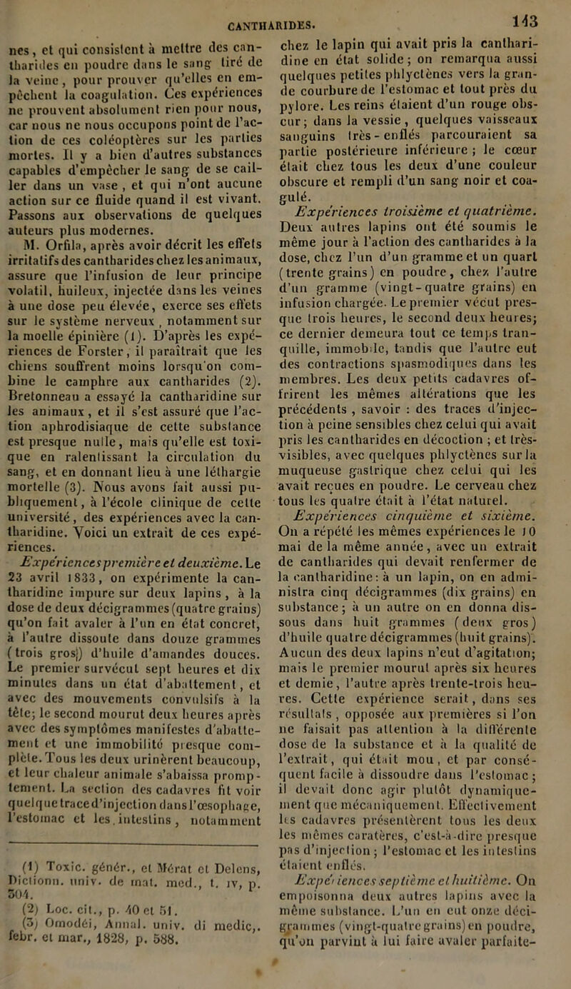 nés , et qui consistent à mettre îles can- tharides en poudre dans le sang tiré de la veine, pour prouver qu’elles en em- pêchent la coagulation. Ces expériences ne prouvent absolument rien pour nous, car nous ne nous occupons point de l’ac- tion de ces coléoptères sur les parties mortes. Il y a bien d’autres substances capables d’empêcher le sang de se cail- ler dans un vase , et qui n’ont aucune action sur ce fluide quand il est vivant. Passons aux observations de quelques auteurs plus modernes. M. Orfila, après avoir décrit les elTets irritatifs des cantharides chez les animaux, assure que l’infusion de leur principe volatil, huileux, injectée dans les veines à une dose peu élevée, exerce ses effets sur le système nerveux , notamment sur la moelle épinière (1). D’après les expé- riences de Forster, il paraîtrait que les chiens souffrent moins lorsqu'on com- bine le camphre aux cantharides (2). Bretonneau a essayé la cantharidine sur les animaux, et il s’est assuré que l’ac- tion aphrodisiaque de cette subslance est presque nulle, mais qu’elle est toxi- que en ralentissant la circulation du sang, et en donnant lieu à une léthargie mortelle (3). Nous avons fait aussi pu- bliquement, à l’école clinique de celle université, des expériences avec la can- tharidine. Voici un extrait de ces expé- riences. Expériences première et deuxieme. Le 23 avril 1833 , on expérimente la can- tharidine impure sur deux lapins , à la dose de deux décigrammes (quatre grains) qu’on fait avaler à l’un en état concret, à l’autre dissoute dans douze grammes ( trois gros}) d’huile d’amandes douces. Le premier survécut sept heures et dix minutes dans un état d’abattement, et avec des mouvements convulsifs à la tête; le second mourut deux heures après avec des symptômes manifestes d’abatte- ment et une immobilité presque com- plète. Tous les deux urinèrent beaucoup, et leur chaleur animale s’abaissa promp- tement. La seclion des cadavres fit voir quelque traced’injection dansl’œsophage, l’estomac et les.intestins , notamment (1) Toxic. génér., et Mérat et Delens, Dictionn. univ. de mat. med., t. iv, p. SOI. (2; Loc. cit., p. AO et 51. (3) Omodéi, Annal, univ. di medic,. febr. et rnar., 1828, p. 588. 143 chez le lapin qui avait pris la canthari- dine en état solide; on remarqua aussi quelques petites phlyctèncs vers la gran- de courbure de l’estomac et tout près du pylore. Les reins élaient d’un rouge obs- cur; dans la vessie, quelques vaisseaux sanguins très-enflés parcouraient sa partie postérieure inférieure ; le cœur était chez tous les deux d’une couleur obscure et rempli d’un sang noir et coa- Su>é. Expériences troisième et quatrième. Deux autres lapins ont été soumis le même jour à l’action des cantharides à la dose, chez l’un d’un gramme et un quart (trente grains) en poudre, chez l’autre d'un gramme (vingt-quatre grains) en infusion chargée. Le premier vécut pres- que trois heures, le second deux heures; ce dernier demeura tout ce temps tran- quille, immobile, tandis que l’autre eut des contractions spasmodiques dans les membres. Les deux petits cadavres of- frirent les mêmes altérations que les précédents , savoir : des traces d'injec- tion à peine sensibles chez celui qui avait pris les cantharides en décoction ; et Irès- visibles, avec quelques phlyctèncs sur la muqueuse gastrique chez celui qui les avait reçues en poudre. Le cerveau chez tous les quatre était à l’état naturel. Expériences cinquième et sixième. On a répété les mêmes expériences le 10 mai de la même année, avec un extrait de cantharides qui devait renfermer de la cantharidine: à un lapin, on en admi- nistra cinq décigrammes (dix grains) en substance; à un autre on en donna dis- sous dans huit grammes (deux gros) d’huile quatre décigrammes (huit grains). Aucun des deux lapins n’eut d’agitation; mais le premier mourut après six heures et demie, l’autre après trente-trois heu- res. Cette expérience serait, dans ses résultats , opposée aux premières si l’on ne faisait pas attention à la différente dose de la substance et à la qualité de l’extrait, qui était mou, et par consé- quent facile à dissoudre dans l’estomac ; il devait donc agir plutôt dynamique- ment que mécaniquement. Effectivement les cadavres présentèrent tous les deux les mêmes caratères, c’est-à-dire presque pas d’injection ; l’estomac et les intestins étaient enflés. Expéi ienccs septième et huitième. On empoisonna deux autres lapins avec la même substance. L’un en eut onze déci- grammes (vingt-quatregrains)en poudre, qu’on parvint à lui faire avaler parfaite-