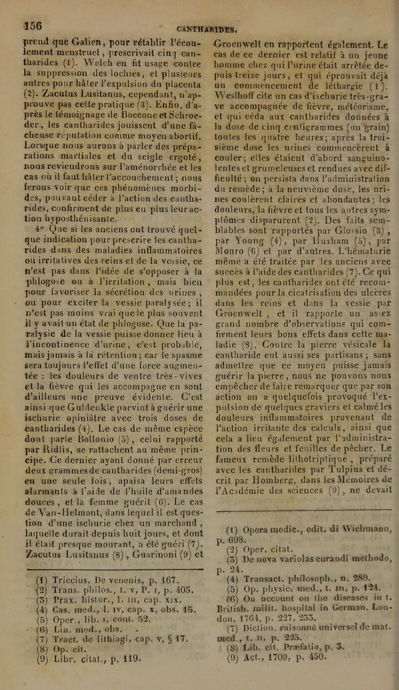 CANTHARIDES. prend que Galien, pour rétablir l’écou- Grocnwell en rapporlent également. Le lement menstruel, prescrivait cin j can- tharides (I). Weleh en fit usage contre la suppression des lochies, et plusieurs autres pour lia 1er l’expulsion du placenta (2). Zacutus Lusitanus, cependant, n’ap- prouve pas cette pratique (3). Enfin, d'a- près le témoignage de Boccone et Schroe- der, les cantharides jouissent d’une fâ- cheuse réputation comme moyen abortif. Lorsque nous aurons à parler des prépa- rations martiales et du seigle ergoté, nous reviendrons sur l’aménorrhée et les cas où il faut hâter l’accouchement ; nous ferons voir que ces phénomènes morbi- des, pouvant céder à l’action des cantha- rides, confirment de plus eu plus leur ac- tion hyposthénisante. 4° Que si les anciens ont trouvé quel- que indication pour prescrire les cantha- rides dans des maladies inflammatoires ou irritatives des reins et de la vessie, ce n’est pas dans l’idée de s’opposer à la phlogose ou à l’irritation , mais bien pour favoriser la sécrétion des urines , ou pour exciter la vessie paralysée ; il n’est pas moins vrai que le plus souvent il y avait un état de phlogose. Que la pa- ralysie de la vessie puisse donner lieu à l’incontinence d’urine, c’est probable, mais jamais à la rétention ; car le spasme sera toujours l’effet d’une force augmen- tée : les douleurs de ventre très-vives et la lièvre qui les accompagne en sont d’ailleurs une preuve évidente. C'est ainsi que Guldenkle parvint à guérir une ischurie opiniâtre avec trois doses de cantharides (4). Le cas de même espèce dont parle Bollonio (5), celui rapporté par Ridlis, se rattachent au même prin- cipe. Ce dernier ayant donné par erreur deux grammes de cantharides (demi-gros) en une seule fois, apaisa leurs effets alarmants à l’aide de l’huile d’amandes douces, et 1a femme guérit (G). Le cas de Van-Helmont, dans lequel il est ques- tion d’une ischurie chez un marchand , laquelle durait depuis huit jours, et dont il était presque mourant, a été guéri (7). Zacutus Lusitanus (8), Guarinoni (9) et (1) Triccius, De venenis, p. 167. (2) Trans. philos., t. v, P. i, p. 405. (3) Prax. liislor., 1. in, cap. xix. (4) Cas. med., 1. iv, cap. x, obs. 15. (5) Opcr., lib. i, conl. 52. (G) Lin. med., obs. (7) Tract, de lilhiagi, cap. v, § 17. (8) Op. cit. (9) Libr. citât., p. 119. cas de ce dernier est relatif à un jeune homme chez qui l’urine était arrêtée de- puis treize jours, et qui éprouvait déjà un commencement de léthargie ( 1 ). Weslhoff cite un cas d’ischurie très-gra- ve accompagnée de fièvre, météorisme, et qui céda aux cantharides données à la dose de cinq centigrammes (un grain) toutes les quatre heures; après la troi- sième dose les urines commencèrent à couler; elles étaient d’abord sanguino- lentes et grumeleuses et rendues avec dif- ficulté; on persista dans l’administration du remède; à la neuvième dose, les uri- nes coulèrent claires et abondantes; les douleurs, la fièvre et tous les autres sym- ptômes disparurent (2). Des faits sem- blables sont rapportés par Glossio (3) , par Young (4), par Huxham (5), par Monro (G) et par d’autres. L’hématurie même a été traitée par les anciens avec succès à l’aide des cantharides (7). Ce qui plus est, les cantharides ont été recom- mandées pour la cicatrisation des ulcères dans les reins et dans la vessie par Groenwelt , et il rapporte un as-ez grand nombre d’observations qui com- firment leurs bons effets dans cette ma- ladie (S). Contre la pierre vésicale la cantharide eut aussi ses partisans; sans admettre que ce moyen puisse jamais guérir la pierre, nous ne pouvons nous empêcher de faire remarquer que par son action on a quelquefois provoqué l’ex- pulsion de quelques graviers et calmé les douleurs inflammatoires provenant de l’action irritante des calculs, ainsi que cela a lieu également par l’administra- tion des fleurs et feuilles de pêcher. Le fameux remède lilholripliquc , préparé avec les cantharides par Tulpius et dé- crit par Homberg, dans les Mémoires de l’Académie des sciences (9), ne devait (t) Opéra mcdic., edit. di Wichmann, p. 698. (2) Opcr. citât. (5) De nova variolas curandi methodo, p. 24. (4) Transact. philosoph., n. 280. (5) Op. physic-. med., t. m, p. 124. (6) On account on the diseases in t. British. ruilil. hospital in German. Lon- don, 1764, p. 227, 233. (7) Diction, raisonné universel de mal. ined., t. n* p. 225. (8) Lib. cit. Præfalio, p. 3. (9) Act., 1709, p. 430.