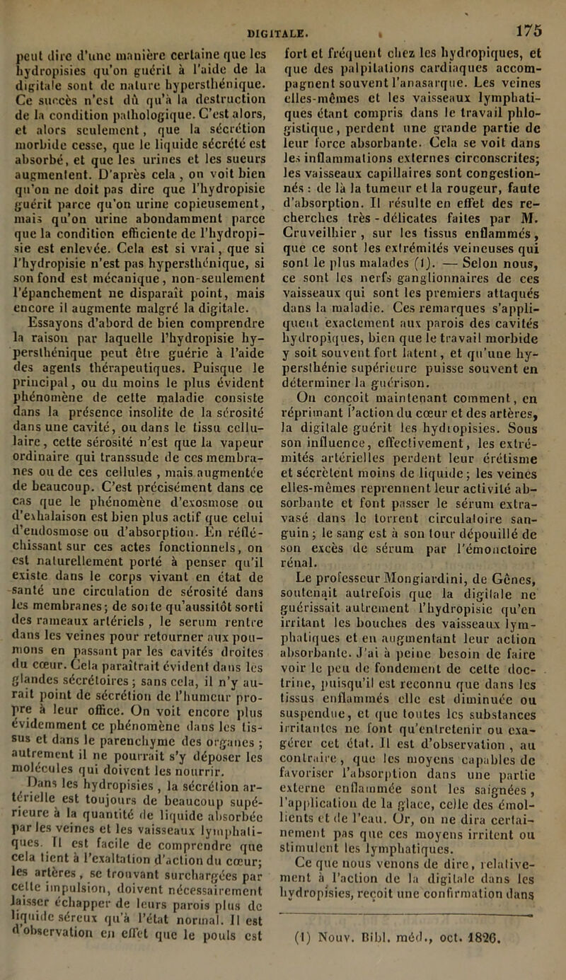 peut dire d’une manière certaine que les hydropisies qu’on guérit à l’aide de la digitale sont de nature liyperstliénique. Ce succès n’est dû qu’à la destruction de la condition pathologique. C’est alors, et alors seulement, que la sécrétion morbide cesse, que le liquide sécrété est absorbé, et que les urines et les sueurs augmentent. D’après cela , on voit bien qu'on ne doit pas dire que l’hydropisie guérit parce qu’on urine copieusement, mais qu’on urine abondamment parce que la condition efficiente de l’hydropi- sie est enlevée. Cela est si vrai, que si l’hydropisie n’est pas hypersthénique, si son fond est mécanique, non-seulement l’épanchement ne disparaît point, mais encore il augmente malgré la digitale. Essayons d’abord de bien comprendre la raison par laquelle l’hydropisie hy- perslhénique peut être guérie à l’aide des agents thérapeutiques. Puisque le principal, ou du moins le plus évident phénomène de cette maladie consiste dans la présence insolite de la sérosité dans une cavité, ou dans le tissu cellu- laire , cette sérosité n’est que la vapeur ordinaire qui transsude de ces membra- nes onde ces cellules , mais augmentée de beaucoup. C’est précisément dans ce cas que le phénomène d’exosmose ou d’exhalaison est bien plus actif que celui d’endosmose ou d’absorption. En réflé- chissant sur ces actes fonctionnels, on est naturellement porté à penser qu’il existe dans le corps vivant en état de santé une circulation de sérosité dans les membranes; de soi te qu’aussilôt sorti des rameaux artériels , le sérum rentre dans les veines pour retourner aux pou- mons en passant par les cavités droites du cœur. Cela paraîtrait évident dans les glandes sécrétoires ; sans cela, il n’y au- rait point de sécrétion de l’humeur pro- pre à leur office. On voit encore plus évidemment ce phénomène dans les tis- sus et dans le parenchyme des organes ; autrement il ne pourrait s’y déposer les molécules qui doivent les nourrir. Dans les hydropisies , la sécrétion ar- térielle est toujours de beaucoup supé- rieure à la quantité de liquide absorbée parles veines et les vaisseaux lymphati- ques. 11 est facile de comprendre que cela tient à l’exaltation d’action du cœur; les artères , se trouvant surchargées par celle impulsion, doivent nécessairement laisser échapper de leurs parois plus de liquide séreux qu’à l’état normal. Il est d observation en cfl’ct que le pouls est 175 fort et fréquent chez les hydropiques, et que des palpitations cardiaques accom- pagnent souvent l’anasarque. Les veines elles-mcmes et les vaisseaux lymphati- ques étant compris dans le travail phlo- gisliquc, perdent une grande partie de leur force absorbante. Cela se voit dans les inflammations externes circonscrites; les vaisseaux capillaires sont congestion- nés : de là la tumeur et la rougeur, faute d’absorption. Il résulte en effet des re- cherches très - délicates faites par M. Cruveilhier , sur les tissus enflammés, que ce sont les extrémités veineuses qui sont le plus malades (Ij. — Selon nous, ce sont les nerfs ganglionnaires de ces vaisseaux qui sont les premiers attaqués dans la maladie. Ces remarques s’appli- quent exactement aux parois des cavités hydropiques, bien que le travail morbide y soit souvent fort latent, et qu’une hy- persthénie supérieure puisse souvent en déterminer la guérison. On conçoit maintenant comment, en réprimant l’action du cœur et des artères, la digitale guérit les hydiopisies. Sous son influence, effectivement, les extré- mités artérielles perdent leur érétisme et sécrètent moins de liquide ; les veines elles-mêmes reprennent leur activité ab- sorbante et font passer le sérum extra- vasé dans le torrent circulatoire san- guin ; le sang est à son tour dépouillé de son excès de sérum par l’émoncloire rénal. Le professeur Mongiardini, de Gênes, soutenait autrefois que la digitale ne guérissait autrement l’hydropisie qu’en irritant les bouches des vaisseaux lym- phatiques et en augmentant leur action absorbante. J’ai à peine besoin de faire voir le peu de fondement de celte doc- trine, puisqu’il est reconnu que dans les tissus enflammés elle est diminuée ou suspendue, et que toutes les substances irritantes ne font qu’entretenir ou exa- gérer cet état. 11 est d’observation, au contraire, que les moyens capables de favoriser l’absorption dans une partie externe enflammée sont les saignées, l'application de la glace, celle des émol- lients et de l’eau. Ur, on ne dira certai- nement pas que ces moyens irritent ou stimulent les lymphatiques. Ce que nous venons de dire, relative- ment à l’action de la digitale dans les hydropisies, reçoit une confirmation dans