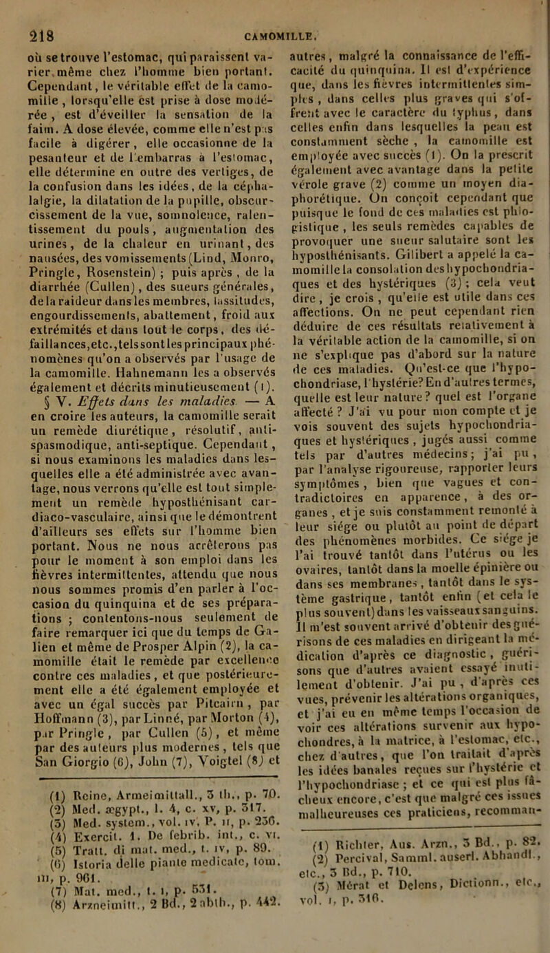 où se trouve l’estomac, qui paraissent va- rier, même chez l’iiomriie bien portant. Cependant, le véritable effet de la camo- mille , lorsqu'elle est prise à dose modé- rée , est d’éveiller la sensation de la faim. A dose élevée, comme elle n’est pas facile à digérer, elle occasionne de la pesanteur et de l'embarras à l’estomac, elle détermine en outre des vertiges, de la confusion dans les idées, de la cépha- lalgie, la dilatation de la pupille, obscur- cissement de la vue, somnolence, ralen- tissement du pouls , augmentation des urines, de la chaleur en urinant, des nausées, des vomissements (Lind, Monro, Pringle, Rosenstein) ; puis après , de la diarrhée (Cullen), des sueurs générales, de la raideur dans les membres, lassitudes, engourdissements, abattement, froid aux extrémités et dans tout le corps, des dé- faillances,etc.,telssontles principaux phé- nomènes qu’on a observés par l’usage de la camomille. Hahnemann les a observés également et décrits minutieusement (l). § Y. Effets dans les maladies — A en croire les auteurs, la camomille serait un remède diurétique, résolutif, anti- spasmodique, anti-septique. Cependant, si nous examinons les maladies dans les- quelles elle a été administrée avec avan- tage, nous verrons qu’elle est tout simple- ment un remède hyposthénisant car- diaco-vasculairc, ainsi que le démontrent d’ailleurs ses effets sur l’homme bien portant. Nous ne nous arrêterons pas pour le moment à son emploi dans les lièvres intermiltentes, attendu que nous nous sommes promis d’en parler à l'oc- casion du quinquina et de ses prépara- tions ; contentons-nous seulement de faire remarquer ici que du temps de Ga- lien et même de Prosper Alpin (2), la ca- momille était le remède par excellence contre ces maladies, et que postérieure- ment elle a été également employée et avec un égal succès par Pitcairn , par Hoffmann (3), par Linné, par Morton ( i), par Pringle , par Cullen (5), et même par des ailleurs plus modernes, tels que San Giorgio (G), John (7), Voigtel (8,) et (1) Reine, Armeimittall., 5 lli., p. 70. (2) Med. aegypt., L 4, c. xv, p. 317. (5) Med. System., vol. iv. P. n, p. 236. (4) Exercil. 1. De febrib. int., c. vr. (5) Trait, di mat. med., t. iv, p. 89. (C) Istoria delle piaule medicale, tom. ni, p. 901. (7) Mat. med., t. i, p. 531. (8) Arzneiinitt., 2 Bel., 2nbth., p. 442. autres, malgré la connaissance de l'effi- cacité du quinquina. Il est d’expérience que, dans les fièvres intermittentes sim- ples , dans celles plus graves qui s’of- frent avec le caractère du typhus, dans celles enfin dans lesquelles la peau est constamment sèche , la camomille est employée avec succès (1). On la prescrit également avec avantage dans la petite vérole grave (2) comme un moyen dia- phonique. On conçoit cependant que puisque le fond de ces maladies est phio- gistique , les seuls remèdes capables de provoquer une sueur salutaire sont les hyposthénisants. Giliberl a appelé la ca- momille la consolation deshypochondria- ques et des hystériques (3); cela veut dire , je crois , qu’elle est utile dans ces affections. On ne peut cependant rien déduire de ces résultats relativement à la véritable action de la camomille, si on ne s’explique pas d’abord sur la nature de ces maladies. Qu’estce que l’hypo- chondriase, l'hystérie? En d’autres termes, quelle est leur nature? quel est l’organe affecté ? J’ai vu pour mon compte et je vois souvent des sujets liypochondria- ques et hystériques , jugés aussi comme tels par d’autres médecins ; j'ai pu, par l'analyse rigoureuse, rapporter leurs symptômes , bien que vagues et con- tradictoires en apparence, à des or- ganes , et je suis constamment remonté à leur siège ou plutôt au point de départ des phénomènes morbides. Ce siège je l’ai trouvé tantôt dans l’utérus ou les ovaires, tantôt dans la moelle épinière ou dans ses membranes, tantôt dans le sys- tème gastrique, tantôt enfin (et cela le plus souvent)dans les vaisseauxsanguins. Il m’est souvent arrivé d’obtenir des gué- risons de ces maladies en dirigeant la mé- dication d’après ce diagnostic , guéri- sons que d’autres avaient essayé inuti- lement d’obtenir. J’ai pu , d'après ces vues, prévenir les altérations organiques, et j’ai eu en même temps l'occasion de voir ces altérations survenir aux liypo- chondres, à la matrice, à l’estomac, etc., chez d'autres, que l’on traitait d apres les idées banales reçues sur l’hystérie et l’hypochondriase ; et ce qui est plus fâ- cheux encore, c’est que malgré ces issues malheureuses ces praticiens, recommau- (1) Richter, Aus. Arzn., 3 Bd., p. 82. (2) Percival, Samml. auserl. Abhandl., etc., 3 Bd., p. 710. (3) Mérat et Delcns, Dictionn., etc., vol. I, p. 31fl.