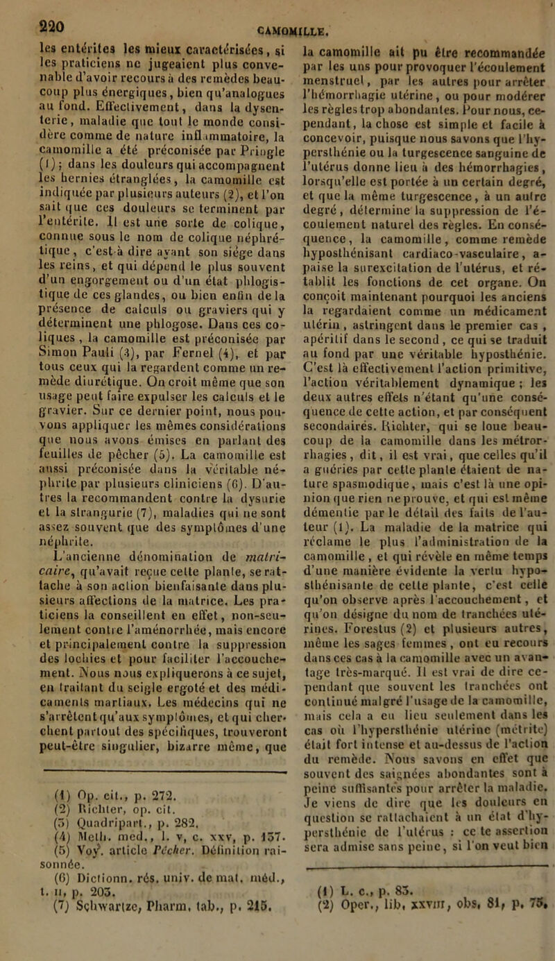 les entérites les mieux caractérisées, si les praticiens ne jugeaient plus conve- nable d’avoir recours à des remèdes beau- coup plus énergiques, bien qu’analogues au fond. Effectivement, dans la dysen- terie, maladie que tout le monde consi- dère comme de nature inflammatoire, la camomille a été préconisée par Priugle (I); dans les douleurs qui accompagnent les hernies étranglées, la camomille est indiquée par plusieurs auteurs (2), et l’on sait (jue ces douleurs se terminent par l’entérite. Il est une sorte de colique, connue sous le nom de colique néphré- tique, c’est-à dire ayant son siège dans les reins, et qui dépend le plus souvent d’un engorgement ou d’un état phlogis- tique de ces glandes, ou bien enfin de la présence de calculs ou graviers qui y déterminent une phlogose. Dans ces co- liques , la camomille est préconisée par Simon Pauli (3), par Fernel (4), et par tous ceux qui la regardent comme un re- mède diurétique. On croit même que son usage peut faire expulser les calculs et le gravier. Sur ce dernier point, nous pou- vons appliquer les mêmes considérations que nous avons émises en parlant des feuilles de pêcher (5). La camomille est aussi préconisée dans la véritable né- phrite par plusieurs cliniciens (G). D'au- tres la recommandent contre la dysurie et la slrangurie (7), maladies qui ne sont assez souvent que des symptômes d'une néphrite. L'ancienne dénomination de matri- cairc, qu’avait reçue celte plante, se rat- tache à son action bienfaisante dans plu- sieurs affections de la matrice. Les pra- ticiens la conseillent en effet, non-seu- lement contre l’aménorrhée, mais encore et principalement contre la suppression des lochies et pour faciliter l’accouche- ment. Nous nous expliquerons à ce sujet, en traitant du seigle ergoté et des médi- caments martiaux. Les médecins qui ne s’arrêtent qu’aux symplômes, et qui cher- chent partout des spécifiques, trouveront peut-être singulier, bizarre même, que (1) Op. cit., p. 272. (2) ttieliter, op. cit. (3) Quadriparl., p. 282. (4) Melle, med., 1. v, c. xxv, p. 137. (5) Voy*. article Pccher. Définition rai- sonnée. (6) Diclionn. rés. univ. de mat. môd., t. il, p. 203. (7) Sçhwartze, Pliarm, tab., p. 215. la camomille ail pu être recommandée par les uns pour provoquer l’écoulement menstruel, par les autres pour arrêter l’hémorrhagie utérine, ou pour modérer les règles trop abondantes. Pour nous, ce- pendant, la chose est simple et facile à concevoir, puisque nous savons que l liy- persthénie ou la turgescence sanguine de l’utérus donne lieu à des hémorrhagies, lorsqu’elle est portée à un certain degré, et que la même turgescence, à un autre degré , détermine la suppression de l’é- coulement naturel des règles. En consé- quence , la camomille, comme remède liyposthénisanl cardiaco-vasculaire, a- paise la surexcitation de l’utérus, et ré- tablit les fonctions de cet organe. On conçoit maintenant pourquoi les anciens la regardaient comme un médicament utérin, astringent dans le premier cas , apéritif dans le second , ce qui se traduit au fond par une véritable hyposthénie. C’est là effectivement l’action primitive, l’action véritablement dynamique ; les deux autres effets n’étant qu’une consé- quence de cette action, et par conséquent secondairés. Richter, qui se loue beau- coup de la camomille dans les métror- rhagies , dit, il est vrai, que celles qu’il a guéries par cetleplanle étaient de na- ture spasmodique, mais c’est là une opi- nion que rien ne prouve, et qui est même démentie parle détail des faits de l’au- teur (1}. La maladie de la matrice qui réclame le plus l’administration de la camomille , et qui révèle en même temps d’une manière évidente la vertu hypo- slhénisanle de celte plante, c’est celle qu’on observe après l'accouchement, et qu’on désigne du nom de tranchées uté- rines. Forestus (2) et plusieurs autres, même les sages femmes, ont eu recours dans ces cas à la camomille avec un avan- tage très-marqué. 11 esl vrai de dire ce- pendant que souvent les tranchées ont continué malgré l’usage de la camomille, mais cela a eu lieu seulement dans les cas où l’hypersthénie utérine (metrite) était fort intense et au-dessus de l’action du remède. Nous savons en effet que souvent des saignées abondantes sont à peine suffisantes pour arrêter la maladie. Je viens de dire que les douleurs eu question se rattachaient à un état d'hy- persthénie de l’utérus : cc te assertion sera admise sans peine, si l'on veut bien (1) L. c., p. 83. (2) Oper., lib, xxvnr, obs, 81, p. 75,