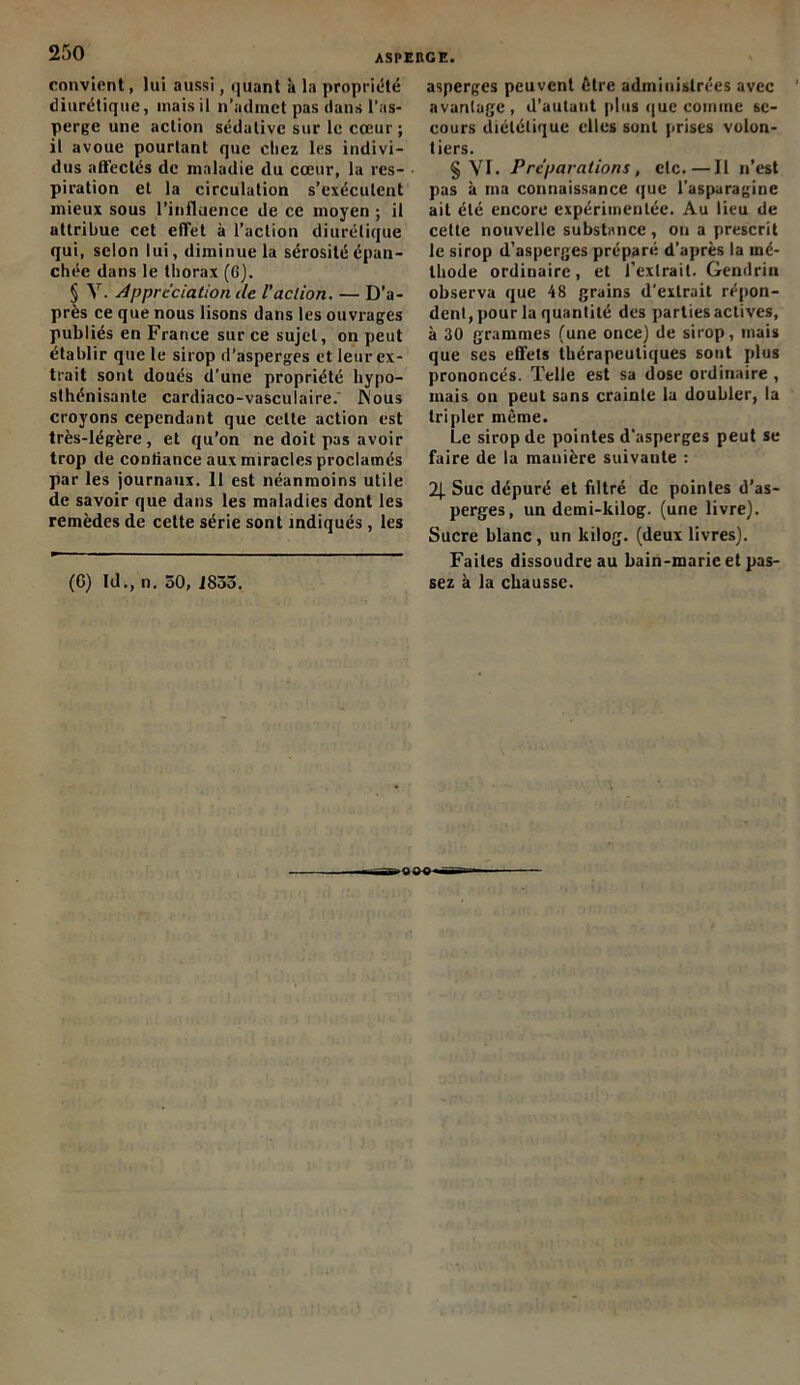 convient, lui aussi, quant k la propriété diurétique, mais il n’admet pas dans l’as- perge une action sédative sur le cœur ; il avoue pourtant que chez les indivi- dus affectés de maladie du cœur, la res- piration et la circulation s’exécutent mieux sous l’influence de ce moyen ; il attribue cet effet à l’action diurétique qui, selon lui, diminue la sérosité épan- chée dans le thorax (G). § Y. Appréciation de l'action. — D’a- près ce que nous lisons dans les ouvrages publiés en France sur ce sujet, on peut établir que le sirop d'asperges et leur ex- trait sont doués d’une propriété liypo- slhénisante cardiaco-vasculaire.' JNous croyons cependant que cette action est très-légère, et qu’on ne doit pas avoir trop de confiance aux miracles proclamés par les journaux. 11 est néanmoins utile de savoir que dans les maladies dont les remèdes de celte série sont indiqués, les asperges peuvent être administrées avec avantage, d’autant plus que comme se- cours diététique elles sont prises volon- tiers. § VT. Préparations, clc.—Il n’est pas à ma connaissance que l’asparagine ait été encore expérimentée. Au lieu de cette nouvelle substance , on a prescrit le sirop d’asperges préparé d’après la mé- thode ordinaire, et l’extrait. Gendrin observa que 48 grains d'extrait répon- dent, pour la quantité des parties actives, à 30 grammes (une once) de sirop, mais que ses effets thérapeutiques sont plus prononcés. Telle est sa dose ordinaire, mais on peut sans crainte la doubler, la tripler môme. Le sirop de pointes d’asperges peut se faire de la manière suivante : 2J. Suc dépuré et filtré de pointes d’as- perges, un demi-kilog. (une livre). Sucre blanc, un ltilog. (deux livres). Faites dissoudre au bain-marie et pas-