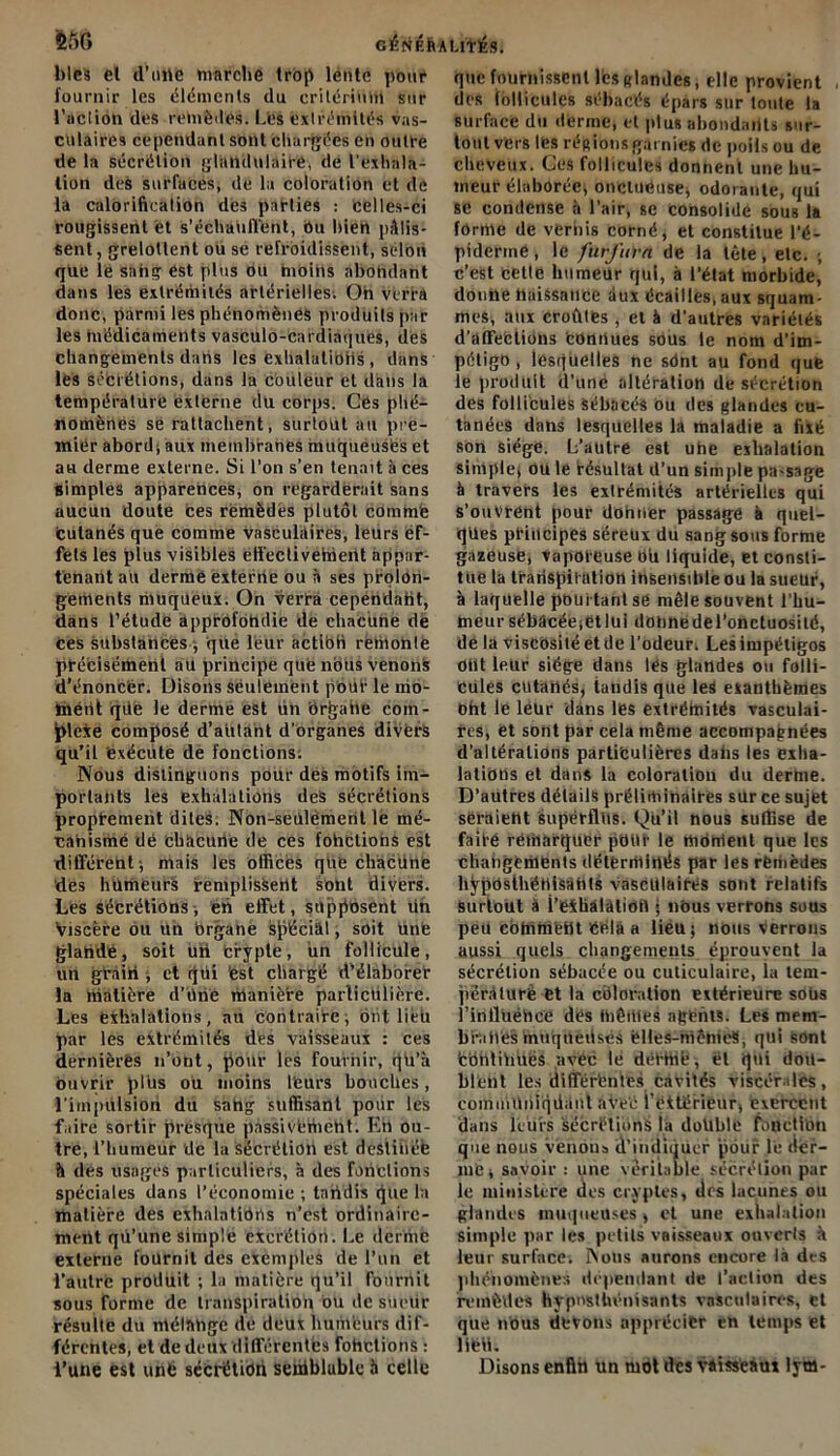 CÉNÉhALnlÉS. &5G bleà el d’une marche trop lente pour fournir les éléments du critérium sur l’action des remèdes. Lès extrémités vas- culaires cependant sont chargées en outre de la sécrétion glandulaire, de l’exhala- tion deà surfaces, de la coloration et de la calorification des parties : celles-ci rougissent et s'échauffent, ou bien pâlis- sent, grelottent ou se refroidissent, selon que le sang est plus ou moins abohdant dans les extrémités artérielles. Oh verra donc, parmi les phénomènes produits par les médicaments vasculo-cardiaques, des changements datis les exhalations, dans les Sécrétions, dans la couleur el dans la température externe du corp3. Cés phé- nomènes se rattachent, surtout au pre- mier abord, aux membranes muqueuses et au derme externe. Si l’on s’en tenait à ces simples apparences, on regarderait sans aucun doute ces remèdes plutôt comme cutanés que comme vasculaires, leurs ef- fets les plus visibles effectivement appar- tenant au derme externe ou à ses prolon- gements muqueux. On verra cependant, dans l’étude àpprofohdie de chacune de Ces substances , que leur actibh remonte précisément au principe que nous venons d’énoncer. Disons seulement pouf le mo- ment qde le derme est un Ôrgahe com- plexe composé d’aiitant d’organes divers qu’il exécute de fonctions. Nous distinguons pour des motifs im- portants les exhalations des sécrétions proptement dites. Non-sedlèmerit lé mé- canisme dé chacune de ces foliotions est différent, mais les offices que chacune des humeurs remplissent sont divers. Les sécrétions, en effet, supposent üti Viscère ou un organe spécial, soit une glandé, soit uri crypte, un follicule, un grâiii, et qüi est charge d’élaborer la matière d’ürie manière particulière. Les exhalations, au contraire, ont lieu par les extrémités des vaisseaux : ces dernières n’ont, pour les fournir, qh’à ouvrir plus ou moins leurs bouches, l'impulsion du sang suffisant pour les faire sortir presque passivement. Eh ou- tre, l'humeur de la sécrétion est destinée à des usages particuliers, à des fonctions spéciales dans l’économie ; tandis gue la matière des exhalations n’est ordinaire- ment qu’une simple excrétion. Le derme externe fournil des exemples de l’un et l’autre produit ; la matière qu’il fournit sous forme de transpiration ou de süctlr résulte du mélange de deux humeurs dif- férentes, et de deux différentes fohclions : i’une est une secrétion seffiblublc h celle que fournissent les glandes, elle provient des follicules sébacés épars sur toute la surface du derme, et plus abondants sur- tout vers lés régions garnies de poils ou de cheveux. Ces follicules donnent une hu- meur élaborée, onctueuse, odorante, qui se condense à l’air, se consolide sous la forme de vernis corné, et constitue l’é- piderine, le furfum de la tête, etc. ; c’est cette humeur qui, à l’état morbide, donne naissance iiux écailles, aux squam- mes, aux croîtles, et à d'autres variétés d'affeètions connues sous le nom d’im- pétigo , lesquelles ne sdnt au fond que le produit d’une altération de sécrétion des follicules sébacés ou des glandes cu- tanées dans lesquelles la maladie a fixé son siège. L’autre est uhe exhalation simple, ou le résultat d’un simple pa-sage à travers les extrémités artérielles qui s’ouvrent pour donner passage à quel- ques pfitlcipes séreux du sang sous forme gazeuse, vaporeuse ou liquide, et consti- tue la traiiSjjiftttiotl insensible ou la sueur, à laquelle pourtant se mêle souvent l’hu- meur sébacée, et lui donne de l’onctuosité, de la viscosité et de l'odeur. Les impétigos otlt leur siège dans lés glandes ou folli- cules cutanés, tandis que les exanthèmes oht le léür dans les extrémités vasculai- res, et sont par cela même accompagnées d’altérations particulières dahs les exha- lations et dans la coloration du derme. D’autres détails préliminaires sur ce sujet seraient superflus. Qu’il nous suffise de faifé remarquer pOilf le thdhteiU que les changements déterminés par les remèdes liÿpOsthénisâhts vasculaires sont relatifs surtout à i’exhâlâlioh j nous verrons sous peu cotnmebt Cela a liéu; nous verrous aussi quels changements éprouvent la sécrétion sébacée ou cuticulaire, la tem- pérature Ct la chloration extérieure soUs l’iniluéhee dès thèmes agents. Les mem- branes muqueuses èltes-mênieS, qui sont fcbntihuès avec le dérffiè, et qui dou- blent les différentes cavités viscérales, coihnillhiqdii.nl AVeé l’eftérieur, exercent dans leurs sécrétions la doltble fonction que nous venons d’indiquer pour le der- me j savoir : une véritable sécrétion par le ministère des cryptes, tirs lacunes ou glandes muqueuses * et une exhalation simple par les petits vaisseaux ouverts à leur surface. Nous aurons encore là des phénomènes dépendant de l’action des remèdes hypnsthénisants vasculaires, et que nous devons apprécier eh temps et lifeti. Disons enfin un mol des vaisseaux lym-