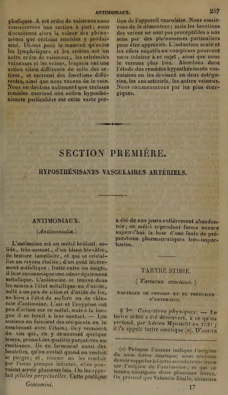 phatiques. A cet ordre de vaisseaux nous consacrerons une section à part ; nous discuterons alors la valeur des phéno- mènes que certains remèdes y produi- sent. Di'ons pour le moment qu’entre les lymphatiques et les artères est un autre ordre de vaisseaux , les extrémités veineuses et les veines, lesquels ont une action vitale différente de celle des ar- tères, et exercent des fonctions diffé- rentes, ainsi que nous venons de le voie. Nous ne doutons nullement que certains remèdes exercent une aclion hyposthé- nisante particulière sur celte vaste por- 257 lion de l’appareil vasculaire. Nous essaie- rons de le démontrer; mais les fonctions des veines ne sont pas perceptibles à nos sens par des phénomènes particuliers pour être appréciés. L’induction seule et les effets négatifs ou complexes pourront nous éclairer à ce sujet, ainsi que nous le verrons plus loin. Abordons donc l’étude des remèdes hyposthénisants vas- culaires en les divisant en deux catégo- ries, les uns artériels, les autres veineux. Nous commencerons par les plus éner- giques. SECTION PREMIÈRE. HYPOSTHÉNISANTS VASCULAIRES ARTÉRIELS. ANTIMONIAUX. (Antimonialia.) L’antimoine est un métal brillant, so- lide, très-cassant, d’un blanc bleuâtre, de texture lamellaire, et qui se cristal- lise en rayons étoilés; d'un goût légère- ment métallique ; frotté entre les doigts, il leur communique une odeur également métallique. L’antimoine se trouve dans les mines à l’état métallique ou d’oxide, mêlé h un peu de silice et d’oxide de fer, ou bien à l’état de sulfure ou de chlo- rate d’antimoine. L’air et l’oxygène ont peu d’action sur ce métal, mais à la lan- gue il se ternit à leur contact. — Les anciens en faisaient des récipients en le combinant avec l’étain; ils-y versaient du vin qui, en y demeurant quelque temps, prenait des qualités purgatives ou émétiques. Ils en formaient aussi des boulettes, qu’on avalait quand on voulait se purger; et, comme ou les rendait par l’anus presque intactes, elles pou- vaient servir plusieurs fois. On les appe- lait pilules perpétuelles. Celte pratique Gtacomini. a été de nos jours entièrement abandon- née; ce métal cependant forme encore aujourd’hui la luise d’une foule de pré- parations pharmaceutiques très-impor- tantes. TARTRE ST1B1É. ( TarlaruS emeticus. ) TARTRATE DE POTASSR ET DE PROTOX1DK d’antimoine. § I°T. Curartères. physiques. — Le tartre slibié a élé découvert, à ce qu’on prétend, par Adrien Mynsicht en 103t ; il l’a appelé tartre émétique (a). D’autres (n) Puisque l’auteur indique l'origine du nom tartre émétique, nous croyons devoir rappeler ici col le anecdote curiem e sur l’origine tlo raiiiimoiuc , et qui se trouve consignée dans plusieurs livres. On prétend que Valentin Uasilc, chimiste 17