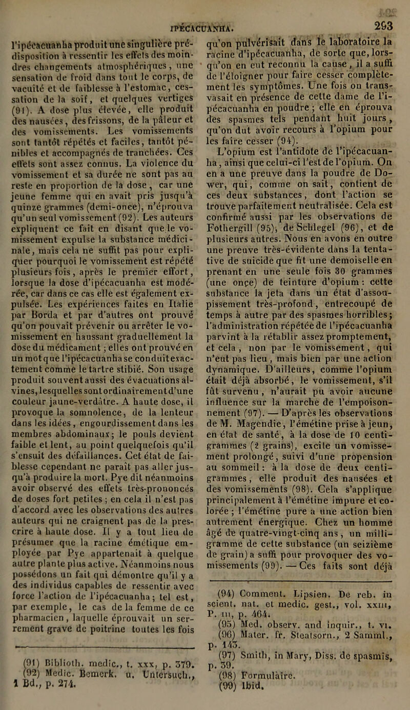 l’ipécacuanba produit une singulière pré- disposilion à ressentir les effets des moin- dres changements atmosphériques, une sensation de froid dans tout le corps, de vacuité et de faiblesse h l’estomac, ces- sation delà soif, et quelques vertiges (91). A dose plus élevée, elle produit des nausées, des frissons, de la pâleur et des vomissements. Les vomissements sont tantôt répétés et faciles, tantôt pé- nibles et accompagnés de tranchées. Ces effets sont assez connus. La violence du vomissement et sa durée ne sont pas au reste en proportion de la dose, car une jeune femme qui en avait pris jusqu’à quinze grammes (demi-once), n’éprouva qu’un seul vomissement (92). Les auteurs expliquent ce fait en disant que le vo- missement expulse la substance médici- nale, mais cela ne suffit pas pour expli- quer pourquoi le vomissement est répété plusieurs fois, après le premier effort, lorsque la dose d’ipécacuanha est modé- rée, car dans ce cas elle est également ex- pulsée. Les expériences faites en Italie par Borda et par d’autres ont prouvé qu’on pouvait prévenir ou arrêter le vo- missement en haussant graduellement la dose du médicament ; elles ont prouvé en un motque l’ipécacuanhase conduitexac- tement comme le tartre stibié. Son usage produit souvent aussi des évacuations al- vines, lesquelles sontordinairementd’une couleur jaune-verdàtre. A haute dose, il provoque la somnolence, de la lenteur dans les idées, engourdissement dans les membres abdominaux; le pouls devient faible et lent, au point quelquefois qu’il s’ensuit des défaillances. Cet état de fai- blesse cependant ne paraît pas aller jus- qu’à produire la mort. Pye dit néanmoins avoir observé des effets très-prononcés de doses fort petites ; en cela il n’est pas d’accord avec les observations des autres auteurs qui ne craignent pas de la pres- crire à haute dose. Il y a tout lieu de présumer que la racine émétique em- ployée par Pye appartenait à quelque autre plante plus active. Néanmoins nous possédons un fait qui démontre qu’il y a des individus capables de ressentir avec force l’action de l’ipécacuanha ; tel est, par exemple, le cas delà femme de ce pharmacien, laquelle éprouvait un ser- rement grave de poitrine toutes les fois Î91) Biblioth. medic., t. xxx, p. 379. (92) Medic. Bemerk. u. TJutersuçh,, 1 Bd., p. 274. qu’on pulvérisait dans le laboratoire la racine d’ipécacuanha, de sorte que, lors- qu’on en eut reconnu la cause , il a suffi de l’éloigner pour faire cesser complète- ment les symptômes. Une fois on trans- vasait en présence de cette dame de l’i- pécacuanha en poudre ; elle en éprouva des spasmes tels pendant huit jours, qu’on dut avoir recours à l’opium pour les faire cesser (94). L’opium est l’antidote de l’ipécacuan- ha , ainsi que celui-ci l’est de l’opium. On en a une preuve dans la poudre de Do- xver, qui, comme on sait, contient de ces deux substances, dont l’action se trouve parfaitement neutralisée. Cela est confirmé aussi par les observations de Fothergill (95), de Scblegel (96), et de plusieurs autres. Nous en avons en outre une preuve très-évidente dans la tenta- tive de suicide que fit une demoiselle en prenant en une seule fois 30 grammes (une onçe) de teinture d’opium : cette substance la jeta dans un état d'assou- pissement très-profond, entrecoupé de temps à autre par des spasmes horribles; l’administration répétée de l’ipécacuanha parvint à la rétablir assez promptement, et cela , non par le vomissement, qui n’eut pas lieu , mais bien par une action dynamique. D’ailleurs, comme l’opium était déjà absorbé, le vomissement, s’il fut survenu , n’aurait pu avoir aucune influence sur la marche de l’empoison- nement (97). — D’après les observations de IVF. Magendie, l’émétine prise à jeun, en état de santé, à la dose de 10 centi- grammes (2 grains), excite un vomisse- ment prolongé, suivi d’une propension au sommeil: à la dose de deux centi- grammes , elle produit des nausées et des vomissements (98). Cela s’applique principalement à l’émétine impure et co- lorée ; l’émétine pure a une action bien autrement énergique. Chez un homme âgé de quatre-vingt-cinq ans, un milli- gramme de cette substance (un seizième de grain) a suffi pour provoquer des vo- missements (99).— Ces faits sont déjà (94) Comment. Lipsien. De reb. in scient, nat. et medic. gest., vol. xxm, P. in, p. 464. (95) Med. observ. and inquir., t. vi. (96) Mater, fr. Steatsorn., 2 Sarnml., p. 143. (97) Smith, in Mary, Diss. do spasmis, p. 39. (98) Formulaire. (99) Ibid.