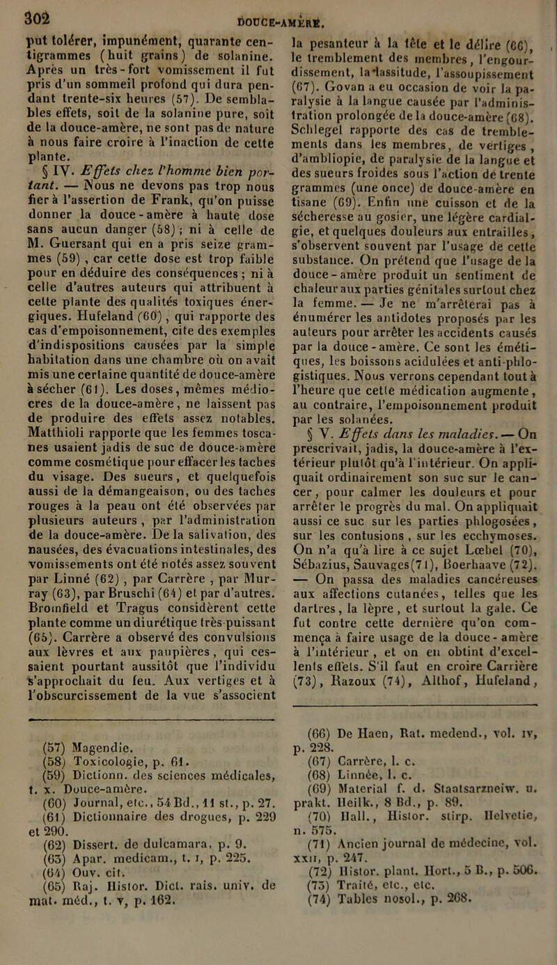 douce-amère. put tolérer, impunément, quarante cen- tigrammes (huit grains) de solanine. Après un très-fort vomissement il fut pris d’un sommeil profond qui dura pen- dant trente-six heures (57). De sembla- bles effets, soit de la solanine pure, soit de la douce-amère, ne sont pas de nature à nous faire croire à l’inaction de celte plante. § IV- Effets chez l'homme bien por- tant. — Nous ne devons pas trop nous fiera l’assertion de Frank, qu’on puisse donner la douce - amère à haute dose sans aucun danger (58) ; ni à celle de M. Guersant qui en a pris seize gram- mes (59) , car cette dose est trop faible pour en déduire des conséquences ; ni à celle d’autres auteurs qui attribuent à celte plante des qualités toxiques éner- giques. Hut'eland ('60), qui rapporte des cas d’empoisonnement, cite des exemples d'indispositions causées par la simple habitation dans une chambre où on avait mis une certaine quantité de douce-amère à sécher (61). Les doses, mêmes médio- cres de la douce-amère, ne laissent pas de produire des effets assez notables. Matlhioli rapporte que les femmes tosca- nes usaient jadis de suc de douce-amère comme cosmétique pour effacer les taches du visage. Des sueurs, et quelquefois aussi de la démangeaison, ou des taches rouges à la peau ont été observées par plusieurs auteurs , par l’administration de la douce-amère. De la salivation, des nausées, des évacuations intestinales, des vomissements ont été notés assez souvent par Linné (62) , par Carrère , par Mur- ray (63), par Bruschi (64) et par d’autres. Bromfield et Tragus considèrent cette plante comme un diurétique très puissant (65). Carrère a observé des convulsions aux lèvres et aux paupières, qui ces- saient pourtant aussitôt que l’individu s’approchait du feu. Aux vertiges et à l’obscurcissement de la vue s’associent la pesanteur à la tête et le délire (6C), le tremblement des membres, l’engour- dissement, la lassitude, l’assoupissement (67). Govan a eu occasion de voir la pa- ralysie à la langue causée pur l’adminis- tration prolongée de la douce-amère (68). Schlegel rapporte des cas de tremble- ments dans les membres, de vertiges, d’ambliopie, de paralysie de la langue et des sueurs froides sous l’action de trente grammes (une once) de douce-amère en tisane (69). Enfin une cuisson et de la sécheresse au gosier, une légère cardial- gie, et quelques douleurs aux entrailles, s’observent souvent par l’usage de cette substance. On prétend que l’usage de la douce-amère produit un sentiment de chaleur aux parties génitales surtout chez la femme. — Je ne m'arrêterai pas à énumérer les antidotes proposés par les auteurs pour arrêter les accidents causés par la douce-amère. Ce sont les éméti- ques, les boissons acidulées et anti-phlo- gistiques. Nous verrons cependant tout à l’heure que cetle médication augmente, au contraire, l’empoisonnement produit par les solanées. § V. Effets dans les maladies. — On prescrivait, jadis, la douce-amère à l’ex- térieur plulôt qu’à l’intérieur. On appli- quait ordinairement son suc sur le can- cer, pour calmer les douleurs et pour arrêter le progrès du mal. On appliquait aussi ce suc sur les parties phlogosées , sur les contusions , sur les ecchymoses. On n’a qu’à lire à ce sujet Lœbel (70), Sébazius, Sauvages(7l), Boerhaave (72), — On passa des maladies cancéreuses aux affections cutanées, telles que les dartres, la lèpre, et surtout la gale. Ce fut contre cette dernière qu’on com- mença à faire usage de la douce - amère à l’intérieur , et on en obtint d’excel- lents effets. S’il faut en croire Carrière (73), Razoux (74), Althof, Iiufeland, (57) Magendie. (58) Toxicologie, p. 61. (59) Diclionn. des sciences médicales, t. x. Douce-amère. (60) Journal, etc., 54Bd., 11 st., p. 27. (61) Dictionnaire des drogues, p. 229 et 290. (62) Dissert, de dulcamara. p. 9. (63) Apar. medicam., t. i, p. 225. (64) Ouv. cit. (65) Raj. Ilistor. Dict. rais. univ. de mal. méd., t. v, p. 162. (66) De Haen, Rat. medend., vol. iv, p. 228. (67) Carrère, 1. c. (68) Linnée, 1. c. (69) Malerial f. d. Staatsarzneiw. u, prakt. Ileilk., 8 Bd., p. 89. (70) llall., Ilistor. stirp. Ilelvetie, n. 575. (71) Ancien journal de médecine, vol. xxu, p. 247. (72) Ilistor. plant, llort., 5 B., p. 506. (75) Traité, etc., etc. (74) Tables nosol., p. 268.