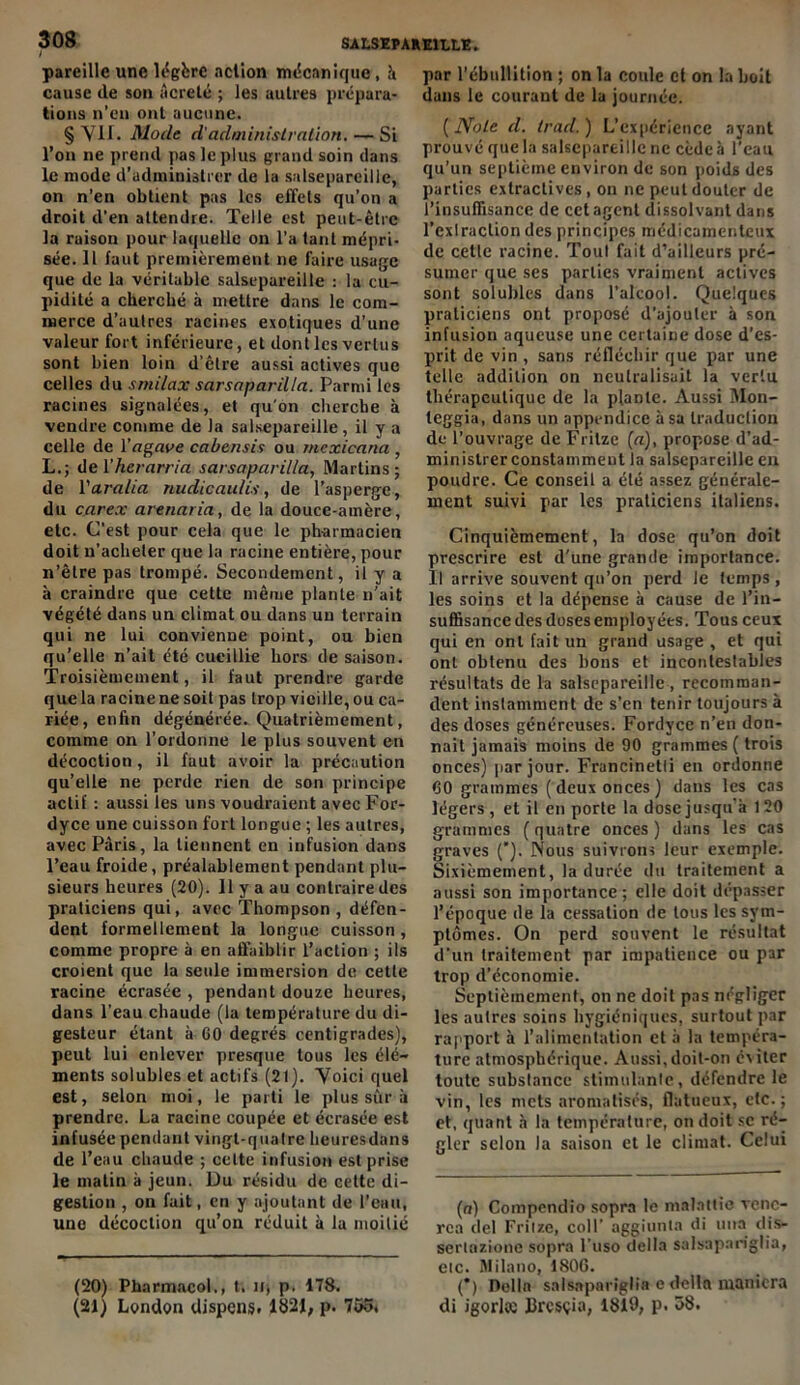 pareille une légère action mécanique, à cause de son âcre té ; les autres prépara- tions n’en ont aucune. § Vil. Mode d'administration. — Si l’on ne prend pas le plus grand soin dans le mode d’administrer de la salsepareille, on n’en obtient pas les effets qu’on a droit d’en attendre. Telle est peut-être la raison pour laquelle on l’a tant mépri- sée. 11 faut premièrement ne faire usage que de la véritable salsepareille : la cu- pidité a cherché à mettre dans le com- merce d’autres racines exotiques d’une valeur fort inférieure, et dont les vertus sont bien loin d’être aussi actives que celles du smilax sarsaparilla. Parmi les racines signalées, et qu'on cherche à vendre comme de la salsepareille, il y a celle de l’agave cabensis ou mexicana , Ldel’herarria sarsaparilla, Marlins ; de ïara/ia nudicaulis, de l’asperge , du car ex arenaria, de la douce-amère, etc. C’est pour cela que le pharmacien doit n’acheter que la racine entière, pour n’être pas trompé. Secondement, il y a à craindre que cette même plante n’ait végété dans un climat ou dans un terrain qui ne lui convienne point, ou bien qu’elle n’ait été cueillie hors de saison. Troisièmement, il faut prendre garde que la racine ne soit pas trop vieille, ou ca- riée, enfin dégénérée. Quatrièmement, comme on l’ordonne le plus souvent en décoction, il faut avoir la précaution qu’elle ne perde rien de son principe actif : aussi les uns voudraient avec For- dyce une cuisson fort longue ; les autres, avec Paris, la tiennent en infusion dans l’eau froide, préalablement pendant plu- sieurs heures (20). 11 y a au contraire des praticiens qui, avec Thompson , défen- dent formellement la longue cuisson, comme propre à en affaiblir l’action ; ils croient que la seule immersion de cette racine écrasée , pendant douze heures, dans l’eau chaude (la température du di- gesteur étant à GO degrés centigrades), peut lui enlever presque tous les élé- ments solubles et actifs (21). Voici quel est, selon moi, le parti le plus sûr à prendre. La racine coupée et écrasée est infusée pendant vingt-quatre heures dans de l’eau chaude ; cette infusion est prise le malin à jeun. Du résidu de celte di- gestion , on fait, en y ajoutant de l’eau, une décoction qu’on réduit à la moitié (20) Pharmacol., t. iq p. 178. (21) London dispens. 1821, p. 755, par l’ébullition ; on la coule et on la boit dans le courant de la journée. (Note d. trad.) L’expérience ayant prouvé que la salsepareille ne cède h l'eau qu’un septième environ de son poids des parties extractives, on ne peut douter de l’insuffisance de cet agent dissolvant dans l’exlraclion des principes médicamenteux de cetle racine. Tout fait d’ailleurs pré- sumer que ses parties vraiment actives sont solubles dans l’alcool. Quelques praticiens ont proposé d’ajouter à son infusion aqueuse une certaine dose d’es- prit de vin , sans réfléchir que par une telle addition on neutralisait la vertu thérapeutique de la plante. Aussi Mon- teggia, dans un appendice à sa traduction de l’ouvrage de Fritze (a), propose d’ad- ministrer constamment la salsepareille en poudre. Ce conseil a été assez générale- ment suivi par les praticiens italiens. Cinquièmement, la dose qu’on doit prescrire est d’une grande importance. Il arrive souvent qu’on perd le temps, les soins et la dépense à cause de l’in- suffisance des doses employées. Tous ceux qui en ont fait un grand usage , et qui ont obtenu des bons et incontestables résultats de la salsepareille, recomman- dent instamment de s’en tenir toujours à des doses généreuses. Fordyce n’en don- nait jamais moins de 90 grammes ( trois onces) par jour. Francinetli en ordonne 60 grammes ( deux onces ) dans les cas légers, et il en porte la dose jusqu'à 120 grammes (quatre onces) dans les cas graves (). Nous suivrons leur exemple. Sixièmement, la durée du traitement a aussi son importance; elle doit dépasser l’époque de la cessation de tous les sym- ptômes. On perd souvent le résultat d'un traitement par impatience ou par trop d’économie. Septièmement, on ne doit pas négliger les autres soins hygiéniques, surtout par rapport à l’alimentation et à la tempéra- ture atmosphérique. Aussi, doit-on éviter toute substance stimulante, défendre le vin, les mets aromatisés, flatueux, etc.; et, quant à la température, on doit se ré- gler selon la saison et le climat. Celui * (*) (a) Compendio sopra le malattic vcnc- rca del Friize, coll’ aggiunta di utta dis- sertazione sopra l’uso délia salsapariglia, etc. Milano, 1806. (*) Délia salsapariglia e délia maniera di igorlœ Bresçia, 1819, p. 58.