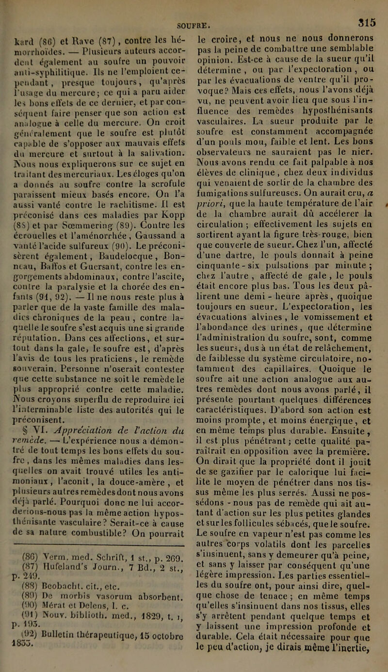 tard (8G) et Rave (87), contre les hé- morrhoïdes. — Plusieurs auteurs accor- dent également au soufre un pouvoir anti—syphilitique. Ils ne l’emploient ce- pendant, presque toujours, qu’après l'usage du mercure; ce qui a paru aider les bons effets de ce dernier, et par con- séquent faire penser que son action est analogue à celle du mercure. On croit généralement que le soufre est plutôt capable de s’opposer aux mauvais effets du mercure et surtout à la salivation. Nous nous expliquerons sur ce sujet en traitant des mercuriaux. Les éloges qu’on a donnés au soufre contre la scrofule paraissent mieux basés encore. On l’a aussi vanté contre le rachitisme. Il est préconisé dans ces maladies par Kopp (8S) et par Sœmmering (89). Contre les écrouelles et l’aménorrhée, Gaussand a vanté l’acide sulfureux (90). Le préconi- sèrent également, Baudelocque , Bon- neau, Baffos et Guersant, contre les en- gorgements abdominaux, contre l’ascite, contre la paralysie et la chorée des en- fants (91, 92). —Il ne nous reste plus à parler que de la vaste famille des mala- dies chroniques de la peau , contre la- quelle le soufre s’est acquis une si grande réputation. Dans ces affections, et sur- tout dans la gale, le soufre est, d’après l’avis de tous les praticiens , le remède souverain. Personne n’oserait contester que cette substance ne soit le remède le plus approprié contre cette maladie. Nous croyons superflu de reproduire ici l’interminable liste des autorités qui le préconisent. § YI. Appréciation clc l'action du remède. — L’expérience nous a démon- tré de tout temps les bons effets du sou- fre , dans les mêmes maladies dans les- quelles on avait trouvé utiles les anti- moniaux, l’aconit, la douce-amère, et plusieurs autres remèdes dont nous avons déjà parlé. Pourquoi donc ne lui accor- derions-nous pas la même action hypos- thénisantc vasculaire? Serait-ce à cause de sa nature combustible? On pourrait (8G) Verrn. med. Scbrift, 1 st., p. 269. (87) Ilufeland’s Journ., 7 Bd., 2 st.f p. 249. (88) Bcobacht. cit., etc. (89) De morbis vasorum absorbent. (90) Mérat et Delens, 1. c. (91) Nouv. biblioth. med., 1829, t i p. 193. (92) Bulletin thérapeutique, 15 octobre 1855. le croire, et nous ne nous donnerons pas la peine de combattre une semblable opinion. Est-ce à cause de la sueur qu’il détermine , ou par l’expectoration, ou par les évacuations de ventre qu’il pro- voque? Mais ces effets, nous l’avons déjà vu, ne peuvent avoir lieu que sous l’in- fluence des remèdes hyposthénisants vasculaires. La sueur produite par le soufre est constamment accompagnée d’un pouls mou, faible et lent. Les bons observateurs ne sauraient pas le nier. Nous avons rendu ce fait palpable à nos élèves de clinique, chez deux individus qui venaient de sortir de la chambre des fumigalions sulfureuses. On aurait cru, a priori, que la haute température de l’air de la chambre aurait dû accélérer la circulation ; effectivement les sujets en sortirent ayant la figure très-rouge, bien que couverte de sueur. Chez l’un, affecté d’une dartre, le pouls donnait à peine cinquante - six pulsations par minute; chez l’autre , affecté de gale , le pouls était encore plus bas. Tous les deux pâ- lirent une demi - heure après, quoique toujours en sueur. L’expectoration, les évacuations alvines , le vomissement et l’abondance des urines, que détermine l’administration du soufre, sont, comme les sueurs, dus à un état de relâchement, de faiblesse du système circulatoire, no- tamment des capillaires. Quoique le soufre ait une action analogue aux au- tres remèdes dont nous avons parlé, il présente pourtant quelques différences caractéristiques. D’abord son action est moins prompte, et moins énergique, et en même temps plus durable. Ensuite, il est plus pénétrant; celte qualité pa- raîtrait en opposition avec la première. On dirait que la propriété dont il jouit de se gazifier par le calorique lui faci- lite le moyen de pénétrer dans nos tis- sus même les plus serrés. Aussi ne pos- sédons - nous pas de remède qui ait au- tant d’action sur les plus petites glandes et sur les follicules sébacés, que le soufre. Le soufre en vapeur n’est pas comme les autres corps volatils dont les parcelles s insinuent, sans y demeurer qu’à peine, et sans y laisser par conséquent qu’uue légère impression. Les parties essentiel- les du soufre ont, pour ainsi dire, quel- que chose de tenace ; en même temps qu’elles s’insinuent dans nos tissus, elles s’y arrêtent pendant quelque temps et y laissent une impression profonde et durable. Cela était nécessaire pour que le peu d’action, je dirais même l’inertie,