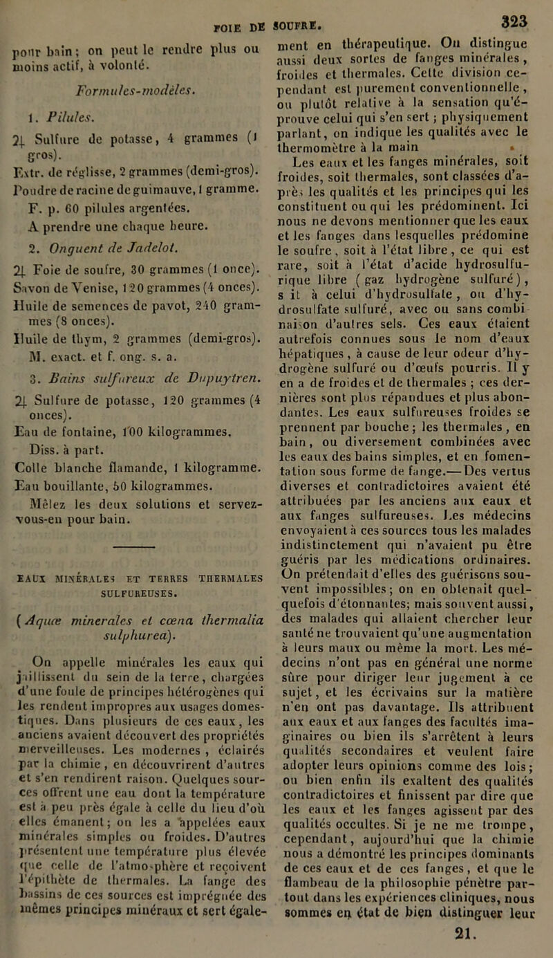 pour bain; on peut le rendre plus ou moins actif, à volonté. Formules-modèles. 1. Pilules. Sulfure do potasse, 4 grammes () gros). Extr. de réglisse, 2 grammes (demi-gros). Poudre de racine de guimauve, I gramme. F. p. 60 pilules argentées. A prendre une chaque heure. 2. Onguent de Jndelot. 2J. Foie de soufre, 30 grammes (1 once). Savon de Venise, 120 grammes (4 onces). Huile de semences de pavot, 240 gram- mes (8 onces). Huile de thym, 2 grammes (demi-gros). M. exact, et f. ong. s. a. 3. Bains sulfureux de Dupuytren. 2\. Sulfure de potasse, 120 grammes (4 onces). Eau de fontaine, J'00 kilogrammes. Diss. à part. Colle blanche flamande, 1 kilogramme. Eau bouillante, 80 kilogrammes. Mêlez les deux solutions et servez- vous-en pour bain. EAUX MINÉRALES ET TERRES THERMALES SULFUREUSES. ( Aquce minérales el cœna thermalia sulphurea). On appelle minérales les eaux qui jaillissent du sein de la terre, chargées d’une foule de principes hétérogènes qui les rendent impropres aux usages domes- tiques. Dans plusieurs de ces eaux, les anciens avaient découvert des propriétés merveilleuses. Les modernes , éclairés par la chimie , en découvrirent d’autres et s’en rendirent raison. Quelques sour- ces ofTrent une eau dont la température est à peu près égale à celle du lieu d’où elles émanent; on les a appelées eaux minérales simples ou froides. D’autres présentent une température plus élevée (pie celle de l’atmo-phère et reçoivent l’épithète de thermales. La fange des bassins de ces sources est imprégnée des mêmes principes minéraux et sert égule- soufre. 323 ment en thérapeutique. On distingue aussi deux sortes de fanges minérales, froides et thermales. Celte division ce- pendant est purement conventionnelle, ou plutôt relative à la sensation qu’é- prouve celui qui s’en sert ; physiquement parlant, on indique les qualités avec le thermomètre à la main Les eaux et les fanges minérales, soit froides, soit thermales, sont classées d’a- prè, les qualités et les principes qui les constituent ou qui les prédominent. Ici nous ne devons mentionner que les eaux et les fanges dans lesquelles prédomine le soufre, soit à l’état libre, ce qui est rare, soit à l’état d’acide hydrosulfu- rique libre (gaz hydrogène sulfuré), s it à celui d’hydrosulfale , ou d’hy- drosulfate sulfuré, avec ou sans combi nai on d’autres sels. Ces eaux étaient autrefois connues sous le nom d’eaux hépatiques , à cause de leur odeur d’hy- drogène sulfuré ou d’œufs pourris. Il y en a de froides el de thermales ; ces der- nières sont plus répandues et plus abon- dantes. Les eaux sulfureuses froides se prennent par bouche; les thermales, en bain, ou diversement combinées avec les eaux des bains simples, et en fomen- tation sous forme de fange.— Des vertus diverses et contradictoires avaient été attribuées par les anciens aux eaux et aux fanges sulfureuses. Les médecins envoyaient à ces sources tous les malades indistinctement qui n’avaient pu être guéris par les médications ordinaires. On prétendait d’elles des guérisons sou- vent impossibles; on en obtenait quel- quefois d étonnantes; mais souvent aussi, des malades qui allaient chercher leur santé ne trouvaient qu’une augmentation à leurs maux ou même la mort. Les mé- decins n’ont pas en général une norme sûre pour diriger leur jugement à ce sujet, et les écrivains sur la matière n’en ont pas davantage. Ils attribuent aux eaux et aux fanges des facultés ima- ginaires ou bien ils s’arrêtent à leurs qualités secondaires et veulent faire adopter leurs opinions comme des lois; ou bien enfin ils exaltent des qualités contradictoires et finissent par dire que les eaux et les fanges agissent par des qualités occultes. Si je ne me trompe, cependant, aujourd’hui que la chimie nous a démontré les principes dominants de ces eaux et de ces fanges, et que le flambeau de la philosophie pénètre par- tout dans les expériences cliniques, nous sommes en état de bien distinguer leur 21.