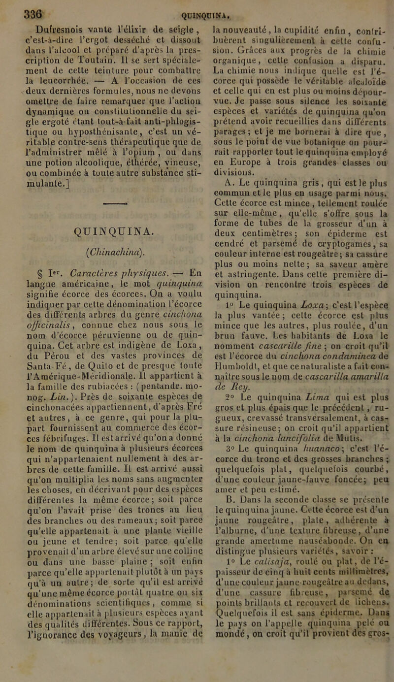 Dufrcsnois vante l'élixir (le seigle, c’est-à-dire l’ergot desséché et dissout dans l’alcool cl préparé d’après la pres- cription de Toutain. 11 se sert spéciale- ment de cette teinture pour combattre la leucorrhée. — A l’occasion de ces deux dernières formules, nous ne devons omettre de faire remarquer que l’action dynamique ou constitutionnelle du sei- gle ergoté étant tout-à-fait anli-phlogis- tique ou hyposthénisante, c’est un vé- ritable contre-sens thérapeutique que de l’administrer mêlé à l’opium , ou dans une potion alcoolique, éthérée, vineuse, ou combinée à toute autre substa’nce sti- mulante.] QUINQUINA. (Cliinachina). § Itr. Caractères physiques. — En langue américaine, le mot quinquina signifie écorce des écorces. On a voulu indiquer par cette dénomination l’écorce des différents arbres du genre cinchona ofjicinalis, connue chez nous sous le nom d’écorce péruvienne ou de quin- quina. Cet arbre est indigène de Loxa , du Pérou et des vastes provinces de Santa-Fé, de Quilo et de presque toute l’Amérique-IVléridionale. Il appartient à la famille des rubiacées : (pentandr. mo- nog. Lin.). Près de soixante espèces de cinchonacées appartiennent, d’après Fré et autres, à ce genre, qui pour la plu- part fournissent au commerce des écor- ces fébrifuges. U est arrivé qu’on a donné le nom de quinquina à plusieurs écorces qui n’appartenaient nullement à des ar- bres de cette famille. U est arrivé aussi qu’on multiplia les noms sans augmenter les choses, en décrivant pour des espèces différentes la même écorce; soit parce qu’on l’avait prise des troncs au lieu des branches ou des rameaux; soit parce qu’elle appartenait à une piaule vieille ou jeune et tendre; soit parce qu’elle provenait d’un arbre élevé sur une colline ou dans une basse plaine ; soit enfin parce qu’elle appartenait plutôt à un pays qu’à un autre; de sorte qu’il est arrivé qu’une même écorce portât quatre ou six dénominations scientifiques, comme si elle appartenait à plusieurs espèces ayant des qualités différentes. Sous ce rapport, l’ignorance des voyageurs, la manie de la nouveauté, la cupidité enfin , contri- buèrent singulièrement à celte confu- sion. Grâces aux progrès de la chimie organique, cette confusion a disparu. La chimie nous indique quelle est l’é- corce qui possède le véritable alcaloïde et celle qui en est plus ou moins dépour- vue. Je passe sous silence les soixante espèces et variétés de quinquina qu’on prétend avoir recueillies dans différents parages; et je me bornerai à dire que, sous le point de vue botanique on pour- rait rapporter tout le quinquina employé en Europe à trois grandes classes ou divisions. A. . Le quinquina gris, qui est le plus commun et le plus en usage parmi nous. Cette écorce est mince , tellement roulée sur elle-même, qu’elle s’offre sous la forme de tubes de la grosseur d’un à deux centimètres; son épiderme est cendré et parsemé de cryptogames, sa couleur interne est rougeâtre; sa cassure plus ou moins nette ; sa saveur amère et astringente. Dans celte première di- vision on rencontre trois espèces de quinquina. 1° Le quinquina Loxa-, c’est l’espèce la plus vantée; celte écorce est plus mince que les autres, plus roulée, d’un brun fauve. Les habitants de Loxa le nomment cascarille fine ; on croit qu’il est l’écorce du cinchona condaminca de Ilumboldt, et que ce naturaliste a fait con- naître sous le nom de cascarilia amarilla de Reij. 2° Le quinquina Lima qui est plus gros et plus épais que le précédent, ru- gueux, crevassé transversalement, à cas- sure résineuse; on croit qu’il appartient à la cinchona lancifolia de Mu lis. 3° Le quinquina huanaco; c’est l’é- corce du tronc et des grosses branches ; quelquefois plat, quelquefois courbé, d’une couleur jaune-fauve foncée; peu amer et peu estimé. B. Dans la seconde classe se présente le quinquina jaune. Celte écorce est d’un jaune rougeâtre, plate, adhérente à l’alburne, d’une texture fibreuse, d’une grande amertume nauséabonde. On eu distingue plusieurs variétés, savoir: 1° Le calisaja, roulé ou plat, de l’é- paisseur de cinq à huit cents millimètres, d’une couleur jaune rougeâtre au dedans, d’une cassure fibreuse, parsemé de points brillants et recouvert de lichens. Quelquefois il est sans épiderme. Dans le pays on l’appelle quinquina pelé ou mondé, on croit qu’il provient des gros-