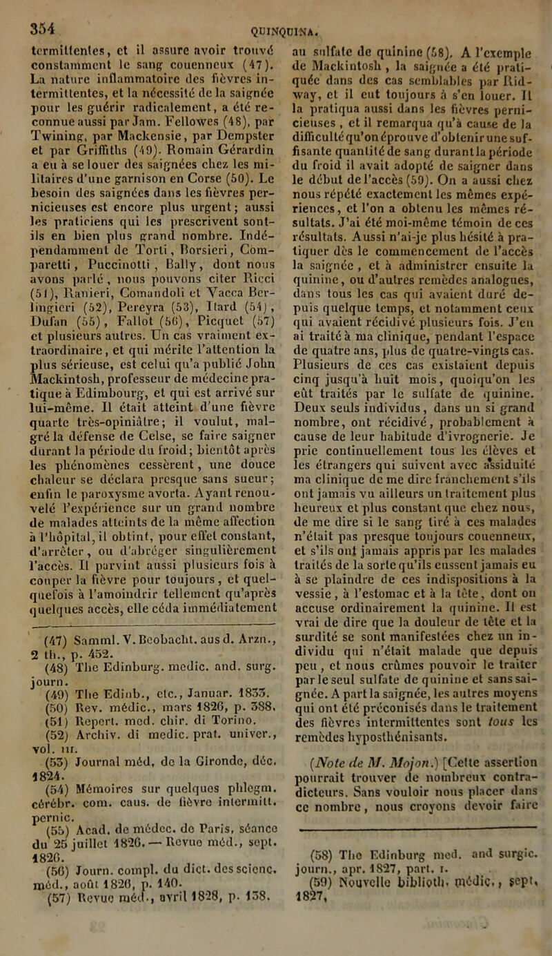 termittentcs, et il assure avoir trouvé constamment le sang coucnncux (47). La nature inflammatoire des fièvres in- termittentes, et la nécessité de la saignée pour les guérir radicalement, a été re- connue aussi par Jam. Felloxves (48), par Twining, par Mackensie, par Dempster et par Griffiths (49). Romain Gérardin a eu à se louer des saignées chez les mi- litaires d’une garnison en Corse (50). Le besoin des saignées dans les fièvres per- nicieuses est encore plus urgent ; aussi les praticiens qui les prescrivent sont- ils en bien plus grand nombre. Indé- pendamment de Torli, Rorsicri, Com- paretti , Puccinotli , Rally, dont nous avons parlé, nous pouvons citer Ricci (51), Ranieri, Comundoli et Vacca Bcr- lingicri (52), Pereyra (53), ltard (54), Dufan (55), Fallot (50), Picquet (57) et plusieurs autres. Un cas vraiment ex- traordinaire, et qui mérite l’attention la plus sérieuse, est celui qu’a publié John Mackintosh, professeur de médecine pra- tique à Edimbourg, et qui est arrivé sur lui-même. Il était atteint d’une fièvre quarte très-opiniâtre; il voulut, mal- gré la défense de Cclse, se faire saigner durant la période du froid; bientôt après les phénomènes cessèrent, une douce chaleur se déclara presque sans sueur; enfin le paroxysme avorta. Ayant renou- velé l’expérience sur un grand nombre de malades atteints de la même affection à l’hôpital, il obtint, pour effet constant, d’arrêter, ou d’abréger singulièrement l’accès. Il parvint aussi plusieurs fois à couper la fièvre pour toujours, et quel- quefois à l’amoindrir tellement qu’après quelques accès, elle céda immédiatement (47) Saniml.V.Beobacht.ausd. Arzn., 2 th., p. 452. (48) The Edinburg. mcdic. and. surg. journ. (49) The Edinb., etc., Januar. 1835. (50) Rev. médic., mars 1820, p. 388. (51) ltepert. med. chir. di Torino. (52) Arcliiv. di medic. prat. uni ver., vol. III. (53) Journal méd, de la Gironde, déc. 1824. (54) Mémoires sur quelques phlegm. cérébr. corn. caus. de lièvre inierinilt. pcrnic. (55) Acad, de médcc. do Paris, séance du 25 juillet 1826. — Revue méd., sopt. 1820. (50) Journ. compl. du dict. dcsscicnc. niéd., août 1826, p. 140. (57) Revue méd., avril 1828, p. 138. au sulfate de quinine (58). A l’exemple de Mackintosh , la saignée a été prati- quée dans des cas semblables par Rid- xvay, et il eut toujours à s’en louer. Il la pratiqua aussi dans les fièvres perni- cieuses , et il remarqua qu’à cause de la difficulté qu’on éprouve d’obtenir une suf- fisante quantité de sang durantla période du froid il avait adopté de saigner dans le début de l’accès (59). On a aussi chez nous répété exactement les mêmes expé- riences, et l’on a obtenu les mêmes ré- sultats. J’ai été moi-même témoin de ces résultats. Aussi n’ai-jc plus hésité à pra- tiquer dès le commencement de l’accès la saignée , et à administrer ensuite la quinine, ou d’autres remèdes analogues, dans tous les cas qui avaient duré de- puis quelque temps, et notamment ceux qui avaient récidivé plusieurs fois. J’en ai traité à ma clinique, pendant l’espace de quatre ans, plus de quatre-vingts cas. Plusieurs de ces cas existaient depuis cinq jusqu’à huit mois, quoiqu’on les eut traités par le sulfate de quinine. Deux seuls individus, dans un si grand nombre, ont récidivé, probablement à cause de leur habitude d’ivrognerie. Je prie continuellement tous les élèves et les étrangers qui suivent avec a*ssiduilé ma clinique de me dire franchement s’ils ont jamais vu ailleurs un traitement plus heureux cl plus constant que chez nous, de me dire si le sang tiré à ces malades n’était pas presque toujours couenneux, et s’ils ont jamais appris par les malades traités de la sorte qu’ils eussent jamais eu à se plaindre de ces indispositions à la vessie, à l’estomac et à la tète, dont on accuse ordinairement la quinine. Il est vrai de dire que la douleur de tête et la surdité se sont manifestées chez un in- dividu qui n’était malade que depuis peu , et nous crûmes pouvoir le traiter par le seul sulfate de quinine et sans sai- gnée. A part la saignée, les autres moyens qui ont été préconisés dans le traitement des fièvres intermittentes sont tous les remèdes hyposthénisants. (Note de M. Mojon.) [Cette assertion pourrait trouver de nombreux contra- dicteurs. Sans vouloir nous placer dans ce nombre, nous croyons devoir faire (58) The Edinburg nied. and surgic. journ., apr. 1827, pari. i. (59) Nouvelle biblioth- tnédic., sept, 1827,