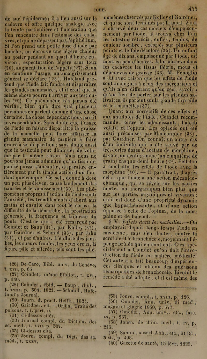 de sur l’épiderme; il a lieu aussi sur le cadavre et offre quelque analogie avec la teinte particulière et l’ulcération que l’on rencontre dans l'estomac des cada- vres, et qui ne dépassent pas l'épithélium. Si l’on prend une petite dose d’iode par bouche, on éprouve une légère chaleur au gosier pendant un quart d’heure en- viron , expectoration légère sans toux (2G), augmentation de l’appétit (27). Si on en continue l’usage, un amaigrissement général se déclare (28). Hufélaud pré- tend que l’iode fait fondre et disparaître les glandes mammaires, et il croit que la même chose pourrait arriver aux testicu- les (29). Ce phénomène n’a jamais été vérifié , bien qu’à dire vrai plusieurs personnes en parlent comme d’une chose certaine. La chose cependant nous paraît invraisemblable. Sans doute que l’usage de l'iode en faisant disparaître la graisse de la mamelle peut faire affaisser la glande mammaire de manière à faire croire à sa disparition; sans doute aussi que le testicule peut diminuer de volu- me par la même raison. Mais nous ne pouvons jamais admettre qu’un tissu or- ganisé puisse s’anéantir, disparaître en- tièrement par la simple action d’un fon- dant quelconque. Ce sel, donué à dose un peu plus élevée, cause facilement des nausées et le vomissement (30). Les phé- nomènes propres à l’action de l'iode sont: l’anxiété , les tremblements d'abord aux mains et ensuite dans tout le corps; la difficulté de la démarche , la prostration générale , la fréquence et faiblesse du pouls. C’est ce qui a été remarqué par Coindet et Baup (31), par Kollcy (32) , par Gairdner et Schmid (33), par Jahn f34), et par d'autres. L’enflure des jam- bes, les sueurs froides, les yeux creux, la ligure pâle et altérée; tels sont les phé- (26) De Caro, Bibl. univ. de Genève, t. xvn, p. 65. (27) Coindet, môme Bibliot., t. xvi, p. 140. (28) Coindet , Ibid. — Baup , ibid. , t. xviu, p. 304, 1821. — Schmid, Ilufe- land’s Journal. (20) Journ. d. pract. Iïcilk., 1821. (30) Gairdner. cit. — Orfila, Traité des poisons, t. i, part. ji. (31) Ci-dessus cités. (32) Journal compl. du Diction, des sc. méd., t. xvu, p. 307. (33) Ci-dessus cité. (31) Journ. compl. du Diçt. des sc. méd., t. xxxv. 455 nomènesobservés par Kojley et Gairdner, et qui se sont terminés par la inorl. Zink a observé deux cas mortels d'empoison- nement pur l’iode, il trouva chez l’un les intestins rétrécis , enflés, tendus, do couleur sombre, excoriés sur plusieurs points et le foie décoloré (35). Un enfant âgé de dix ans, empoisonné par l’iode, est mort en peu d’heures. Jahn observa dans les cadavres les tissus flétris, mous et dépourvus de graisse (3G). M. Fenoglio a dit avec raison que les effets de l’iode sont analogues à ceux des mercuriaux et qu’ils n’en diffèrent qu’en ççci, savoir : qu’au lieu de porter sur les glandes sa- livaires, ils portent surla glande thyroïde et les mamelles (37). Quant aux correclifs de ces effets et aux antidotes de l’iode, Coindet recom- mande, outre les adoucissants, l’alcali volatil et l’opium. Les opiacés ont été aussi préconisés par Monconnier (3S) , par Gairdner. On connaît un autre cas d’un individu qui a été sauvé par de très-fortes doses d’acétate de morphine , savoir, un centigramme (un cinquième de grain) chaque demi heure (39). Pelietan a combattu les effets de l’iode avec la morphine (40). — Il paraîtrait, d’après cela , que l’iode a une action mécanico- chimique, qui se révèle sur les parties mortes ou inorganiques bien plus que sur les parties organiques et vivantes; qu’il est doué d’une propriété dynami- que hyposthénisnnte, et d’une action opposée à celle de l’opium, de la mor- phine et de l’alcool. § Y. Effets dans les maladies.—‘On employait depuis long-temps l’iode en médecine, sans s’en douter, contre là scrofule et le bronchocèle, moyennant l’é- ponge brûlée qui en contient. C’est spé- cialement à Coindet qu’on doit l’intro- duction de l’iode en matière médicale. Cet auteur a fait beaucoup d’expérien- ces cliniques et obtenu des guérisons remarquables de bronchocèle. Bientôt le remede a etc adopté, et il est même des (35) Journ. compl., t. xvm, p. 126. (36) Ornodei, Ann. univ. di mcd., maggio et giugno 1830, p. 577. (57) Omodei, Ann. univ., etc., fasc. i.x, p. 257. (38) Journ. de chim. méd., t. iv, n. - 216. (39) Samml. auserl. Abh., etc., 31 Bd., 3 st., p. 498. (40) Gazette de santé, 15 févr. 1829.