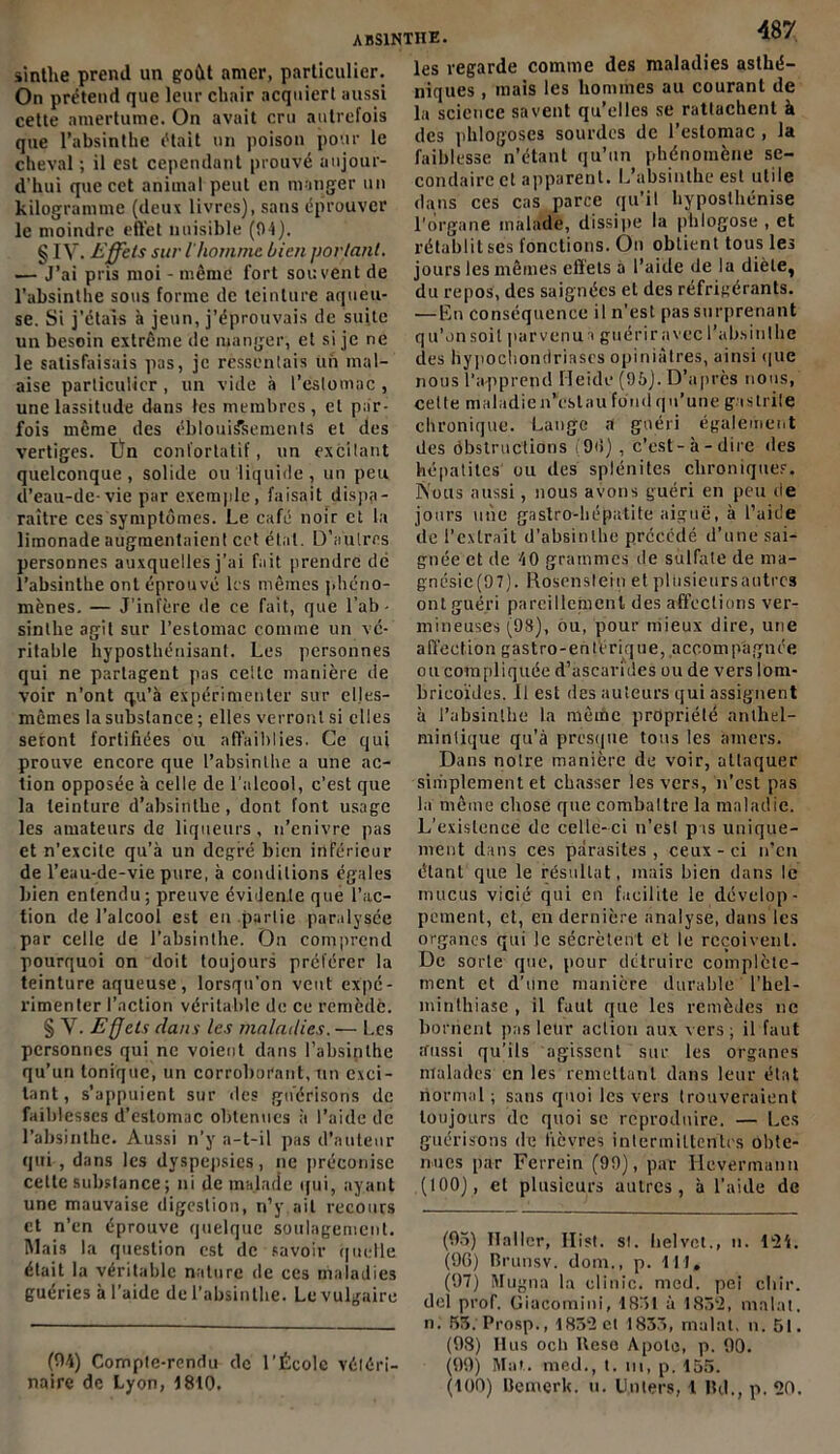 sinthe prend un goût amer, particulier. On prétend que leur cbair acquiert aussi cette amertume. On avait cru autrefois que l’absinthe était un poison pour le cheval ; il est cependant prouvé aujour- d’hui que cet animal peut en manger un kilogramme (deux livres), sans éprouver le moindre effet nuisible (04). g IV. Effets sur l'homme bien portant. — J’ai pris moi - même fort souvent de l’absinthe sous forme de teinture aqueu- se. Si j’étais à jeun, j’éprouvais de suite un besoin extrême de manger, et si je ne le satisfaisais pas, je ressentais Un mal- aise particulier, un vide à l’estomac, une lassitude dans les membres, et par- fois même des éblouissements et des vertiges. Ün conl'ortatif, un excitant quelconque, solide ou liquide, un peu d’eau-de-vie par exemple, faisait dispa- raître ces symptômes. Le café noir et la limonade augmentaient cet état. D’autres personnes auxquelles j’ai fait prendre dé l'absinthe ont éprouvé les mêmes phéno- mènes. — J’infère de ce fait, que l’ab- sinthe agit sur l’estomac comme un vé- ritable hyposthénisant. Les personnes qui ne partagent pas celte manière de voir n’ont qu’à expérimenter sur elles- mêmes la substance ; elles verront si elles seront fortifiées ou affaiblies. Ce qui prouve encore que l’absinthe a une ac- tion opposée à celle de l'alcool, c’est que la teinture d’absinthe, dont font usage les amateurs de liqueurs, n’enivre pas et n’excite qu’à un degré bien inférieur de l’eau-de-vie pure, à conditions égales bien entendu; preuve évidente que l’ac- tion de l’alcool est eu .partie paralysée par celle de l’absinthe. On comprend pourquoi on doit toujours préférer la teinture aqueuse, lorsqu’on veut expé- rimenter l’action véritable de ce remède. § V. Effets dans les maladies. — Les personnes qui ne voient dans l’absinthe qu’un tonique, un corroborant, un exci- tant, s’appuient sur des guérisons de faiblesses d’estomac obtenues à l’aide de l’absinthe. Aussi n’y a-t-il pas d’auteur qui , dans les dyspepsies, ne préconise cette substance ; ni de malade qui, ayant une mauvaise digestion, n’y ail recours et n’en éprouve quelque soulagement. Mais la question est de savoir quelle était la véritable nature de ces maladies guéries à l’aide de l’absinthe. Le vulgaire (94) Compte-rendu de l’École vétéri- naire de Lyon, 1810. les regarde comme des maladies asthé- niques , mais les hommes au courant de la science savent qu’elles se rattachent à des phlogoses sourdes de l’estomac , la faiblesse n’étant qu’un phénomène se- condaire et apparent. L’absinthe est utile dans ces cas parce qu’il hyposlhénise l'organe malade, dissipe la pblogose , et rétablit ses fonctions. On obtient tous les jours les mêmes effets a l’aide de la diète, du repos, des saignées et des réfrigérants. —En conséquence il n’est pas surprenant qu’onsoit parvenus guériravecl’absinthe des hypocliondriascs opiniâtres, ainsi que nous l’apprend Heide (95). D’après nous, celle maladie «“est au fond qu’une gaslrile chronique. Lange a guéri également des ôbstruc'tions i90) , c’est-à-dire îles hépatites ou des splénites chroniques. Âous aussi, nous avons guéri en peu île jours une gastro-hépatite aiguë, à l’aide de l’extrait d’absinthe précédé d’une sai- gnée et de 40 grammes de sulfate de ma- gnésie^). Rosenslein et pliisieursautrcs ont guéri pareillement des affections ver- mineuses (98), ou, pour mieux dire, une affection gastro-entérique, accompagnée ou compliquée d’ascarides ou de vers lom- bricoïdes. Il est des auteurs qui assignent à l’absinthe la même propriété anlliel- mintique qu’à presque tous les amers. Dans noire manière de voir, attaquer simplement et chasser les vers, n'est pas la même chose que combattre la maladie. L’existence de celle-ci n’esl pas unique- ment dans ces parasites, ceux-ci n’en étant que le résultat, mais bien dans le mucus vicié qui en facilite le dévelop- pement, et, en dernière analyse, dans les organes qui le sécrètent et le reçoivent. De sorte que, pour détruire complète- ment et d’une manière durable l'hel- minthiase , il faut que les remèdes ne bornent pas leur action aux vers ; il faut tfussi qu’ils agissent sur les organes malades en les remettant dans leur état normal ; sans quoi les vers trouveraient toujours de quoi se reproduire. — Les guérisons de fièvres intermittentes obte- nues par Ferrein (99), par Hcvermann (100), et plusieurs autres, à l’aide de (05) Haller, Ilist. si. helvct., n. 124. (96) Brunsv. dom., p. lit, (97) Mugna la clinic. med. pei chir. del prof. Giacomini, 1S51 à 1852, malat. n. 53. Prosp., 1832 et 1835, malat, n. 51. (98) Ilus ocli Heso Apolc, p. 90. (99) Mat. med., t. ni, p. 155. (100) Bemcrk. u. Unlers, 1 Bd., p. 20.