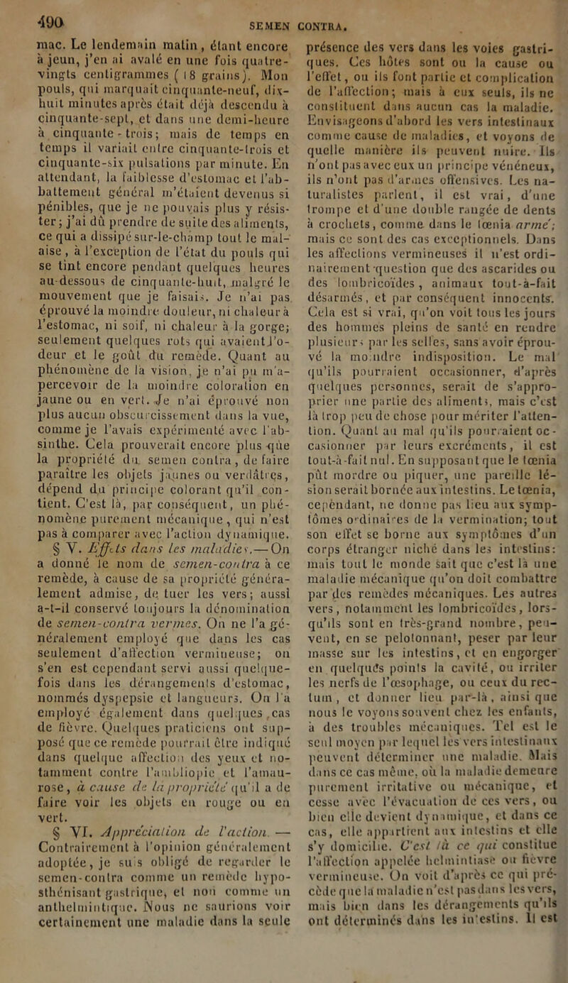 SEMEN CONTRA. mac. Le lendemain matin, étant encore à jeun, j’en ai avalé en une fois quatre- vingts centigrammes ( 18 grains). Mon pouls, qui marquait cinquante-neuf, dix- huit minutes après était déjà descendu à cinquante-sept, et dans une demi-heure à cinquante-trois; mais de temps en temps il variait entre cinquante-trois et cinquante-six pulsations par minute. Eu attendant, la faiblesse d’estomac ell’ub- battement général m’étaient devenus si pénibles, que je ne pouvais plus y résis- ter; j’ai dû prendre de suite des aliments, ce qui a dissipé sur-le-champ tout le mal- aise , à l’exception de l’état du pouls qui se tint encore pendant quelques heures au dessous de cinquante-huit, malgré le mouvement que je faisais. Je n’ai pas éprouvé la moindre douleur, ni chaleur à l’estomac, ni soif, ni chaleur à la gorge; seulement quelques rots qui avaientj’o- deur et le goût du remède. Quant au phénomène de la vision, je n’ai pu m’a- percevoir de la moindre coloration en jaune ou en vert. Je n’ai éprouvé non plus aucun obscurcissement dans la vue, comme je l’avais expérimenté avec l'ab- sinthe. Cela prouverait encore plus-que la propriété du, seuien contra , de faire paraître les objets jaunes ou verdâtres, dépend du principe colorant qu'il con- tient. C’est là, par conséquent, un phé- nomène purement mécanique, qui n’est pas à comparer avec l’action dynamique. § Y. Effets dans les maladiev.— On a donné le nom de scmen-contra à ce remède, à cause de sa propriété généra- lement admise, de tuer les vers; aussi a-t-il conservé toujours la dénomination de sernen-conlra vernies. On ne l’a gé- néralement employé que dans les cas seulement d’affection vermineuse; on s’en est cependant servi aussi quelque- fois dans les dérangements d'estomac, nommés dyspepsie et langueurs. Ou l a employé également dans quelques,cas de fièvre. Quelques praticiens ont sup- posé que ce remède pourrait être indiqué dans quelque affection des yeux et no- tamment contre l’ambliopic et l’amau- rose, à cause de lapropriété qu'il a de faire voir les objets eu rouge ou en vert. § VI. Appréciai ion de l'action. — Contrairement à l’opinion généralement adoptée, je suis obligé de regarder le sernen-conlra comme un remède hypo- sthénisant gastrique, et non comme un anthelmintique. Nous ne saurions voir certainement une maladie dans la seule présence des vers dans les voies gastri- ques. Ces hôtes sont ou la cause ou l’effet, ou ils font partie et complication de l’affection; mais à eux seuls, ils ne constituent dans aucun cas la maladie. Envisageons d'abord les vers intestinaux comme cause de maladies, et voyons de quelle manière ils peuvent nuire. Ils n’ont pas avec eux un principe vénéneux, ils n’ont pas d’armes offensives. Les na- turalistes parlent, il est vrai, d’une trompe et d'une double rangée de dents à crochets, comme dans le lœnia armé; mais ce sont des cas exceptionnels. Dans les affections vermineuses il n’est ordi- nairement-question que des ascarides ou des loinbricoïdes, animaux tout-à-fait désarmés, et par conséquent innocents. Cela est si vrai, qu’on voit tous les jours des hommes pleins de santé en rendre plusieurs par les selles, sans avoir éprou- vé la mo udre indisposition. Le mal qu’ils pourraient occasionner, d’après quelques personnes, serait de s’appro- prier une partie des aliments, mais c’est là trop peu de chose pour mériter l'atten- tion. Quant au mal qu’ils pourraient oc - casiomier par leurs excréments, il est tout-à-fait nul. En supposai! t que le lœnia pût mordre ou piquer, une pareille lé- sion serait bornée aux intestins. Le lœnia, cependant, ne donne pas lieu aux symp- tômes ordinaires de la vermination; tout son effet se home aux symptômes d’un corps étranger niché dans les intestins: mais tout le monde sait que c’est là une maladie mécanique qu’on doit combattre par des remèdes mécaniques. Les autres vers, notamment les lomhricoïdes, lors- qu’ils sont en très-grand nombre, peu- vent, en sc pelolonnant, peser par leur masse sur les intestins, et en engorger en quelques points la cavité, ou irriter les nerfs de l'œsophage, ou ceux du rec- tum , et donner lieu par-là, aiusi que nous le voyons souvent chez les enfants, à des troubles mécaniques. Tel est le seul moyen par lequel les vers intestinaux peuvent déterminer une maladie. Mais dans ce cas même, où la maladie demenre purement irritative ou mécanique, et cesse avec l'évacuation de ces vers, ou bien clie devient dynamique, et dans ce cas, elle appartient aux intestins et elle s’y domicilie. C'est là ce qui constitue l’affection appelée hclininliasfe ou fièvre vermineuse. On voit d’après ce qui pré- cède que la maladie n’est pasdans les vers, mais bien dans les dérangements qu’ils ont déterminés dans les in'eslins. Il est