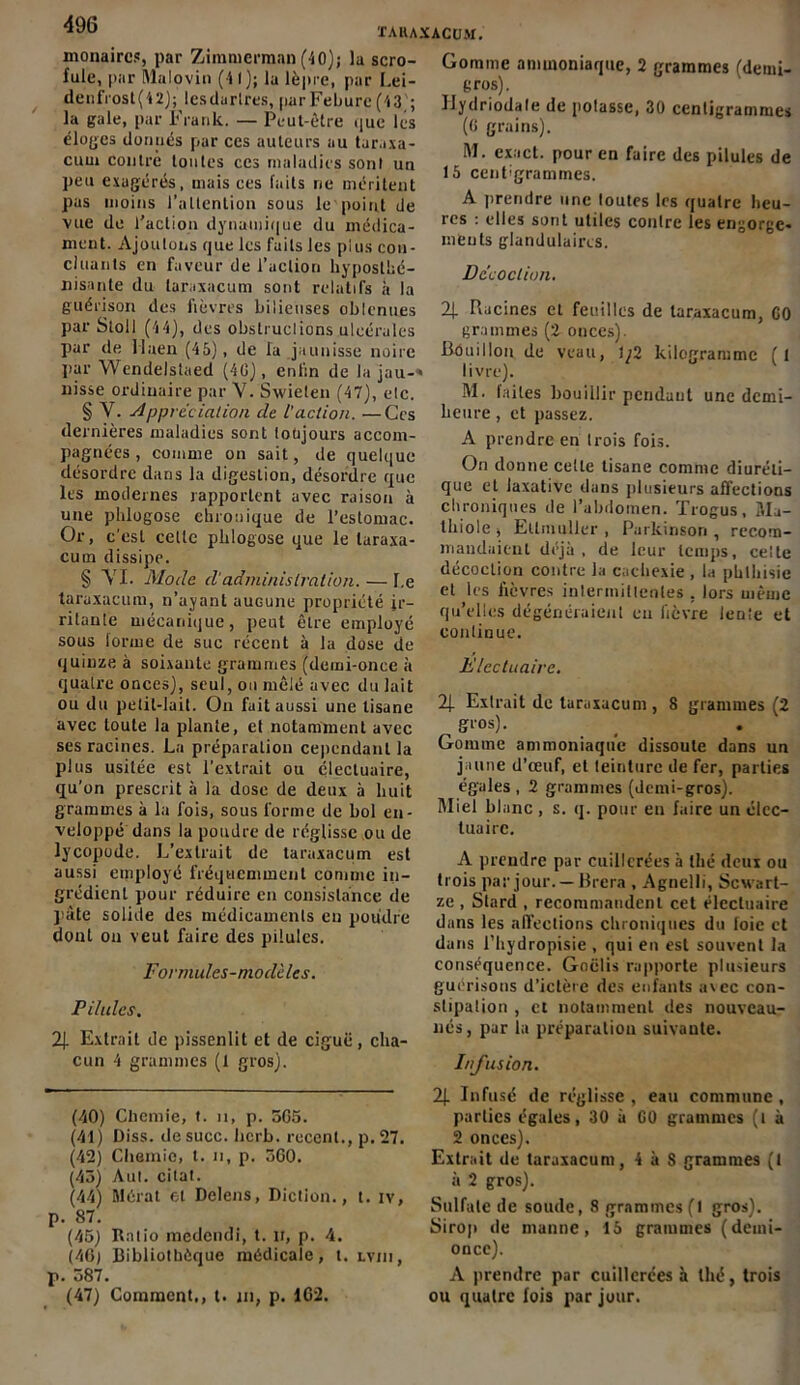 monaires, par Ziinmcrmnn (40); la scro- fule, par Malovin (41); la lèpre, par Lei- denfrost(42); lesdarlres, parFebure (43'; la gale, par Frank. — Peut-être que les éloges donnés par ces auteurs au tar.ixa- cuui contré toutes ces maladies sont un peu exagérés, mais ces faits ne méritent pas moins l’attention sous le point de vue de l’action dynamique du médica- ment. Ajoutons que les faits les plus con- cluants en faveur de l’action hyposthé- nisante du laraxacum sont relatifs à la guérison des fièvres bilieuses oblenues par Stoll (44), des obstruclions uleéralcs par de Maen (45), de la jaunisse noire par Wcndelstaed (4G), enfin de la jau-« nisse ordinaire par Y. Swieten (47), etc. § Y. Appréciation de l’action. —Ces dernières maladies sont toujours accom- pagnées , comme on sait, de quelque désordre dans la digestion, désordre que les modernes rapportent avec raison à une phlogose chronique de l’estomac. Or, c'est cette phlogose que le laraxa- cum dissipe. § YI. Mode cl'administration. — Le taraxacum, n’ayant aucune propriété ir- ritante mécanique, peut être employé sous lorme de suc récent à la dose de quinze à soixante grammes (demi-once à quatre onces), seul, ou mêlé avec du lait ou du petit-lait. On fuit aussi une tisane avec toute la plante, et notamment avec ses racines. La préparation cependant la plus usitée est l’extrait ou clecluaire, qu’on prescrit à la dose de deux à huit grammes à la fois, sous forme de bol en- veloppé dans la poudre de réglisse ou de lycopode. L’extrait de taraxacum est aussi employé fréquemment comme in- grédient pour réduire en consistance de pâte solide des médicaments en poudre dont on veut faire des pilules. Formules-modèles. Pilules. 21 Extrait de pissenlit et de ciguë, cha- cun 4 grammes (1 gros). (40) Clicmie, t. n, p. 5G5. (41) Diss. de suce. herb. recent., p. 27. (42) Chemie, t. n, p. 560. (43) Aul. citât. (44) Mérat et Delens, Diction., t. iv, p. 87. (45) Ratio inedendi, t. ir, p. 4. (4Gj Bibliothèque médicale, t. lviii, p. 587. (47) Comment,, t. ni, p. 102. Gomme ammoniaque, 2 grammes (demi- gros). IJydriodale de potasse, 30 centigrammes (6 grains). M. exact, pour en faire des pilules de 15 centigrammes. A prendre une toutes les quatre heu- res : elles sont utiles contre les engorge- ments glandulaires. Décoction. 2f Racines et feuilles de laraxacum, C0 grammes (2 onces). Bouillon de veau, \j2 kilogramme ( I livre). M. faites bouillir pendant une demi- heure , et passez. A prendre en trois fois. On donne cette tisane comme diuréti- que et laxative dans plusieurs affections chroniques de l’abdomen. Trogus, Ma- thiole , Ellinuller , Parkinson , recom- mandaient déjà, de leur temps, celle décoction contre la cachexie , la phthisie et les fièvres intermittentes , lors même qu’elles dégénéraient en fièvre lente et continue. Elcctuairc. 21 Extrait de taraxacum , 8 grammes (2 ^ gros). Gomme ammoniaque dissoute dans un jaune d’œuf, et teinture de fer, parties égales , 2 grammes (demi-gros). Miel blanc , s. q. pour en faire un élec- tuaire. A prendre par cuillerées à thé deux ou trois par jour. —Brera , Agnelli, Scwart- ze , Stard , recommandent cet élecluaire dans les affections chroniques du foie et dans l’hydropisie , qui en est souvent la conséquence. Goëlis rapporte plusieurs guérisons d’ictère des enfants avec con- stipation , et notamment des nouveau- nés, par la préparation suivante. Infusion. 2J. Infusé de réglisse , eau commune , parties égales, 30 à G0 grammes (t à 2 onces). Extrait de taraxacum, 4 à S grammes (I à 2 gros). Sulfate de soude, 8 grammes (I gros). Sirop de manne, 15 grammes (demi- once). A prendre par cuillerées à thé, trois ou quatre fois par jour.