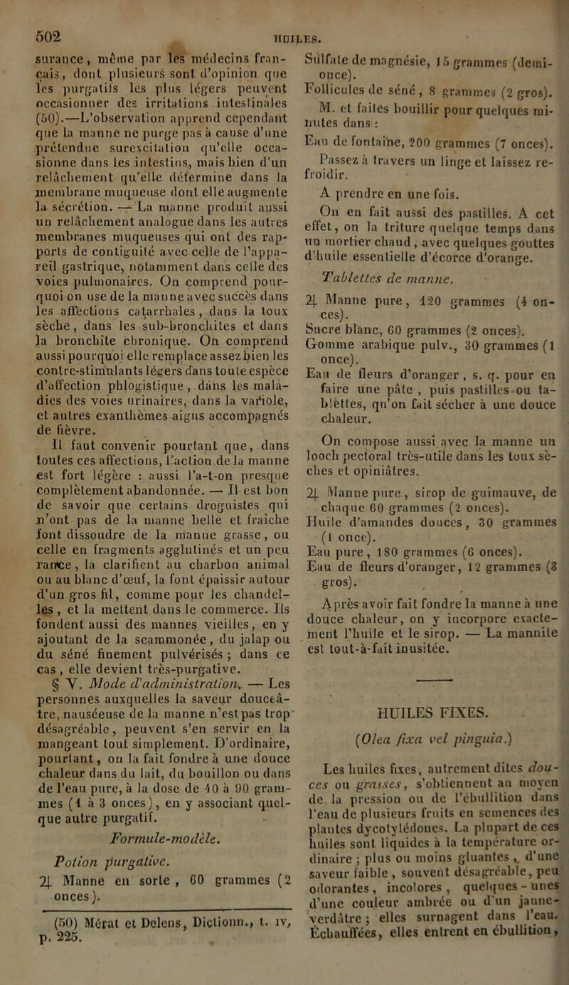 s lira n ce, même par les médecins fran- çais, dont plusieurs sont d’opinion que les purgatifs les plus légers peuvent occasionner des irritations intestinales (50).—L’observation apprend cependant que la manne ne purge pas à cause d’une prétendue surexcitation qu’elle occa- sionne dans les intestins, mais bien d’un relâchement qu’elle détermine dans la membrane muqueuse dont elle augmente la sécrétion. — La manne produit aussi un relâchement analogue dans les autres membranes muqueuses qui ont des rap- ports de contiguïté avec celle de l’appa- reil gastrique, notamment dans celle des voies puluionaires. On comprend pour- quoi on use de la manne avec succès dans les affections catarrhales , dans la toux sèche, dans les sub-bronc,hites et dans la bronchite chronique. On comprend aussi pourquoi elle remplace assez bien les conire-stinrniants légers dans toute espèce d’affection phlogistique , dans les mala- dies des voies urinaires, dans la variole, et autres exanthèmes aigus accompagnés de fièvre. Il faut convenir pourtant que, dans toutes ces affections, l’action de la manne est fort légère : aussi l’a-t-on presque complètement abandonnée. — 11 est bon de savoir que certains droguistes qui n’ont pas de la manne belle et fraîche font dissoudre de la manne grasse, ou celle en fragments agglutinés et un peu rantce, la clarifient au charbon animal ou au blanc d’œuf, la font épaissir autour d’un gros fil, comme pour les chandel- les , et la mettent dans le commerce. Us fondent aussi des mannes vieilles, en y ajoutant de la scammonée , du jalap ou du séné finement pulvérisés ; dans ce cas , elle devient très-purgative. § Y. Mode d'administration*, — Les personnes auxquelles la saveur douceâ- tre, nauséeuse de la manne n’est pas trop désagréable, peuvent s’en servir en la mangeant tout simplement. D’ordinaire, pourtant, on la fait fondre à une douce chaleur dans du lait, du bouillon ou dans de l’eau pure, à la dose de 40 à 90 gram- mes (f à 3 onces), en y associant quel- que autre purgatif. Formule-modèle. Potion purgative. 2J. Manne en sorte , GO grammes (2 onces). (50) Mérat et Delens, Diclionn., t. iv, p. 225. Sulfate de magnésie, 15 grammes (demi- once). Follicules de séné, 8 grammes (2 gros). M. et faites bouillir pour quelques mi- nutes dans : Eau de fontaine, 200 grammes (7 onces). Passez a travers un linge et laissez re- froidir. A prendre en une fois. On en fait aussi des pastilles. A cet effet, on la triture quelque temps dans un mortier chaud , avec quelques gouttes d’huile essentielle d’écorce d’orange. Tablettes de manne. 2J. Manne pure, 120 grammes (4 on- ces). Sucre blanc, G0 grammes (2 onces). Gomme arabique pulv., 30 grammes (l once). Eau de fleurs d'oranger, s. q. pour en faire une pâte , puis pastilles ou ta- blettes, qu’on fait sécher à une douce chaleur. On compose aussi avec la manne un looch pectoral très-utile dans les toux sè- ches et opiniâtres. 2J. Manne pure, sirop de guimauve, de chaque 60 grammes (2 onces). Huile d’amandes douces, 30 grammes (1 once). Eau pure, 180 grammes (G onces). Eau de fleurs d’oranger, 12 grammes (3 gros). Après avoir fait fondre la manne à une douce chaleur, on y incorpore exacte- ment l’huile et le sirop. — La mannite est lout-à-fait inusitée. HUILES FIXES. (Olea fixa vcl pinguia.) Les huiles fixes, autrement dites dou- ces ou grasses, s’obtiennent au moyen de la pression ou de l’ébullition dans l’eau de plusieurs fruits en semences des plantes dycolylédonçs. La plupart de ces huiles sont liquides à la température or- dinaire ; plus ou moins gluantes d’une saveur faible , souvent désagréable, peu odorantes, incolores, quelques-unes d’une couleur ambrée ou d'un jaune- verdâtre ; elles surnagent dans l’eau. Échauffées, elles entrent en ébullition,