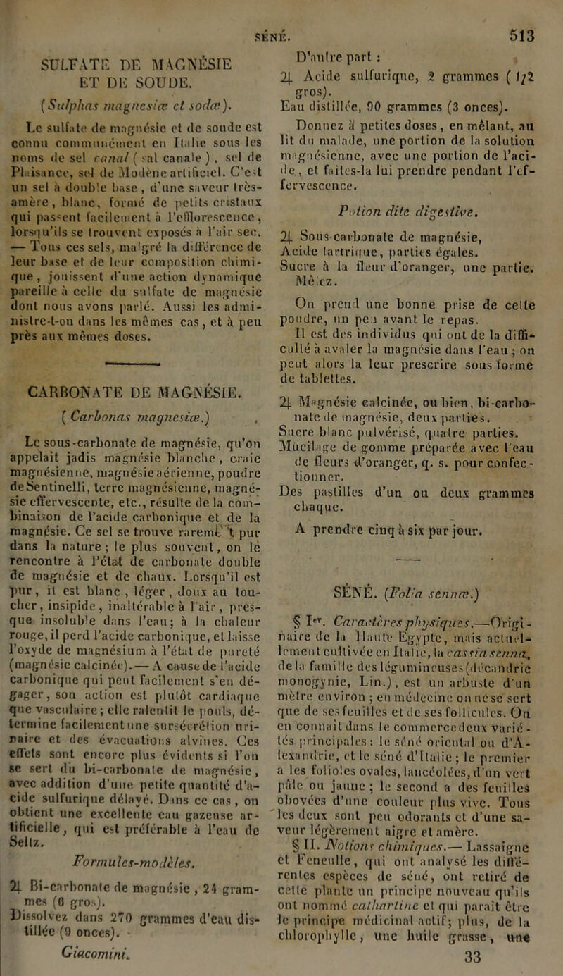 SULFATE DE MAGNÉSIE ET DE SOUDE. (Sulphns magncsiœ et sodée). Le sulfate de magnésie et de soude est connu communément en Italie sous les noms de sel canal ( rai canale ) , sel de Plaisance, sel de Modènc artificiel. C’c-t un sel à double base , d’une saveur très- amère , blanc, formé de petits cristaux qui passent facilement à l'efflorescence, lorsqu’ils se trouvent exposés à l'air sec. — Tous ces sels, malgré la différence de leur base et de leur composition chimi- que, jouissent d’une action dynamique pareille à celle du sulfate de magnésie dont nous avons parlé. Aussi les admi- nistre-t-on dans les mêmes cas, et à peu près aux mêmes doses. CARBONATE DE MAGNÉSIE. ( Carbonas magnésien.) Le sous-carbonate de magnésie, qu’on appelait jadis magnésie blanche, craie magnésienne, magnésie aérienne, poudre deSentinelli, terre magnésienne, magné- sie effervescente, etc., résulte de la com- binaison de l’acide carbonique et de la magnésie. Ce sel se trouve raremt’ t. pur dans la nature; le plus souvent, on le rencontre à l’état de carbonate double de magnésie et de chaux. Lorsqu’il est pur, il est blanc , léger, doux au lou- cher, insipide, inaltérable à l'air, pres- que insoluble dans l’eau; à la chaleur rouge, il perd l’acide carbonique, et laisse l’oxyde de magnésium à l’état de pureté (magnésie calcinée).— A cause de l’acide carbonique qui peut facilement s’eu dé- gager, son action est plutôt cardiaque que vasculaire; elle ralentit le pouls, dé- termine facilement une surséeréfion uri- naire et des évacuations alvines. Ces effets sont encore plus évidents si l’on sc sert du bi-carbonatc de magnésie, avec addition d'une petite quantité d’a- cidc sulfurique délayé. Dans ce cas, on obtient une excellente eau gazeuse ar- tificielle, qui est préférable a l’eau de Sellz. Formulcs-mod'clcs. % Bi-cnrbonntc de magnésie , 24 gram- mes (0 gros). Dissolvez dans 270 grammes d’eau dis- tillée (9 onces). - GiucominL D’autre part : 2j. Acide sulfurique, 2 grammes ( f/2 gros). Eau distillée, 90 grammes (3 onces). Donnez ii petites doses, en mêlant, au lit du malade, une portion de la solution magnésienne, avec une portion de l’aci- de, cl failes-la lui prendre pendant l’ef- fervescence. Potion dite digestive. 2\. Sous-carbonate de magnésie, Acide tantrique, parties égales. Sucre à la fleur d’oranger, une partie. Mêlez. On prend une bonne prise de celle poudre, un peu avant le repas. Il est des individus qui ont de la diffi- culté à avaler la magnésie dans l'eau ; on peut alors la leur prescrire sous forme de tablettes. 2). Magnésie calcinée, ou bien, bi-carbo- nale de magnésie, deux parties. Sucre blanc pulvérisé, quatre parties. Mucilage de gomme préparée avec l'eau de fleurs d’oranger, q. s. pour confec- tionner. Des pastilles d’un ou deux grammes chaque. A prendre cinq à six par jour. SÉNÉ. (Folia sennev.) § Ier. Caractères physiques.—Origî - nuire de la liante Egypte, mais actuel- lement cultivée en Italie, la cassiascnna, delà famille deslégumineuses(décandric monogynie, Lin.), est un arbuste d'un mètre environ ; en médecine on nesc sert que de ses feuilles et tic scs follicules. On en connaît dans le commcrccdcux varié - tés principales: le séné oriental ou d'A- lexandrie, et le séné d’Italie ; le premier a les folioles ovales, lancéolées,d’un vert I’êle ou jaune ; le second a des feuilles obovées d’une couleur plus vive. Tous les deux sont peu odorants cl d’une sa- veur légèrement aigre et amère. § II. Notion1; chimiques.— Lassaignc et Fenetille, qui ont analysé les diffé- rentes espèces de séné, ont retiré de celte piaule un principe nouveau qu’ils ont nommé calliarlinc et qui paraît être le principe médicinal actif; plus, de la chlorophylle, une huile grasse, une 33