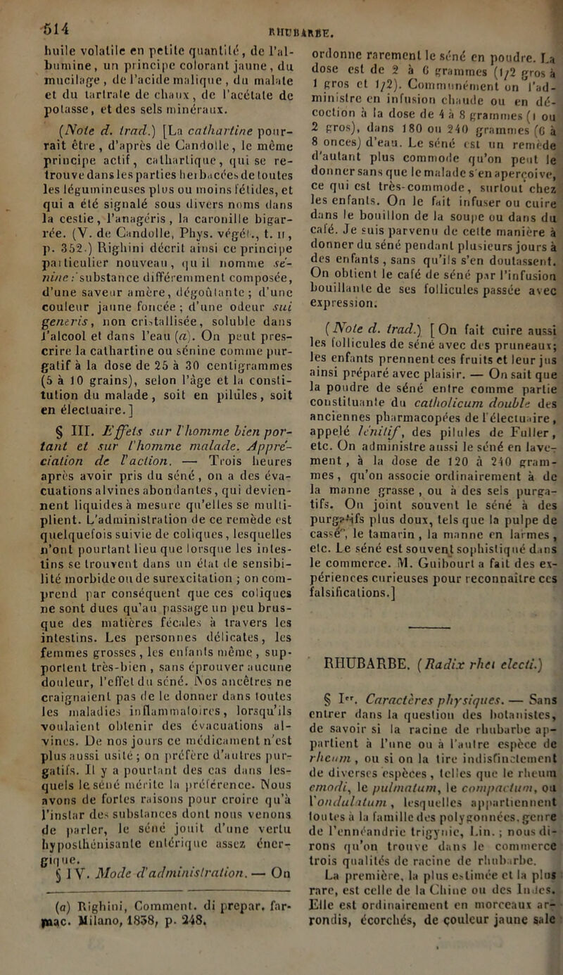 huile volatile en petite quantité, de l’al- bumine, un principe colorant jaune , du mucilage, de l’acide malique , du mainte et du tartrale de chaux, de l’acétate de potasse, et des sels minéraux. (Note d. trad.) [La calliarline pour- rait être, d’après de Candolle, le même principe actif, cathartique, qui se re- trouve dans les parties hei bacéesde toutes les légumineuses plus ou moins fétides, et qui a été signalé sous divers noms dans la cestie, l’anagéris, la caroniile bigar- rée. (Y. de Candolle, Phys, végé!., t. n, p. 352.) Righini décrit ainsi ce principe paiticulier nouveau, qui! nomme se- ni/ic .- substance différemment composée, d’une saveur amère, dégoûtante; d’une couleur jaune foncée ; d’une odeur sui generis, non cristallisée, soluble dans J’alcool et dans l’eau [a). On peut pres- crire la calhartine ou scnine comme pur- gatif à la dose de 25 à 30 centigrammes (5 à 10 grains), selon l’âge et la consti- tution du malade, soit en pilules, soit en électuaire.] § III. Effets sur l'homme bien por- tant et sur l'homme malade. Appré- ciation de l'action. — Trois heures après avoir pris du séné , on a des éva- cuations alvines abondantes, qui devien- nent liquides à mesure qu’elles se multi- plient. L'administration de ce remède est quelquefois suivie de coliques, lesquelles n’ont pourtant lieu que lorsque les intes- tins se trouvent dans un état de sensibi- lité morbide ou de surexcitation ; on com- prend par conséquent que ces coliques ne sont dues qu’au passage un peu brus- que des matières fécales à travers les intestins. Les personnes délicates, les femmes grosses , les enfants même , sup- portent très-bien , sans éprouver aucune douleur, l’effet du séné. Nos ancêtres ne craignaient pas de le donner dans toutes les maladies inflammatoires, lorsqu’ils voulaient obtenir des évacuations al- vines. De nos jours ce médicament n’est plus aussi usité; on préfère d’autres pur- gatifs. Il y a pourtant des cas dans les- quels le séné mérite la préférence. Nous avons de fortes raisons pour croire qu’à l’instar des substances dont nous venons de parler, le séné jouit d’une vertu hyposlhénisante entérique assez éner- gique. jj 1V. Mode d'administration. — On (a) Righini, Comment, di prepar. far- |nac. Milano, 1838, p. 248. ordonne rarement le séné en poudre. La dose est de 2 à C grammes (1/2 gros à 1 gros et 1/2). Communément on l’ad- ministre en infusion chaude ou en dé- coction à la dose de 4 à 8 grammes (i ou 2 gros), dans 180 ou 240 grammes (C à 8 onces) d’eau. Le séné est un remède d'autant plus commode qu’on peut le donner sans que le malade s en aperçoive, ce qui est très-commode, surtout chez les enfants. On le fait infuser ou cuire dans le bouillon de la soupe ou dans du calé. Je suis parvenu de celte manière à donner du séné pendant plusieurs jours à des enfants, sans qu’ils s’en doutassent. On obtient le café de séné par l’infusion bouillante de ses follicules passée avec expression. (Note d. trad.) [On fait cuire aussi les follicules de séné avec des pruneaux; les enfants prennent ces fruits et leur jus ainsi préparé avec plaisir. — On sait que la poudre de séné entre comme partie constituante du catholicum double des anciennes pharmacopées de l électuaire , appelé lenitif, des pilules de Fuller, etc. On administre aussi le séné en lave-r ment , à la dose de 120 à 240 gram- mes, qu’on associe ordinairement à de la manne grasse , ou à des sels purga- tifs. On joint souvent le séné à des purg?-‘ifs plus doux, tels que la pulpe de casse, le tamarin, la manne en larmes, etc. Le séné est souvent sophistiqué dans le commerce. IY1. Guibourt a fait des ex- périences curieuses pour reconnaître ces falsifications.] RHUBARBE. (Radix rhei clccti.) § I. Caractères physiques. — Sans entrer dans la question des botanistes, de savoir si la racine de rhubarbe ap- partient à l’une ou à l’autre espèce de rheum , ou si on la tire indistinctement de diverses espèces, telles que le rheuin emodi, le pulmalum, le compactum, ou Vondulatum, lesquelles appartiennent loutesà la famille des polygonnées. genre de l’ennéandrie trigynie, Lin. ; nous di- rons qu’on trouve dans le commerce trois qualités de racine de rhubarbe. La première, la plus estimée et la plus rare, est celle de la Chine ou des iu.Jes. Elle est ordinairement en morceaux ar- rondis, écorchés, de couleur jaune sale