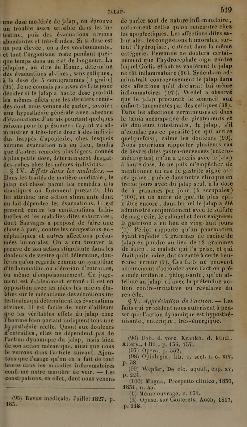 JaL une José modérée de jalap, on éprouve un trouble assez sensible dans les in- testins, puis des évacuations alvines abondantes et très-fluides. Si la dose est un peu élevée, on a des vomissements, et tout l'organisme reste pendant quel- que temps dans un étal de langueur. La jalapine, au dire de Home, détermine des évacuations alvines, sans coliques , à la dose de 5 centigrammes ( I grain) (95). Je ne connais pas assez de faits pour décider si le jalap à haute dose produit les mêmes effets que les derniers remè- des dont nous venons de parler, savoir : une hyposthénie générale avec absence d'évacuations. J’aurais pourtant quelques raisons pour le présumer : l’ayant vu ad- ministrer à très-forte dose à des indivi- dus frappés d’apoplexie, chez lesquels aucune évacuation n’a eu lieu, tandis que d’autres remèdes plus légers, donnés à plus petite dose, déterminaient desgar- des-robes chez les mêmes individus. § IV. Effets dans les maladies. — Dans les traités de matière médicale , le jalap est classé parmi les remèdes dits drastiques ou fortement purgatifs. On lui attribue une action stimulante dont on fait dépendre les évacuations. Il est prescrit contre les constipations habi- tuelles et les maladies dites saburrales , dont Sauvages a proposé de faire une classe à part, contre les congestions en- céphaliques et autres affections présu- mées humorales. On a cru trouver la preuve de son action stimulante dans les douleurs de ventre qu’il détermine, dou- leurs qu’on regarde comme un symptôme d’inflammation ou d'érosion d’entrailles, ou même d'empoisonnement. Ce juge- imnt est évidemment erroné : il est en opposition avec les idées les mieux éta- blies sur le mécanisme des sécrétions in- testinales qni déterminent les évacuations alvines. 11 e.st facile de voir d’ailleurs que les véritables effets du jalap chez l’homme bien portant indiquent lous une hyposthénie réelle. Quant aux douleurs d’entrailles, el.es ne dépendent pas de l’action dynamique du jalap, mais bien de son action mécanique, ainsi que nous le verrons dans l’article suivant. Ajou- tons que l’usage qu’on en a fait de tout temps dans les maladies inflammatoires confirme notre manière de voir. — Les constipations, en effet, dont nous venons (05) Revue médicale. Juillet J8*27, p. 185. p. 519 de parler sont de nature inflammatoire, notamment celles qu’on rencontre chez les apoplectiques. Les affections dites sa- burrales, les congestions Immorales, sur- tout l’Iiydropisie , entrent dans la même catégorie. Personne ne doutera certai- nement que l’hydrocéphale aigu contre lequel Gcelis et autres vantèrent le jalap ne fût inflammatoire (90). Sydenham ad- ministrait courageusement le jalap dans des affections qu’il déclarait lui-même inflimmaloires (97). Wedel a observé que le jalap procurait le sommeil aux enfants tourmentés par des coliques (98). Dans les affections vermineuses et dans le tænia accompagné de picotements et de douleurs intestinales, le jalap, s’il n'expulse pas ce parasite (ce qui arrive quelquefois), calme les douleurs (99). Âous pourrions rapporter plusieurs cas de lièvres dites gastro-nerveuses (entéro- méningites) qu’on a guéris avec le jalap à haute dose. Je ne puis m’empêcher de mentionner un cas de gastrite aiguë as- sez grave , guérie dans notre clinique en treize jours avec du jalap seul, à la dose de 5 grammes par jour (5 scrupules) (100), et un autre de gastrite plus opi- niâtre encore , dans lequel le jalap a été administré conjointement avec le sulfate de magnésie, le calomel et deux saignées: la guérison a eu lieu en ving huit jours (l). Périot rapporte qu’un pharmacien ayant expédié 12 grammes de racine de jalap en poudre au lieu de 12 grammes de salcp , le malade qui l’a prise, et qui était poitrinaire, dut sa santé à celte heu- reuse erreur (2). Ces faits ne peuvent aucunement s’accorder avec l’action pré- sumée irritante , phlogosante, qu’on at- tribue au jalap, ni avec la prétendue ac- tion contre-irritative ou révulsive du remède. § Y. Appréciation de. l'action. — Les faits qui précèdent nous autorisent à pen- ser que l’action dynamique est hyposthé- nisanle, entérique, très-énergique. (90) Ueb. d. vorz. Krankb. d. lundi, Allers., 1 Bd., p. 135, 157. (97) Opéra, p. 552. (98) Opiologia, lib. i, sect. i, c. xiv, p. 58. (99) Wcpfer, De cic. aquat., cap. xv, p. 224. (100) Rfugna, Prospctlo clinico , 1830, 1831, n. 43. (1) Même ouvrage, n. 131. (2) Opusc. sur Cauterels. Audi, 1817, p. 118.